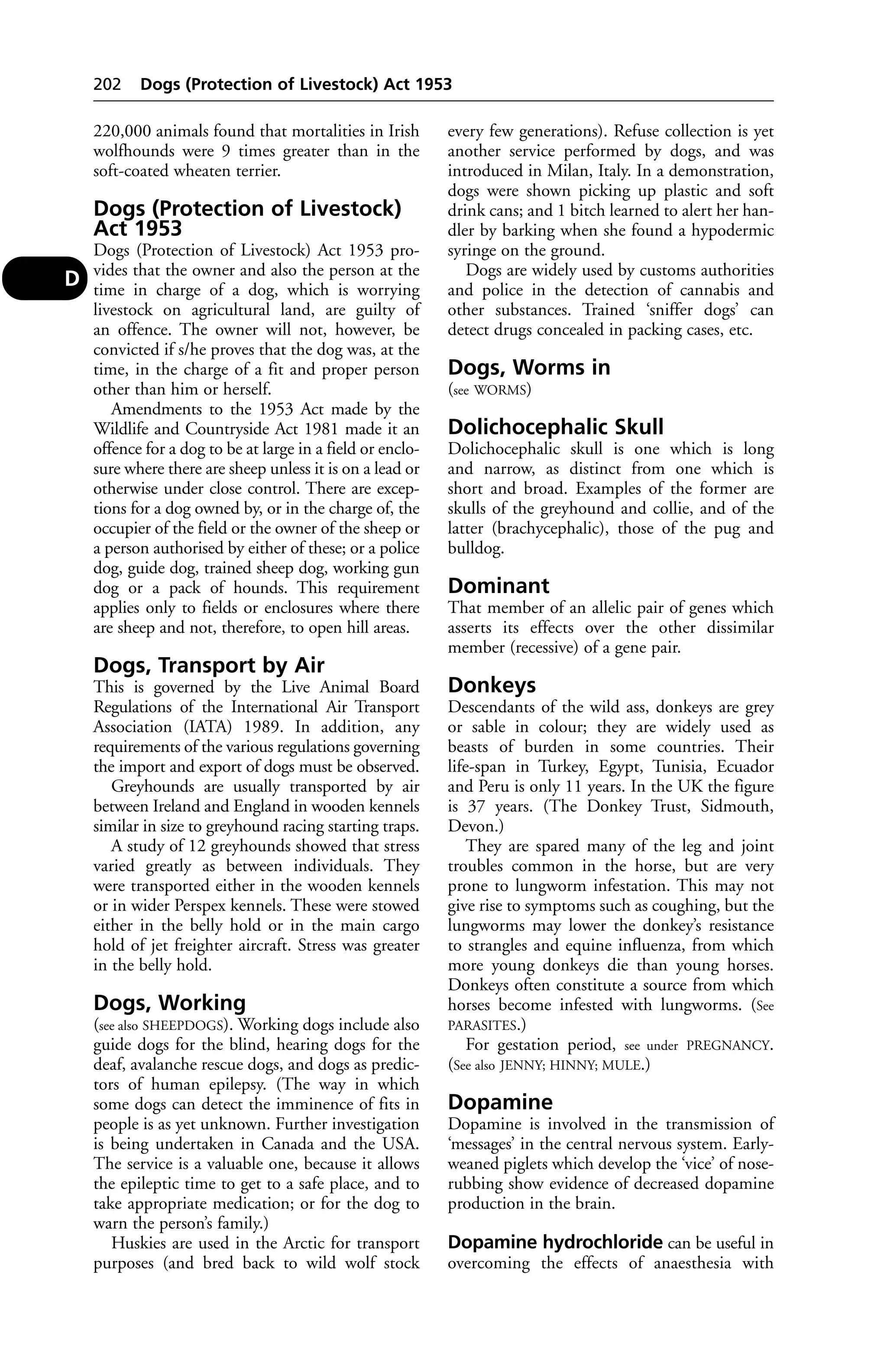 202 Dogs (Protection of Livestock) Act 1953 
220,000 animals found that mortalities in Irish 
wolfhounds were 9 times greater than in the 
soft-coated wheaten terrier. 
Dogs (Protection of Livestock) 
Act 1953 
Dogs (Protection of Livestock) Act 1953 pro-vides 
that the owner and also the person at the 
time in charge of a dog, which is worrying 
livestock on agricultural land, are guilty of 
an offence. The owner will not, however, be 
convicted if s/he proves that the dog was, at the 
time, in the charge of a fit and proper person 
other than him or herself. 
Amendments to the 1953 Act made by the 
Wildlife and Countryside Act 1981 made it an 
offence for a dog to be at large in a field or enclo-sure 
where there are sheep unless it is on a lead or 
otherwise under close control. There are excep-tions 
for a dog owned by, or in the charge of, the 
occupier of the field or the owner of the sheep or 
a person authorised by either of these; or a police 
dog, guide dog, trained sheep dog, working gun 
dog or a pack of hounds. This requirement 
applies only to fields or enclosures where there 
are sheep and not, therefore, to open hill areas. 
Dogs, Transport by Air 
This is governed by the Live Animal Board 
Regulations of the International Air Transport 
Association (IATA) 1989. In addition, any 
requirements of the various regulations governing 
the import and export of dogs must be observed. 
Greyhounds are usually transported by air 
between Ireland and England in wooden kennels 
similar in size to greyhound racing starting traps. 
A study of 12 greyhounds showed that stress 
varied greatly as between individuals. They 
were transported either in the wooden kennels 
or in wider Perspex kennels. These were stowed 
either in the belly hold or in the main cargo 
hold of jet freighter aircraft. Stress was greater 
in the belly hold. 
Dogs, Working 
(see also SHEEPDOGS). Working dogs include also 
guide dogs for the blind, hearing dogs for the 
deaf, avalanche rescue dogs, and dogs as predic-tors 
of human epilepsy. (The way in which 
some dogs can detect the imminence of fits in 
people is as yet unknown. Further investigation 
is being undertaken in Canada and the USA. 
The service is a valuable one, because it allows 
the epileptic time to get to a safe place, and to 
take appropriate medication; or for the dog to 
warn the person’s family.) 
Huskies are used in the Arctic for transport 
purposes (and bred back to wild wolf stock 
every few generations). Refuse collection is yet 
another service performed by dogs, and was 
introduced in Milan, Italy. In a demonstration, 
dogs were shown picking up plastic and soft 
drink cans; and 1 bitch learned to alert her han-dler 
by barking when she found a hypodermic 
syringe on the ground. 
Dogs are widely used by customs authorities 
and police in the detection of cannabis and 
other substances. Trained ‘sniffer dogs’ can 
detect drugs concealed in packing cases, etc. 
Dogs, Worms in 
(see WORMS) 
Dolichocephalic Skull 
Dolichocephalic skull is one which is long 
and narrow, as distinct from one which is 
short and broad. Examples of the former are 
skulls of the greyhound and collie, and of the 
latter (brachycephalic), those of the pug and 
bulldog. 
Dominant 
That member of an allelic pair of genes which 
asserts its effects over the other dissimilar 
member (recessive) of a gene pair. 
Donkeys 
Descendants of the wild ass, donkeys are grey 
or sable in colour; they are widely used as 
beasts of burden in some countries. Their 
life-span in Turkey, Egypt, Tunisia, Ecuador 
and Peru is only 11 years. In the UK the figure 
is 37 years. (The Donkey Trust, Sidmouth, 
Devon.) 
They are spared many of the leg and joint 
troubles common in the horse, but are very 
prone to lungworm infestation. This may not 
give rise to symptoms such as coughing, but the 
lungworms may lower the donkey’s resistance 
to strangles and equine influenza, from which 
more young donkeys die than young horses. 
Donkeys often constitute a source from which 
horses become infested with lungworms. (See 
PARASITES.) 
For gestation period, see under PREGNANCY. 
(See also JENNY; HINNY; MULE.) 
Dopamine 
Dopamine is involved in the transmission of 
‘messages’ in the central nervous system. Early-weaned 
piglets which develop the ‘vice’ of nose-rubbing 
show evidence of decreased dopamine 
production in the brain. 
Dopamine hydrochloride can be useful in 
overcoming the effects of anaesthesia with 
D 
 
