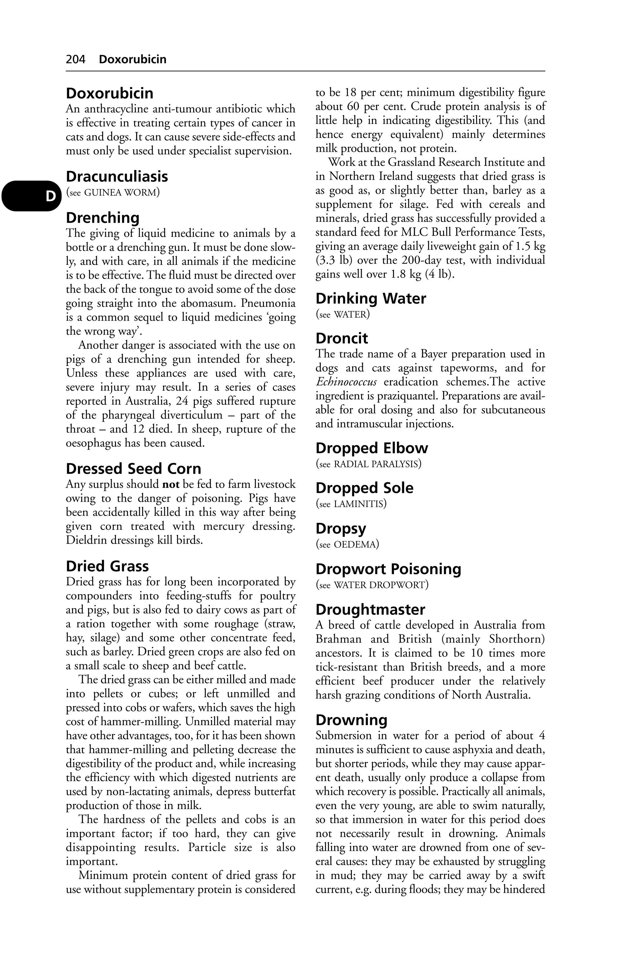 Doxorubicin 
An anthracycline anti-tumour antibiotic which 
is effective in treating certain types of cancer in 
cats and dogs. It can cause severe side-effects and 
must only be used under specialist supervision. 
Dracunculiasis 
(see GUINEA WORM) 
Drenching 
The giving of liquid medicine to animals by a 
bottle or a drenching gun. It must be done slow-ly, 
and with care, in all animals if the medicine 
is to be effective. The fluid must be directed over 
the back of the tongue to avoid some of the dose 
going straight into the abomasum. Pneumonia 
is a common sequel to liquid medicines ‘going 
the wrong way’. 
Another danger is associated with the use on 
pigs of a drenching gun intended for sheep. 
Unless these appliances are used with care, 
severe injury may result. In a series of cases 
reported in Australia, 24 pigs suffered rupture 
of the pharyngeal diverticulum – part of the 
throat – and 12 died. In sheep, rupture of the 
oesophagus has been caused. 
Dressed Seed Corn 
Any surplus should not be fed to farm livestock 
owing to the danger of poisoning. Pigs have 
been accidentally killed in this way after being 
given corn treated with mercury dressing. 
Dieldrin dressings kill birds. 
Dried Grass 
Dried grass has for long been incorporated by 
compounders into feeding-stuffs for poultry 
and pigs, but is also fed to dairy cows as part of 
a ration together with some roughage (straw, 
hay, silage) and some other concentrate feed, 
such as barley. Dried green crops are also fed on 
a small scale to sheep and beef cattle. 
The dried grass can be either milled and made 
into pellets or cubes; or left unmilled and 
pressed into cobs or wafers, which saves the high 
cost of hammer-milling. Unmilled material may 
have other advantages, too, for it has been shown 
that hammer-milling and pelleting decrease the 
digestibility of the product and, while increasing 
the efficiency with which digested nutrients are 
used by non-lactating animals, depress butterfat 
production of those in milk. 
The hardness of the pellets and cobs is an 
important factor; if too hard, they can give 
disappointing results. Particle size is also 
important. 
Minimum protein content of dried grass for 
use without supplementary protein is considered 
to be 18 per cent; minimum digestibility figure 
about 60 per cent. Crude protein analysis is of 
little help in indicating digestibility. This (and 
hence energy equivalent) mainly determines 
milk production, not protein. 
Work at the Grassland Research Institute and 
in Northern Ireland suggests that dried grass is 
as good as, or slightly better than, barley as a 
supplement for silage. Fed with cereals and 
minerals, dried grass has successfully provided a 
standard feed for MLC Bull Performance Tests, 
giving an average daily liveweight gain of 1.5 kg 
(3.3 lb) over the 200-day test, with individual 
gains well over 1.8 kg (4 lb). 
Drinking Water 
(see WATER) 
Droncit 
The trade name of a Bayer preparation used in 
dogs and cats against tapeworms, and for 
Echinococcus eradication schemes.The active 
ingredient is praziquantel. Preparations are avail-able 
for oral dosing and also for subcutaneous 
and intramuscular injections. 
Dropped Elbow 
(see RADIAL PARALYSIS) 
Dropped Sole 
(see LAMINITIS) 
Dropsy 
(see OEDEMA) 
Dropwort Poisoning 
(see WATER DROPWORT) 
Droughtmaster 
A breed of cattle developed in Australia from 
Brahman and British (mainly Shorthorn) 
ancestors. It is claimed to be 10 times more 
tick-resistant than British breeds, and a more 
efficient beef producer under the relatively 
harsh grazing conditions of North Australia. 
Drowning 
Submersion in water for a period of about 4 
minutes is sufficient to cause asphyxia and death, 
but shorter periods, while they may cause appar-ent 
death, usually only produce a collapse from 
which recovery is possible. Practically all animals, 
even the very young, are able to swim naturally, 
so that immersion in water for this period does 
not necessarily result in drowning. Animals 
falling into water are drowned from one of sev-eral 
causes: they may be exhausted by struggling 
in mud; they may be carried away by a swift 
current, e.g. during floods; they may be hindered 
204 Doxorubicin 
D 
 