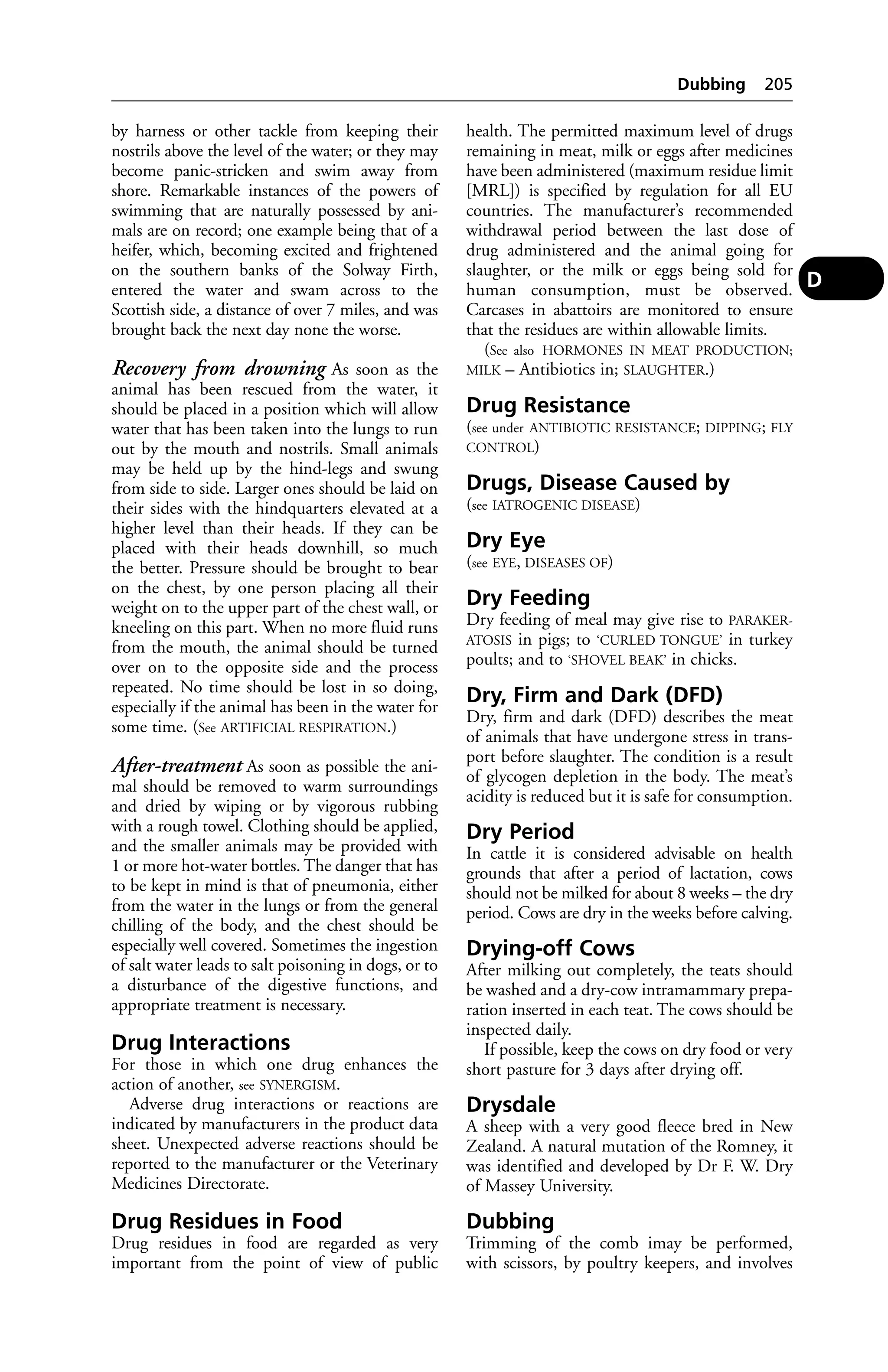 by harness or other tackle from keeping their 
nostrils above the level of the water; or they may 
become panic-stricken and swim away from 
shore. Remarkable instances of the powers of 
swimming that are naturally possessed by ani-mals 
are on record; one example being that of a 
heifer, which, becoming excited and frightened 
on the southern banks of the Solway Firth, 
entered the water and swam across to the 
Scottish side, a distance of over 7 miles, and was 
brought back the next day none the worse. 
Recovery from drowning As soon as the 
animal has been rescued from the water, it 
should be placed in a position which will allow 
water that has been taken into the lungs to run 
out by the mouth and nostrils. Small animals 
may be held up by the hind-legs and swung 
from side to side. Larger ones should be laid on 
their sides with the hindquarters elevated at a 
higher level than their heads. If they can be 
placed with their heads downhill, so much 
the better. Pressure should be brought to bear 
on the chest, by one person placing all their 
weight on to the upper part of the chest wall, or 
kneeling on this part. When no more fluid runs 
from the mouth, the animal should be turned 
over on to the opposite side and the process 
repeated. No time should be lost in so doing, 
especially if the animal has been in the water for 
some time. (See ARTIFICIAL RESPIRATION.) 
After-treatment As soon as possible the ani-mal 
should be removed to warm surroundings 
and dried by wiping or by vigorous rubbing 
with a rough towel. Clothing should be applied, 
and the smaller animals may be provided with 
1 or more hot-water bottles. The danger that has 
to be kept in mind is that of pneumonia, either 
from the water in the lungs or from the general 
chilling of the body, and the chest should be 
especially well covered. Sometimes the ingestion 
of salt water leads to salt poisoning in dogs, or to 
a disturbance of the digestive functions, and 
appropriate treatment is necessary. 
Drug Interactions 
For those in which one drug enhances the 
action of another, see SYNERGISM. 
Adverse drug interactions or reactions are 
indicated by manufacturers in the product data 
sheet. Unexpected adverse reactions should be 
reported to the manufacturer or the Veterinary 
Medicines Directorate. 
Drug Residues in Food 
Drug residues in food are regarded as very 
important from the point of view of public 
Dubbing 205 
health. The permitted maximum level of drugs 
remaining in meat, milk or eggs after medicines 
have been administered (maximum residue limit 
[MRL]) is specified by regulation for all EU 
countries. The manufacturer’s recommended 
withdrawal period between the last dose of 
drug administered and the animal going for 
slaughter, or the milk or eggs being sold for 
human consumption, must be observed. 
Carcases in abattoirs are monitored to ensure 
that the residues are within allowable limits. 
(See also HORMONES IN MEAT PRODUCTION; 
MILK – Antibiotics in; SLAUGHTER.) 
Drug Resistance 
(see under ANTIBIOTIC RESISTANCE; DIPPING; FLY 
CONTROL) 
Drugs, Disease Caused by 
(see IATROGENIC DISEASE) 
Dry Eye 
(see EYE, DISEASES OF) 
Dry Feeding 
Dry feeding of meal may give rise to PARAKER-ATOSIS 
in pigs; to ‘CURLED TONGUE’ in turkey 
poults; and to ‘SHOVEL BEAK’ in chicks. 
Dry, Firm and Dark (DFD) 
Dry, firm and dark (DFD) describes the meat 
of animals that have undergone stress in trans-port 
before slaughter. The condition is a result 
of glycogen depletion in the body. The meat’s 
acidity is reduced but it is safe for consumption. 
Dry Period 
In cattle it is considered advisable on health 
grounds that after a period of lactation, cows 
should not be milked for about 8 weeks – the dry 
period. Cows are dry in the weeks before calving. 
Drying-off Cows 
After milking out completely, the teats should 
be washed and a dry-cow intramammary prepa-ration 
inserted in each teat. The cows should be 
inspected daily. 
If possible, keep the cows on dry food or very 
short pasture for 3 days after drying off. 
Drysdale 
A sheep with a very good fleece bred in New 
Zealand. A natural mutation of the Romney, it 
was identified and developed by Dr F. W. Dry 
of Massey University. 
Dubbing 
Trimming of the comb imay be performed, 
with scissors, by poultry keepers, and involves 
D 
 