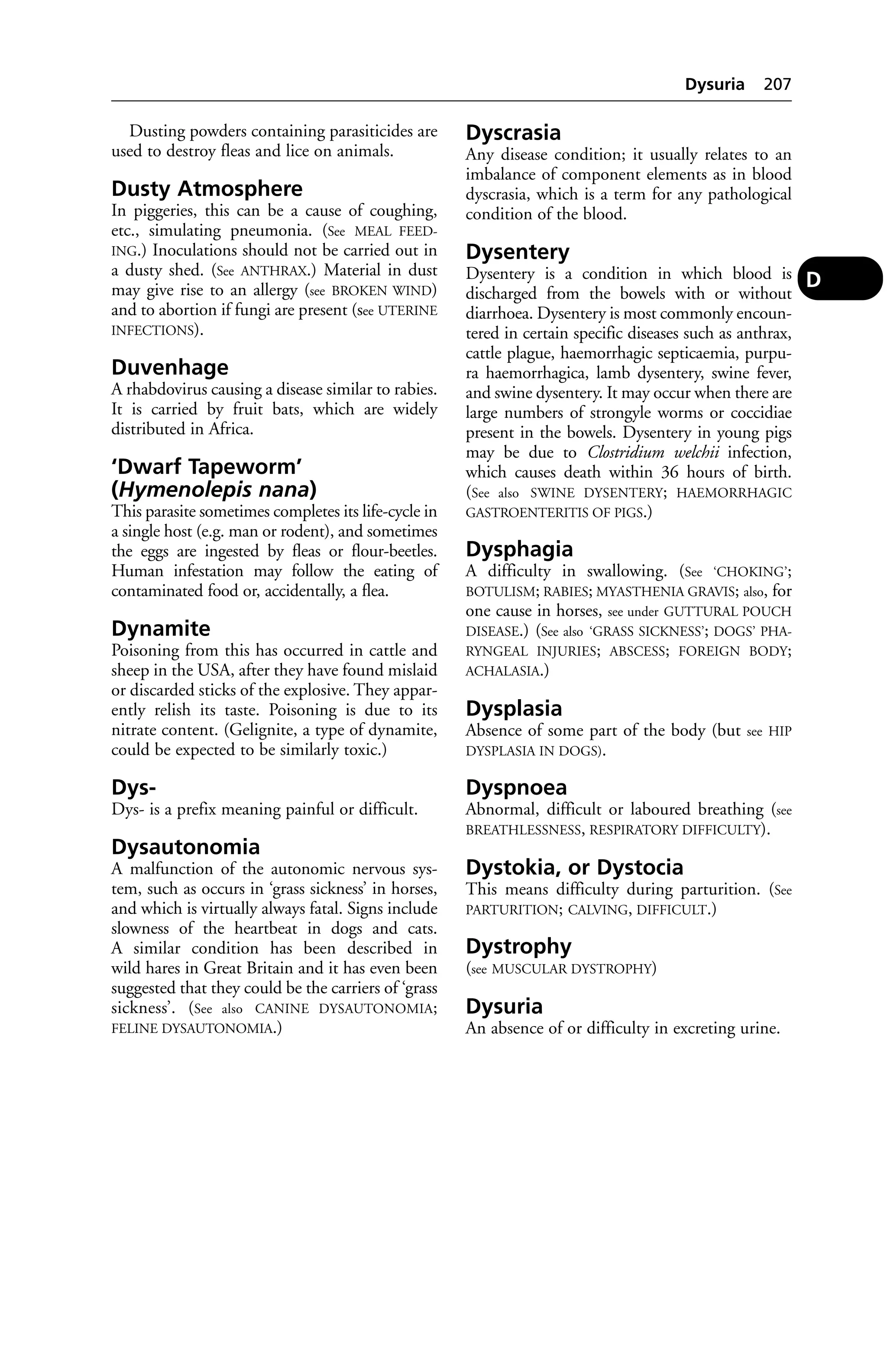 Dusting powders containing parasiticides are 
used to destroy fleas and lice on animals. 
Dusty Atmosphere 
In piggeries, this can be a cause of coughing, 
etc., simulating pneumonia. (See MEAL FEED-ING.) 
Inoculations should not be carried out in 
a dusty shed. (See ANTHRAX.) Material in dust 
may give rise to an allergy (see BROKEN WIND) 
and to abortion if fungi are present (see UTERINE 
INFECTIONS). 
Duvenhage 
A rhabdovirus causing a disease similar to rabies. 
It is carried by fruit bats, which are widely 
distributed in Africa. 
‘Dwarf Tapeworm’ 
(Hymenolepis nana) 
This parasite sometimes completes its life-cycle in 
a single host (e.g. man or rodent), and sometimes 
the eggs are ingested by fleas or flour-beetles. 
Human infestation may follow the eating of 
contaminated food or, accidentally, a flea. 
Dynamite 
Poisoning from this has occurred in cattle and 
sheep in the USA, after they have found mislaid 
or discarded sticks of the explosive. They appar-ently 
relish its taste. Poisoning is due to its 
nitrate content. (Gelignite, a type of dynamite, 
could be expected to be similarly toxic.) 
Dys- 
Dys- is a prefix meaning painful or difficult. 
Dysautonomia 
A malfunction of the autonomic nervous sys-tem, 
such as occurs in ‘grass sickness’ in horses, 
and which is virtually always fatal. Signs include 
slowness of the heartbeat in dogs and cats. 
A similar condition has been described in 
wild hares in Great Britain and it has even been 
suggested that they could be the carriers of ‘grass 
sickness’. (See also CANINE DYSAUTONOMIA; 
FELINE DYSAUTONOMIA.) 
Dysuria 207 
Dyscrasia 
Any disease condition; it usually relates to an 
imbalance of component elements as in blood 
dyscrasia, which is a term for any pathological 
condition of the blood. 
Dysentery 
Dysentery is a condition in which blood is 
discharged from the bowels with or without 
diarrhoea. Dysentery is most commonly encoun-tered 
in certain specific diseases such as anthrax, 
cattle plague, haemorrhagic septicaemia, purpu-ra 
haemorrhagica, lamb dysentery, swine fever, 
and swine dysentery. It may occur when there are 
large numbers of strongyle worms or coccidiae 
present in the bowels. Dysentery in young pigs 
may be due to Clostridium welchii infection, 
which causes death within 36 hours of birth. 
(See also SWINE DYSENTERY; HAEMORRHAGIC 
GASTROENTERITIS OF PIGS.) 
Dysphagia 
A difficulty in swallowing. (See ‘CHOKING’; 
BOTULISM; RABIES; MYASTHENIA GRAVIS; also, for 
one cause in horses, see under GUTTURAL POUCH 
DISEASE.) (See also ‘GRASS SICKNESS’; DOGS’ PHA-RYNGEAL 
INJURIES; ABSCESS; FOREIGN BODY; 
ACHALASIA.) 
Dysplasia 
Absence of some part of the body (but see HIP 
DYSPLASIA IN DOGS). 
Dyspnoea 
Abnormal, difficult or laboured breathing (see 
BREATHLESSNESS, RESPIRATORY DIFFICULTY). 
Dystokia, or Dystocia 
This means difficulty during parturition. (See 
PARTURITION; CALVING, DIFFICULT.) 
Dystrophy 
(see MUSCULAR DYSTROPHY) 
Dysuria 
An absence of or difficulty in excreting urine. 
D 
 