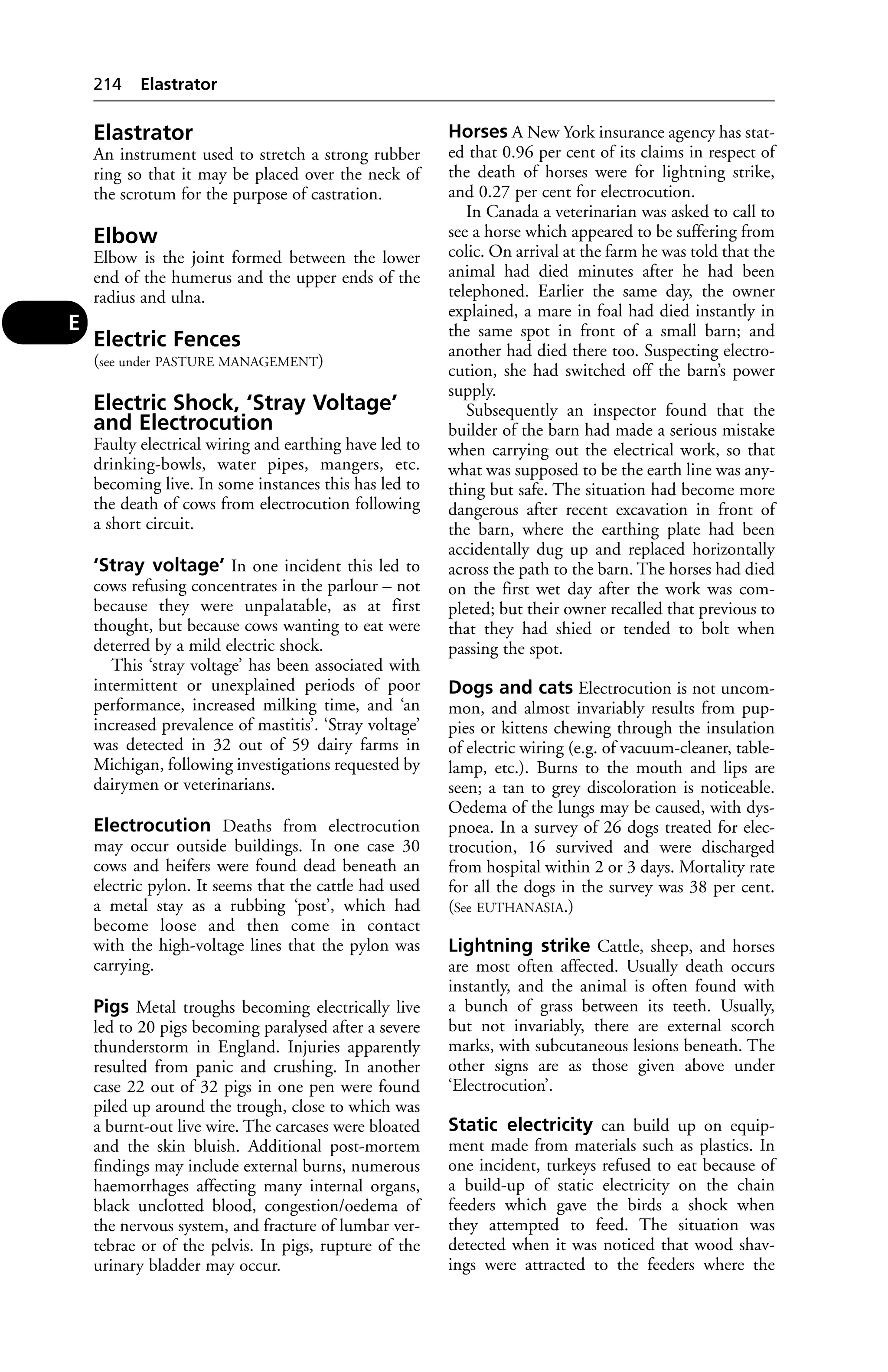Elastrator 
An instrument used to stretch a strong rubber 
ring so that it may be placed over the neck of 
the scrotum for the purpose of castration. 
Elbow 
Elbow is the joint formed between the lower 
end of the humerus and the upper ends of the 
radius and ulna. 
Electric Fences 
(see under PASTURE MANAGEMENT) 
Electric Shock, ‘Stray Voltage’ 
and Electrocution 
Faulty electrical wiring and earthing have led to 
drinking-bowls, water pipes, mangers, etc. 
becoming live. In some instances this has led to 
the death of cows from electrocution following 
a short circuit. 
‘Stray voltage’ In one incident this led to 
cows refusing concentrates in the parlour – not 
because they were unpalatable, as at first 
thought, but because cows wanting to eat were 
deterred by a mild electric shock. 
This ‘stray voltage’ has been associated with 
intermittent or unexplained periods of poor 
performance, increased milking time, and ‘an 
increased prevalence of mastitis’. ‘Stray voltage’ 
was detected in 32 out of 59 dairy farms in 
Michigan, following investigations requested by 
dairymen or veterinarians. 
Electrocution Deaths from electrocution 
may occur outside buildings. In one case 30 
cows and heifers were found dead beneath an 
electric pylon. It seems that the cattle had used 
a metal stay as a rubbing ‘post’, which had 
become loose and then come in contact 
with the high-voltage lines that the pylon was 
carrying. 
Pigs Metal troughs becoming electrically live 
led to 20 pigs becoming paralysed after a severe 
thunderstorm in England. Injuries apparently 
resulted from panic and crushing. In another 
case 22 out of 32 pigs in one pen were found 
piled up around the trough, close to which was 
a burnt-out live wire. The carcases were bloated 
and the skin bluish. Additional post-mortem 
findings may include external burns, numerous 
haemorrhages affecting many internal organs, 
black unclotted blood, congestion/oedema of 
the nervous system, and fracture of lumbar ver-tebrae 
or of the pelvis. In pigs, rupture of the 
urinary bladder may occur. 
Horses A New York insurance agency has stat-ed 
that 0.96 per cent of its claims in respect of 
the death of horses were for lightning strike, 
and 0.27 per cent for electrocution. 
In Canada a veterinarian was asked to call to 
see a horse which appeared to be suffering from 
colic. On arrival at the farm he was told that the 
animal had died minutes after he had been 
telephoned. Earlier the same day, the owner 
explained, a mare in foal had died instantly in 
the same spot in front of a small barn; and 
another had died there too. Suspecting electro-cution, 
she had switched off the barn’s power 
supply. 
Subsequently an inspector found that the 
builder of the barn had made a serious mistake 
when carrying out the electrical work, so that 
what was supposed to be the earth line was any-thing 
but safe. The situation had become more 
dangerous after recent excavation in front of 
the barn, where the earthing plate had been 
accidentally dug up and replaced horizontally 
across the path to the barn. The horses had died 
on the first wet day after the work was com-pleted; 
but their owner recalled that previous to 
that they had shied or tended to bolt when 
passing the spot. 
Dogs and cats Electrocution is not uncom-mon, 
and almost invariably results from pup-pies 
or kittens chewing through the insulation 
of electric wiring (e.g. of vacuum-cleaner, table-lamp, 
etc.). Burns to the mouth and lips are 
seen; a tan to grey discoloration is noticeable. 
Oedema of the lungs may be caused, with dys-pnoea. 
In a survey of 26 dogs treated for elec-trocution, 
16 survived and were discharged 
from hospital within 2 or 3 days. Mortality rate 
for all the dogs in the survey was 38 per cent. 
(See EUTHANASIA.) 
Lightning strike Cattle, sheep, and horses 
are most often affected. Usually death occurs 
instantly, and the animal is often found with 
a bunch of grass between its teeth. Usually, 
but not invariably, there are external scorch 
marks, with subcutaneous lesions beneath. The 
other signs are as those given above under 
‘Electrocution’. 
Static electricity can build up on equip-ment 
made from materials such as plastics. In 
one incident, turkeys refused to eat because of 
a build-up of static electricity on the chain 
feeders which gave the birds a shock when 
they attempted to feed. The situation was 
detected when it was noticed that wood shav-ings 
were attracted to the feeders where the 
214 Elastrator 
E 
 