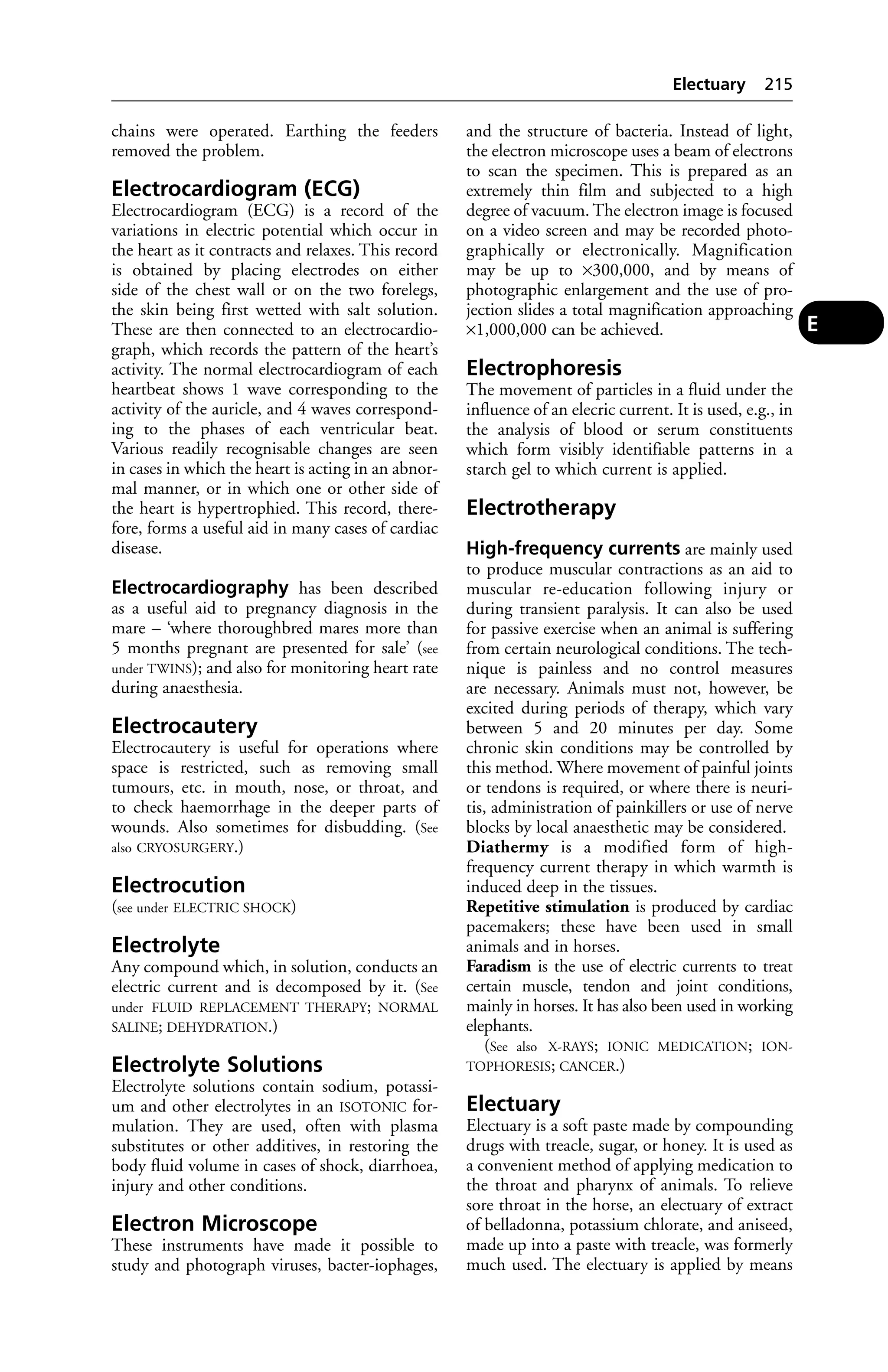 chains were operated. Earthing the feeders 
removed the problem. 
Electrocardiogram (ECG) 
Electrocardiogram (ECG) is a record of the 
variations in electric potential which occur in 
the heart as it contracts and relaxes. This record 
is obtained by placing electrodes on either 
side of the chest wall or on the two forelegs, 
the skin being first wetted with salt solution. 
These are then connected to an electrocardio-graph, 
which records the pattern of the heart’s 
activity. The normal electrocardiogram of each 
heartbeat shows 1 wave corresponding to the 
activity of the auricle, and 4 waves correspond-ing 
to the phases of each ventricular beat. 
Various readily recognisable changes are seen 
in cases in which the heart is acting in an abnor-mal 
manner, or in which one or other side of 
the heart is hypertrophied. This record, there-fore, 
forms a useful aid in many cases of cardiac 
disease. 
Electrocardiography has been described 
as a useful aid to pregnancy diagnosis in the 
mare – ‘where thoroughbred mares more than 
5 months pregnant are presented for sale’ (see 
under TWINS); and also for monitoring heart rate 
during anaesthesia. 
Electrocautery 
Electrocautery is useful for operations where 
space is restricted, such as removing small 
tumours, etc. in mouth, nose, or throat, and 
to check haemorrhage in the deeper parts of 
wounds. Also sometimes for disbudding. (See 
also CRYOSURGERY.) 
Electrocution 
(see under ELECTRIC SHOCK) 
Electrolyte 
Any compound which, in solution, conducts an 
electric current and is decomposed by it. (See 
under FLUID REPLACEMENT THERAPY; NORMAL 
SALINE; DEHYDRATION.) 
Electrolyte Solutions 
Electrolyte solutions contain sodium, potassi-um 
and other electrolytes in an ISOTONIC for-mulation. 
They are used, often with plasma 
substitutes or other additives, in restoring the 
body fluid volume in cases of shock, diarrhoea, 
injury and other conditions. 
Electron Microscope 
These instruments have made it possible to 
study and photograph viruses, bacter-iophages, 
Electuary 215 
and the structure of bacteria. Instead of light, 
the electron microscope uses a beam of electrons 
to scan the specimen. This is prepared as an 
extremely thin film and subjected to a high 
degree of vacuum. The electron image is focused 
on a video screen and may be recorded photo-graphically 
or electronically. Magnification 
may be up to ×300,000, and by means of 
photographic enlargement and the use of pro-jection 
slides a total magnification approaching 
×1,000,000 can be achieved. 
Electrophoresis 
The movement of particles in a fluid under the 
influence of an elecric current. It is used, e.g., in 
the analysis of blood or serum constituents 
which form visibly identifiable patterns in a 
starch gel to which current is applied. 
Electrotherapy 
High-frequency currents are mainly used 
to produce muscular contractions as an aid to 
muscular re-education following injury or 
during transient paralysis. It can also be used 
for passive exercise when an animal is suffering 
from certain neurological conditions. The tech-nique 
is painless and no control measures 
are necessary. Animals must not, however, be 
excited during periods of therapy, which vary 
between 5 and 20 minutes per day. Some 
chronic skin conditions may be controlled by 
this method. Where movement of painful joints 
or tendons is required, or where there is neuri-tis, 
administration of painkillers or use of nerve 
blocks by local anaesthetic may be considered. 
Diathermy is a modified form of high-frequency 
current therapy in which warmth is 
induced deep in the tissues. 
Repetitive stimulation is produced by cardiac 
pacemakers; these have been used in small 
animals and in horses. 
Faradism is the use of electric currents to treat 
certain muscle, tendon and joint conditions, 
mainly in horses. It has also been used in working 
elephants. 
(See also X-RAYS; IONIC MEDICATION; ION-TOPHORESIS; 
CANCER.) 
Electuary 
Electuary is a soft paste made by compounding 
drugs with treacle, sugar, or honey. It is used as 
a convenient method of applying medication to 
the throat and pharynx of animals. To relieve 
sore throat in the horse, an electuary of extract 
of belladonna, potassium chlorate, and aniseed, 
made up into a paste with treacle, was formerly 
much used. The electuary is applied by means 
E 
 