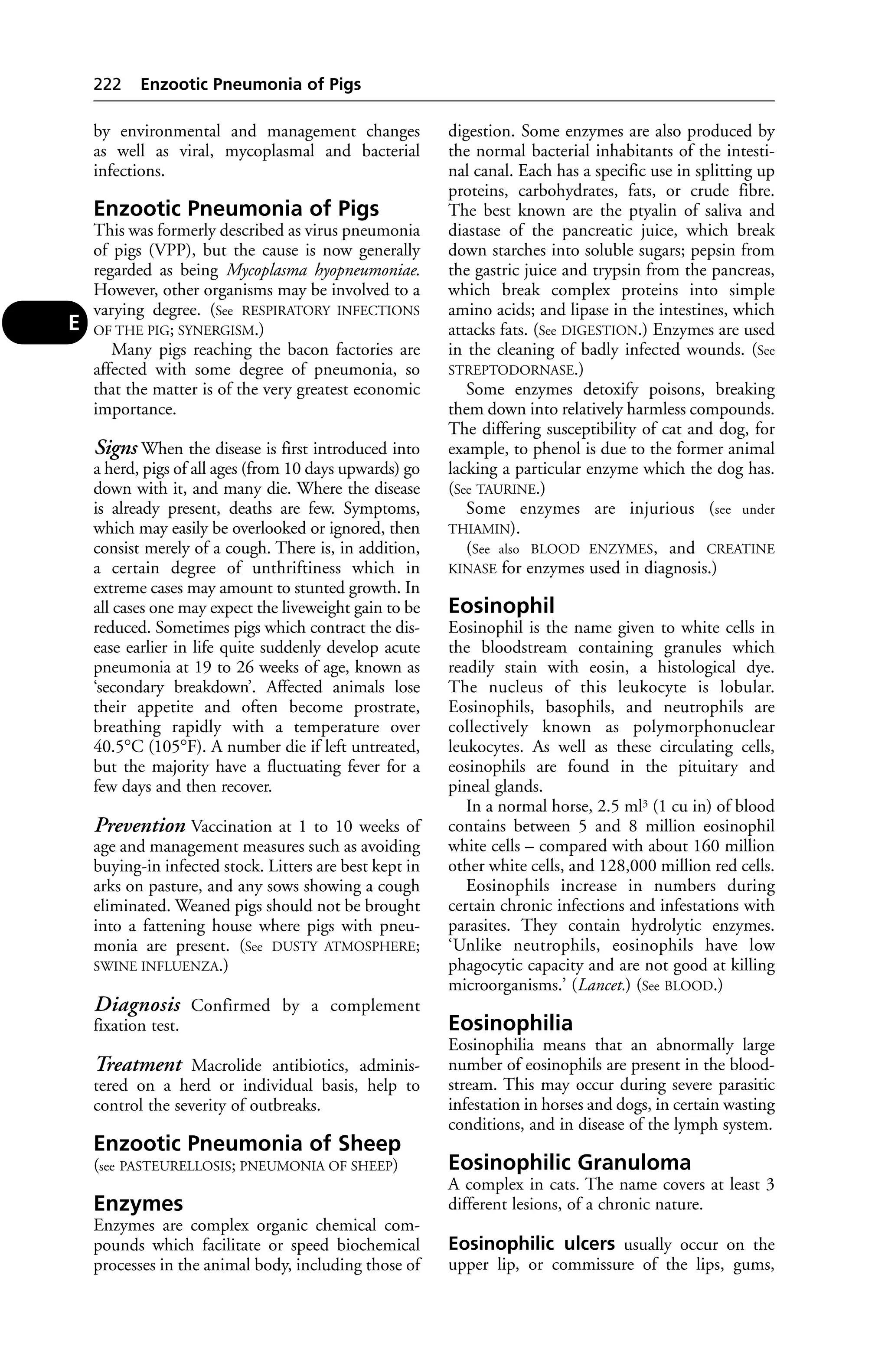 by environmental and management changes 
as well as viral, mycoplasmal and bacterial 
infections. 
Enzootic Pneumonia of Pigs 
This was formerly described as virus pneumonia 
of pigs (VPP), but the cause is now generally 
regarded as being Mycoplasma hyopneumoniae. 
However, other organisms may be involved to a 
varying degree. (See RESPIRATORY INFECTIONS 
OF THE PIG; SYNERGISM.) 
Many pigs reaching the bacon factories are 
affected with some degree of pneumonia, so 
that the matter is of the very greatest economic 
importance. 
Signs When the disease is first introduced into 
a herd, pigs of all ages (from 10 days upwards) go 
down with it, and many die. Where the disease 
is already present, deaths are few. Symptoms, 
which may easily be overlooked or ignored, then 
consist merely of a cough. There is, in addition, 
a certain degree of unthriftiness which in 
extreme cases may amount to stunted growth. In 
all cases one may expect the liveweight gain to be 
reduced. Sometimes pigs which contract the dis-ease 
earlier in life quite suddenly develop acute 
pneumonia at 19 to 26 weeks of age, known as 
‘secondary breakdown’. Affected animals lose 
their appetite and often become prostrate, 
breathing rapidly with a temperature over 
40.5°C (105°F). A number die if left untreated, 
but the majority have a fluctuating fever for a 
few days and then recover. 
Prevention Vaccination at 1 to 10 weeks of 
age and management measures such as avoiding 
buying-in infected stock. Litters are best kept in 
arks on pasture, and any sows showing a cough 
eliminated. Weaned pigs should not be brought 
into a fattening house where pigs with pneu-monia 
are present. (See DUSTY ATMOSPHERE; 
SWINE INFLUENZA.) 
Diagnosis Confirmed by a complement 
fixation test. 
Treatment Macrolide antibiotics, adminis-tered 
on a herd or individual basis, help to 
control the severity of outbreaks. 
Enzootic Pneumonia of Sheep 
(see PASTEURELLOSIS; PNEUMONIA OF SHEEP) 
Enzymes 
Enzymes are complex organic chemical com-pounds 
which facilitate or speed biochemical 
processes in the animal body, including those of 
digestion. Some enzymes are also produced by 
the normal bacterial inhabitants of the intesti-nal 
canal. Each has a specific use in splitting up 
proteins, carbohydrates, fats, or crude fibre. 
The best known are the ptyalin of saliva and 
diastase of the pancreatic juice, which break 
down starches into soluble sugars; pepsin from 
the gastric juice and trypsin from the pancreas, 
which break complex proteins into simple 
amino acids; and lipase in the intestines, which 
attacks fats. (See DIGESTION.) Enzymes are used 
in the cleaning of badly infected wounds. (See 
STREPTODORNASE.) 
Some enzymes detoxify poisons, breaking 
them down into relatively harmless compounds. 
The differing susceptibility of cat and dog, for 
example, to phenol is due to the former animal 
lacking a particular enzyme which the dog has. 
(See TAURINE.) 
Some enzymes are injurious (see under 
THIAMIN). 
(See also BLOOD ENZYMES, and CREATINE 
KINASE for enzymes used in diagnosis.) 
Eosinophil 
Eosinophil is the name given to white cells in 
the bloodstream containing granules which 
readily stain with eosin, a histological dye. 
The nucleus of this leukocyte is lobular. 
Eosinophils, basophils, and neutrophils are 
collectively known as polymorphonuclear 
leukocytes. As well as these circulating cells, 
eosinophils are found in the pituitary and 
pineal glands. 
In a normal horse, 2.5 ml3 (1 cu in) of blood 
contains between 5 and 8 million eosinophil 
white cells – compared with about 160 million 
other white cells, and 128,000 million red cells. 
Eosinophils increase in numbers during 
certain chronic infections and infestations with 
parasites. They contain hydrolytic enzymes. 
‘Unlike neutrophils, eosinophils have low 
phagocytic capacity and are not good at killing 
microorganisms.’ (Lancet.) (See BLOOD.) 
Eosinophilia 
Eosinophilia means that an abnormally large 
number of eosinophils are present in the blood-stream. 
This may occur during severe parasitic 
infestation in horses and dogs, in certain wasting 
conditions, and in disease of the lymph system. 
Eosinophilic Granuloma 
A complex in cats. The name covers at least 3 
different lesions, of a chronic nature. 
Eosinophilic ulcers usually occur on the 
upper lip, or commissure of the lips, gums, 
222 Enzootic Pneumonia of Pigs 
E 
 
