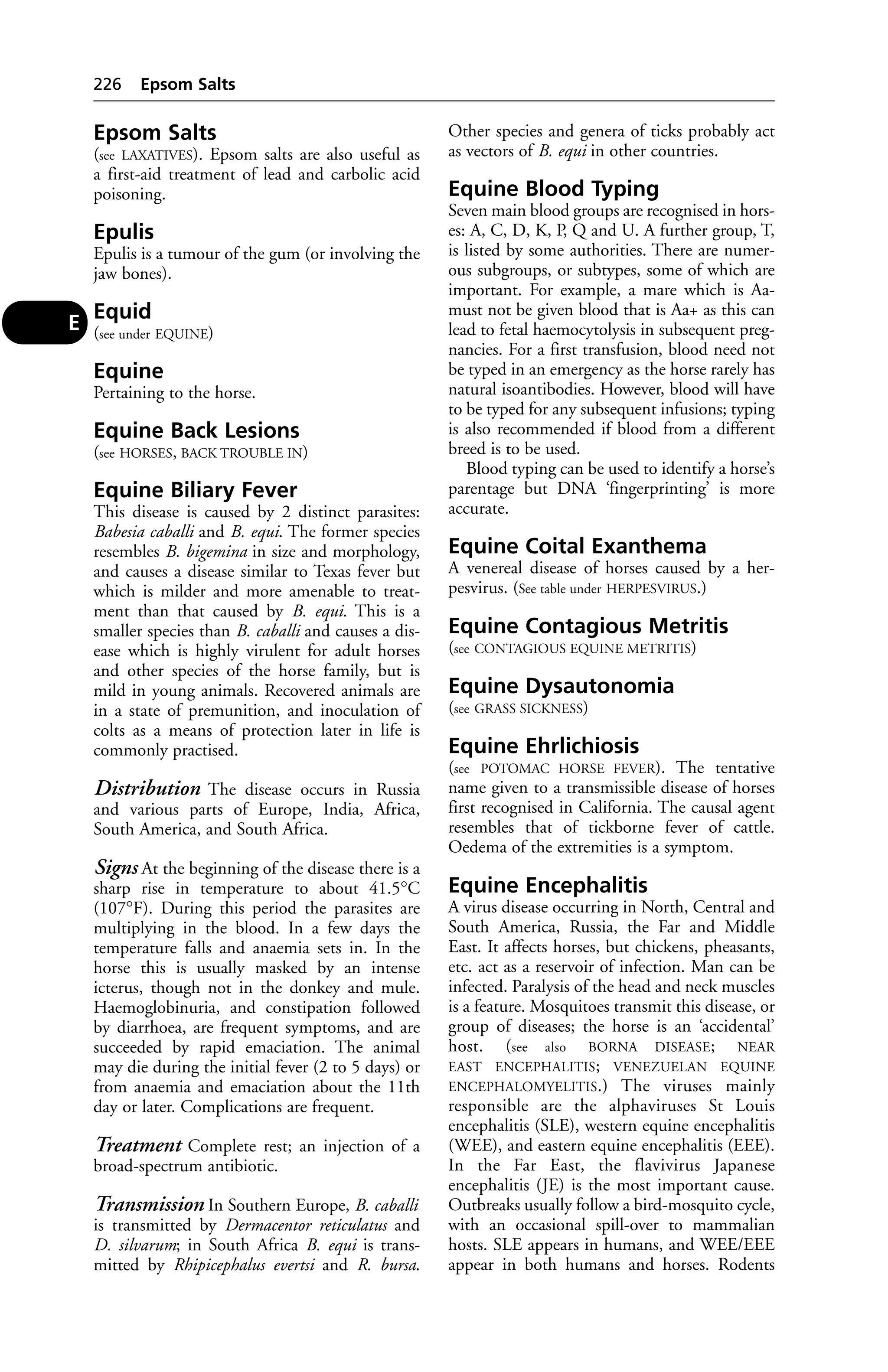 Epsom Salts 
(see LAXATIVES). Epsom salts are also useful as 
a first-aid treatment of lead and carbolic acid 
poisoning. 
Epulis 
Epulis is a tumour of the gum (or involving the 
jaw bones). 
Equid 
(see under EQUINE) 
Equine 
Pertaining to the horse. 
Equine Back Lesions 
(see HORSES, BACK TROUBLE IN) 
Equine Biliary Fever 
This disease is caused by 2 distinct parasites: 
Babesia caballi and B. equi. The former species 
resembles B. bigemina in size and morphology, 
and causes a disease similar to Texas fever but 
which is milder and more amenable to treat-ment 
than that caused by B. equi. This is a 
smaller species than B. caballi and causes a dis-ease 
which is highly virulent for adult horses 
and other species of the horse family, but is 
mild in young animals. Recovered animals are 
in a state of premunition, and inoculation of 
colts as a means of protection later in life is 
commonly practised. 
Distribution The disease occurs in Russia 
and various parts of Europe, India, Africa, 
South America, and South Africa. 
Signs At the beginning of the disease there is a 
sharp rise in temperature to about 41.5°C 
(107°F). During this period the parasites are 
multiplying in the blood. In a few days the 
temperature falls and anaemia sets in. In the 
horse this is usually masked by an intense 
icterus, though not in the donkey and mule. 
Haemoglobinuria, and constipation followed 
by diarrhoea, are frequent symptoms, and are 
succeeded by rapid emaciation. The animal 
may die during the initial fever (2 to 5 days) or 
from anaemia and emaciation about the 11th 
day or later. Complications are frequent. 
Treatment Complete rest; an injection of a 
broad-spectrum antibiotic. 
Transmission In Southern Europe, B. caballi 
is transmitted by Dermacentor reticulatus and 
D. silvarum; in South Africa B. equi is trans-mitted 
by Rhipicephalus evertsi and R. bursa. 
Other species and genera of ticks probably act 
as vectors of B. equi in other countries. 
Equine Blood Typing 
Seven main blood groups are recognised in hors-es: 
A, C, D, K, P, Q and U. A further group, T, 
is listed by some authorities. There are numer-ous 
subgroups, or subtypes, some of which are 
important. For example, a mare which is Aa-must 
not be given blood that is Aa+ as this can 
lead to fetal haemocytolysis in subsequent preg-nancies. 
For a first transfusion, blood need not 
be typed in an emergency as the horse rarely has 
natural isoantibodies. However, blood will have 
to be typed for any subsequent infusions; typing 
is also recommended if blood from a different 
breed is to be used. 
Blood typing can be used to identify a horse’s 
parentage but DNA ‘fingerprinting’ is more 
accurate. 
Equine Coital Exanthema 
A venereal disease of horses caused by a her-pesvirus. 
(See table under HERPESVIRUS.) 
Equine Contagious Metritis 
(see CONTAGIOUS EQUINE METRITIS) 
Equine Dysautonomia 
(see GRASS SICKNESS) 
Equine Ehrlichiosis 
(see POTOMAC HORSE FEVER). The tentative 
name given to a transmissible disease of horses 
first recognised in California. The causal agent 
resembles that of tickborne fever of cattle. 
Oedema of the extremities is a symptom. 
Equine Encephalitis 
A virus disease occurring in North, Central and 
South America, Russia, the Far and Middle 
East. It affects horses, but chickens, pheasants, 
etc. act as a reservoir of infection. Man can be 
infected. Paralysis of the head and neck muscles 
is a feature. Mosquitoes transmit this disease, or 
group of diseases; the horse is an ‘accidental’ 
host. (see also BORNA DISEASE; NEAR 
EAST ENCEPHALITIS; VENEZUELAN EQUINE 
ENCEPHALOMYELITIS.) The viruses mainly 
responsible are the alphaviruses St Louis 
encephalitis (SLE), western equine encephalitis 
(WEE), and eastern equine encephalitis (EEE). 
In the Far East, the flavivirus Japanese 
encephalitis (JE) is the most important cause. 
Outbreaks usually follow a bird-mosquito cycle, 
with an occasional spill-over to mammalian 
hosts. SLE appears in humans, and WEE/EEE 
appear in both humans and horses. Rodents 
226 Epsom Salts 
E 
 