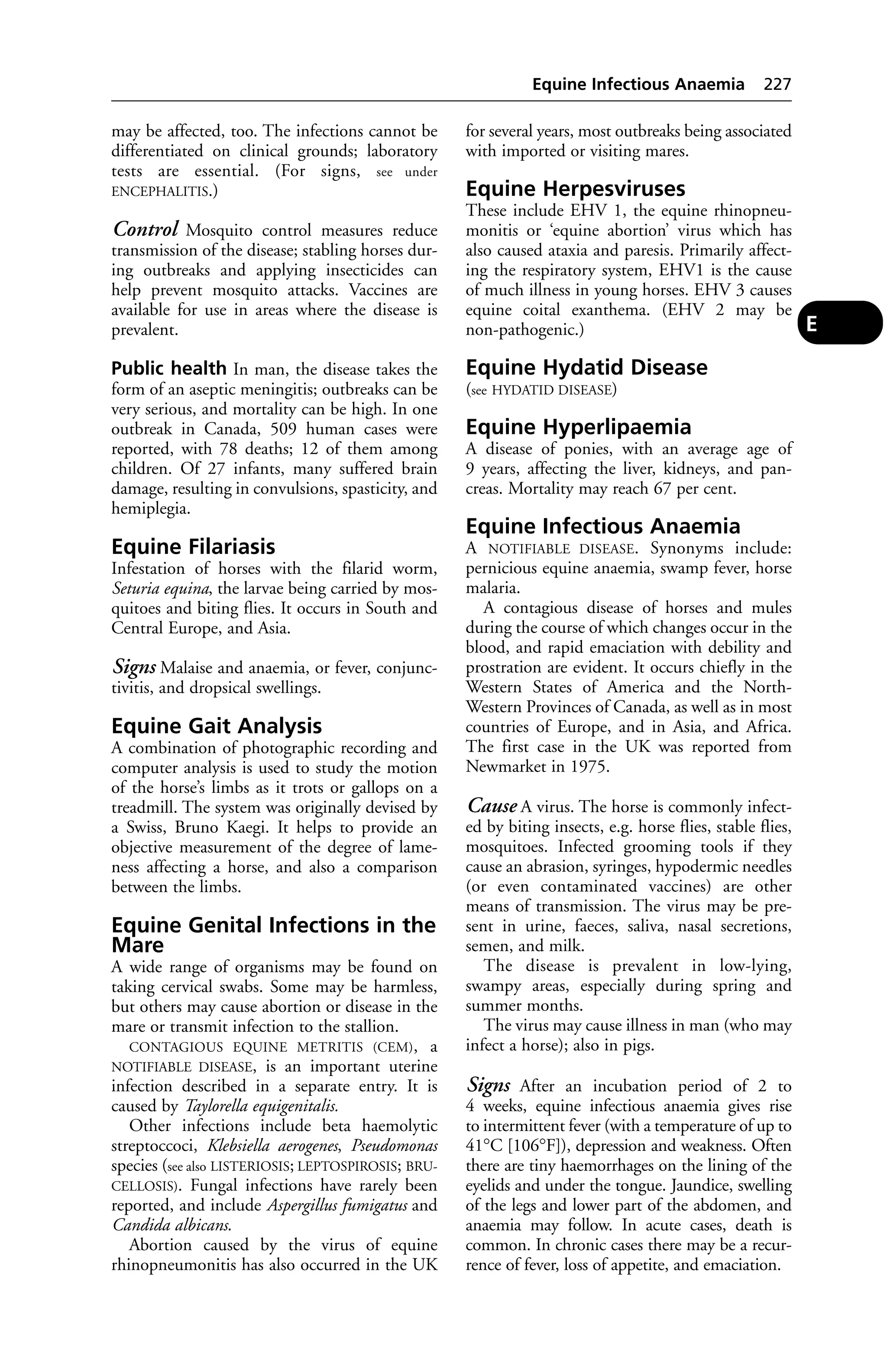 may be affected, too. The infections cannot be 
differentiated on clinical grounds; laboratory 
tests are essential. (For signs, see under 
ENCEPHALITIS.) 
Control Mosquito control measures reduce 
transmission of the disease; stabling horses dur-ing 
outbreaks and applying insecticides can 
help prevent mosquito attacks. Vaccines are 
available for use in areas where the disease is 
prevalent. 
Public health In man, the disease takes the 
form of an aseptic meningitis; outbreaks can be 
very serious, and mortality can be high. In one 
outbreak in Canada, 509 human cases were 
reported, with 78 deaths; 12 of them among 
children. Of 27 infants, many suffered brain 
damage, resulting in convulsions, spasticity, and 
hemiplegia. 
Equine Filariasis 
Infestation of horses with the filarid worm, 
Seturia equina, the larvae being carried by mos-quitoes 
and biting flies. It occurs in South and 
Central Europe, and Asia. 
Signs Malaise and anaemia, or fever, conjunc-tivitis, 
and dropsical swellings. 
Equine Gait Analysis 
A combination of photographic recording and 
computer analysis is used to study the motion 
of the horse’s limbs as it trots or gallops on a 
treadmill. The system was originally devised by 
a Swiss, Bruno Kaegi. It helps to provide an 
objective measurement of the degree of lame-ness 
affecting a horse, and also a comparison 
between the limbs. 
Equine Genital Infections in the 
Mare 
A wide range of organisms may be found on 
taking cervical swabs. Some may be harmless, 
but others may cause abortion or disease in the 
mare or transmit infection to the stallion. 
CONTAGIOUS EQUINE METRITIS (CEM), a 
NOTIFIABLE DISEASE, is an important uterine 
infection described in a separate entry. It is 
caused by Taylorella equigenitalis. 
Other infections include beta haemolytic 
streptoccoci, Klebsiella aerogenes, Pseudomonas 
species (see also LISTERIOSIS; LEPTOSPIROSIS; BRU-CELLOSIS). 
Fungal infections have rarely been 
reported, and include Aspergillus fumigatus and 
Candida albicans. 
Abortion caused by the virus of equine 
rhinopneumonitis has also occurred in the UK 
Equine Infectious Anaemia 227 
for several years, most outbreaks being associated 
with imported or visiting mares. 
Equine Herpesviruses 
These include EHV 1, the equine rhinopneu-monitis 
or ‘equine abortion’ virus which has 
also caused ataxia and paresis. Primarily affect-ing 
the respiratory system, EHV1 is the cause 
of much illness in young horses. EHV 3 causes 
equine coital exanthema. (EHV 2 may be 
non-pathogenic.) 
Equine Hydatid Disease 
(see HYDATID DISEASE) 
Equine Hyperlipaemia 
A disease of ponies, with an average age of 
9 years, affecting the liver, kidneys, and pan-creas. 
Mortality may reach 67 per cent. 
Equine Infectious Anaemia 
A NOTIFIABLE DISEASE. Synonyms include: 
pernicious equine anaemia, swamp fever, horse 
malaria. 
A contagious disease of horses and mules 
during the course of which changes occur in the 
blood, and rapid emaciation with debility and 
prostration are evident. It occurs chiefly in the 
Western States of America and the North- 
Western Provinces of Canada, as well as in most 
countries of Europe, and in Asia, and Africa. 
The first case in the UK was reported from 
Newmarket in 1975. 
Cause A virus. The horse is commonly infect-ed 
by biting insects, e.g. horse flies, stable flies, 
mosquitoes. Infected grooming tools if they 
cause an abrasion, syringes, hypodermic needles 
(or even contaminated vaccines) are other 
means of transmission. The virus may be pre-sent 
in urine, faeces, saliva, nasal secretions, 
semen, and milk. 
The disease is prevalent in low-lying, 
swampy areas, especially during spring and 
summer months. 
The virus may cause illness in man (who may 
infect a horse); also in pigs. 
Signs After an incubation period of 2 to 
4 weeks, equine infectious anaemia gives rise 
to intermittent fever (with a temperature of up to 
41°C [106°F]), depression and weakness. Often 
there are tiny haemorrhages on the lining of the 
eyelids and under the tongue. Jaundice, swelling 
of the legs and lower part of the abdomen, and 
anaemia may follow. In acute cases, death is 
common. In chronic cases there may be a recur-rence 
of fever, loss of appetite, and emaciation. 
E 
 