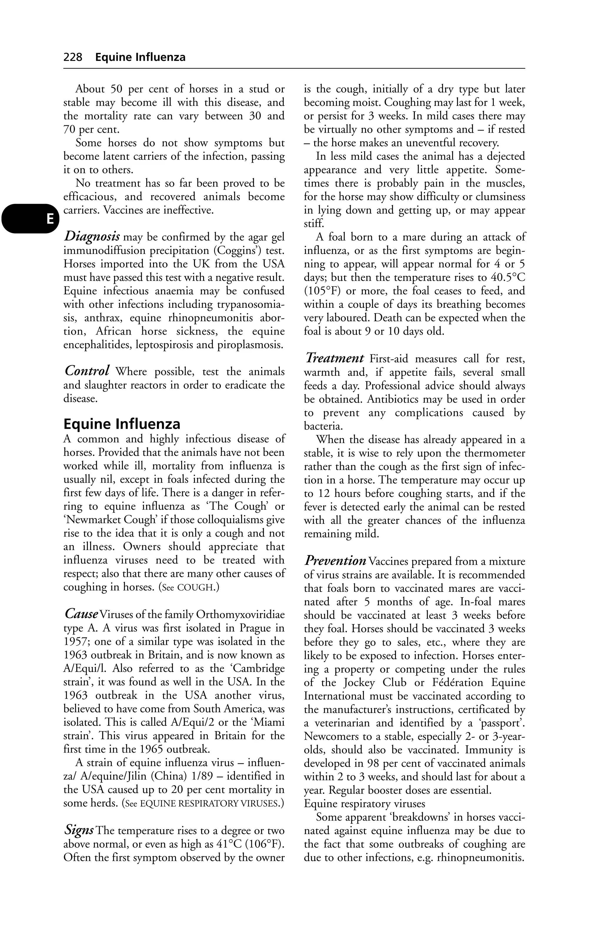 About 50 per cent of horses in a stud or 
stable may become ill with this disease, and 
the mortality rate can vary between 30 and 
70 per cent. 
Some horses do not show symptoms but 
become latent carriers of the infection, passing 
it on to others. 
No treatment has so far been proved to be 
efficacious, and recovered animals become 
carriers. Vaccines are ineffective. 
Diagnosis may be confirmed by the agar gel 
immunodiffusion precipitation (Coggins’) test. 
Horses imported into the UK from the USA 
must have passed this test with a negative result. 
Equine infectious anaemia may be confused 
with other infections including trypanosomia-sis, 
anthrax, equine rhinopneumonitis abor-tion, 
African horse sickness, the equine 
encephalitides, leptospirosis and piroplasmosis. 
Control Where possible, test the animals 
and slaughter reactors in order to eradicate the 
disease. 
Equine Influenza 
A common and highly infectious disease of 
horses. Provided that the animals have not been 
worked while ill, mortality from influenza is 
usually nil, except in foals infected during the 
first few days of life. There is a danger in refer-ring 
to equine influenza as ‘The Cough’ or 
‘Newmarket Cough’ if those colloquialisms give 
rise to the idea that it is only a cough and not 
an illness. Owners should appreciate that 
influenza viruses need to be treated with 
respect; also that there are many other causes of 
coughing in horses. (See COUGH.) 
Cause Viruses of the family Orthomyxoviridiae 
type A. A virus was first isolated in Prague in 
1957; one of a similar type was isolated in the 
1963 outbreak in Britain, and is now known as 
A/Equi/l. Also referred to as the ‘Cambridge 
strain’, it was found as well in the USA. In the 
1963 outbreak in the USA another virus, 
believed to have come from South America, was 
isolated. This is called A/Equi/2 or the ‘Miami 
strain’. This virus appeared in Britain for the 
first time in the 1965 outbreak. 
A strain of equine influenza virus – influen-za/ 
A/equine/Jilin (China) 1/89 – identified in 
the USA caused up to 20 per cent mortality in 
some herds. (See EQUINE RESPIRATORY VIRUSES.) 
Signs The temperature rises to a degree or two 
above normal, or even as high as 41°C (106°F). 
Often the first symptom observed by the owner 
is the cough, initially of a dry type but later 
becoming moist. Coughing may last for 1 week, 
or persist for 3 weeks. In mild cases there may 
be virtually no other symptoms and – if rested 
– the horse makes an uneventful recovery. 
In less mild cases the animal has a dejected 
appearance and very little appetite. Some-times 
there is probably pain in the muscles, 
for the horse may show difficulty or clumsiness 
in lying down and getting up, or may appear 
stiff. 
A foal born to a mare during an attack of 
influenza, or as the first symptoms are begin-ning 
to appear, will appear normal for 4 or 5 
days; but then the temperature rises to 40.5°C 
(105°F) or more, the foal ceases to feed, and 
within a couple of days its breathing becomes 
very laboured. Death can be expected when the 
foal is about 9 or 10 days old. 
Treatment First-aid measures call for rest, 
warmth and, if appetite fails, several small 
feeds a day. Professional advice should always 
be obtained. Antibiotics may be used in order 
to prevent any complications caused by 
bacteria. 
When the disease has already appeared in a 
stable, it is wise to rely upon the thermometer 
rather than the cough as the first sign of infec-tion 
in a horse. The temperature may occur up 
to 12 hours before coughing starts, and if the 
fever is detected early the animal can be rested 
with all the greater chances of the influenza 
remaining mild. 
Prevention Vaccines prepared from a mixture 
of virus strains are available. It is recommended 
that foals born to vaccinated mares are vacci-nated 
after 5 months of age. In-foal mares 
should be vaccinated at least 3 weeks before 
they foal. Horses should be vaccinated 3 weeks 
before they go to sales, etc., where they are 
likely to be exposed to infection. Horses enter-ing 
a property or competing under the rules 
of the Jockey Club or Fédération Equine 
International must be vaccinated according to 
the manufacturer’s instructions, certificated by 
a veterinarian and identified by a ‘passport’. 
Newcomers to a stable, especially 2- or 3-year-olds, 
should also be vaccinated. Immunity is 
developed in 98 per cent of vaccinated animals 
within 2 to 3 weeks, and should last for about a 
year. Regular booster doses are essential. 
Equine respiratory viruses 
Some apparent ‘breakdowns’ in horses vacci-nated 
against equine influenza may be due to 
the fact that some outbreaks of coughing are 
due to other infections, e.g. rhinopneumonitis. 
228 Equine Influenza 
E 
 