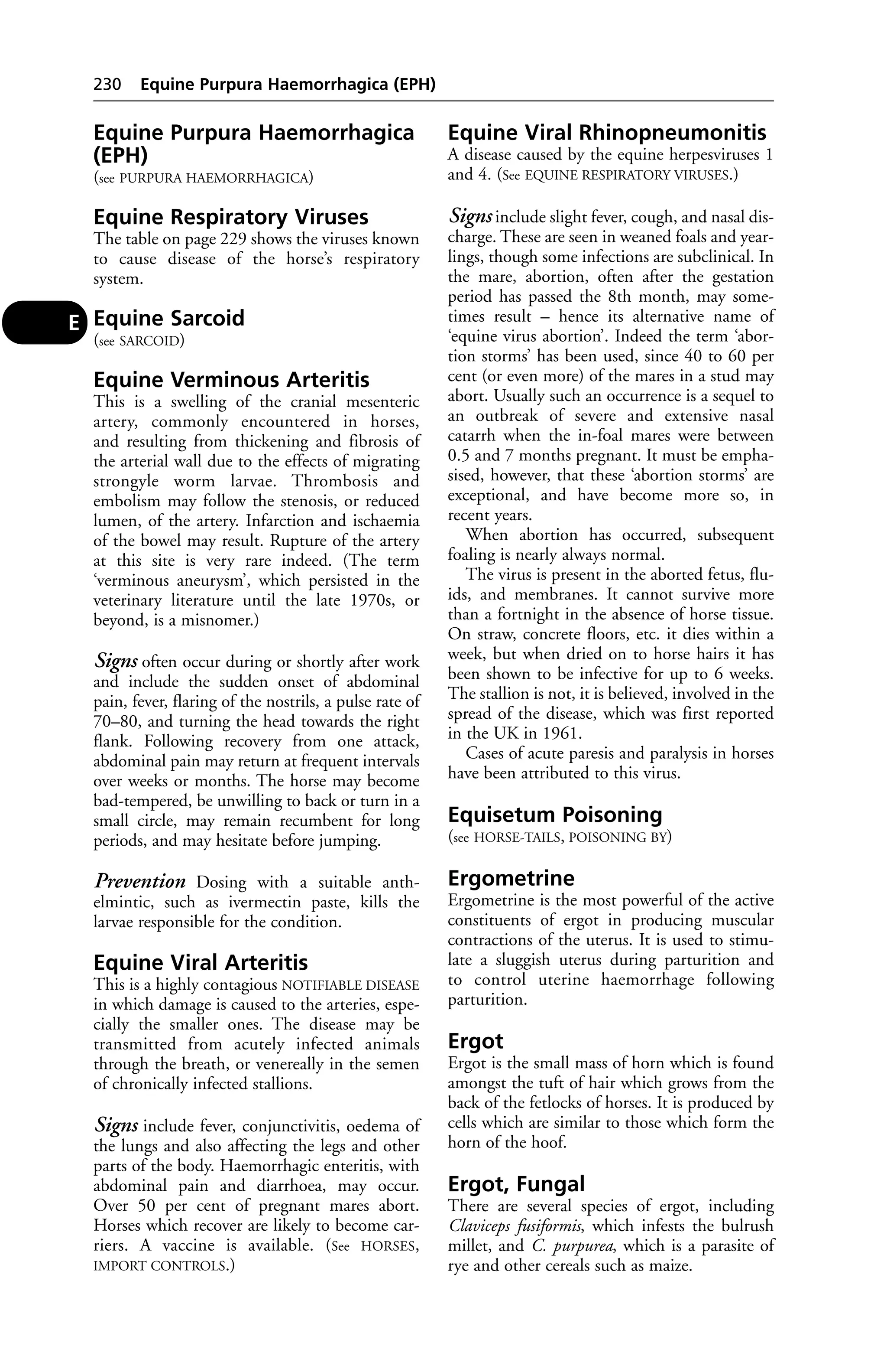 Equine Purpura Haemorrhagica 
(EPH) 
(see PURPURA HAEMORRHAGICA) 
Equine Respiratory Viruses 
The table on page 229 shows the viruses known 
to cause disease of the horse’s respiratory 
system. 
Equine Sarcoid 
(see SARCOID) 
Equine Verminous Arteritis 
This is a swelling of the cranial mesenteric 
artery, commonly encountered in horses, 
and resulting from thickening and fibrosis of 
the arterial wall due to the effects of migrating 
strongyle worm larvae. Thrombosis and 
embolism may follow the stenosis, or reduced 
lumen, of the artery. Infarction and ischaemia 
of the bowel may result. Rupture of the artery 
at this site is very rare indeed. (The term 
‘verminous aneurysm’, which persisted in the 
veterinary literature until the late 1970s, or 
beyond, is a misnomer.) 
Signs often occur during or shortly after work 
and include the sudden onset of abdominal 
pain, fever, flaring of the nostrils, a pulse rate of 
70–80, and turning the head towards the right 
flank. Following recovery from one attack, 
abdominal pain may return at frequent intervals 
over weeks or months. The horse may become 
bad-tempered, be unwilling to back or turn in a 
small circle, may remain recumbent for long 
periods, and may hesitate before jumping. 
Prevention Dosing with a suitable anth-elmintic, 
such as ivermectin paste, kills the 
larvae responsible for the condition. 
Equine Viral Arteritis 
This is a highly contagious NOTIFIABLE DISEASE 
in which damage is caused to the arteries, espe-cially 
the smaller ones. The disease may be 
transmitted from acutely infected animals 
through the breath, or venereally in the semen 
of chronically infected stallions. 
Signs include fever, conjunctivitis, oedema of 
the lungs and also affecting the legs and other 
parts of the body. Haemorrhagic enteritis, with 
abdominal pain and diarrhoea, may occur. 
Over 50 per cent of pregnant mares abort. 
Horses which recover are likely to become car-riers. 
A vaccine is available. (See HORSES, 
IMPORT CONTROLS.) 
Equine Viral Rhinopneumonitis 
A disease caused by the equine herpesviruses 1 
and 4. (See EQUINE RESPIRATORY VIRUSES.) 
Signs include slight fever, cough, and nasal dis-charge. 
These are seen in weaned foals and year-lings, 
though some infections are subclinical. In 
the mare, abortion, often after the gestation 
period has passed the 8th month, may some-times 
result – hence its alternative name of 
‘equine virus abortion’. Indeed the term ‘abor-tion 
storms’ has been used, since 40 to 60 per 
cent (or even more) of the mares in a stud may 
abort. Usually such an occurrence is a sequel to 
an outbreak of severe and extensive nasal 
catarrh when the in-foal mares were between 
0.5 and 7 months pregnant. It must be empha-sised, 
however, that these ‘abortion storms’ are 
exceptional, and have become more so, in 
recent years. 
When abortion has occurred, subsequent 
foaling is nearly always normal. 
The virus is present in the aborted fetus, flu-ids, 
and membranes. It cannot survive more 
than a fortnight in the absence of horse tissue. 
On straw, concrete floors, etc. it dies within a 
week, but when dried on to horse hairs it has 
been shown to be infective for up to 6 weeks. 
The stallion is not, it is believed, involved in the 
spread of the disease, which was first reported 
in the UK in 1961. 
Cases of acute paresis and paralysis in horses 
have been attributed to this virus. 
Equisetum Poisoning 
(see HORSE-TAILS, POISONING BY) 
Ergometrine 
Ergometrine is the most powerful of the active 
constituents of ergot in producing muscular 
contractions of the uterus. It is used to stimu-late 
a sluggish uterus during parturition and 
to control uterine haemorrhage following 
parturition. 
Ergot 
Ergot is the small mass of horn which is found 
amongst the tuft of hair which grows from the 
back of the fetlocks of horses. It is produced by 
cells which are similar to those which form the 
horn of the hoof. 
Ergot, Fungal 
There are several species of ergot, including 
Claviceps fusiformis, which infests the bulrush 
millet, and C. purpurea, which is a parasite of 
rye and other cereals such as maize. 
230 Equine Purpura Haemorrhagica (EPH) 
E 
 