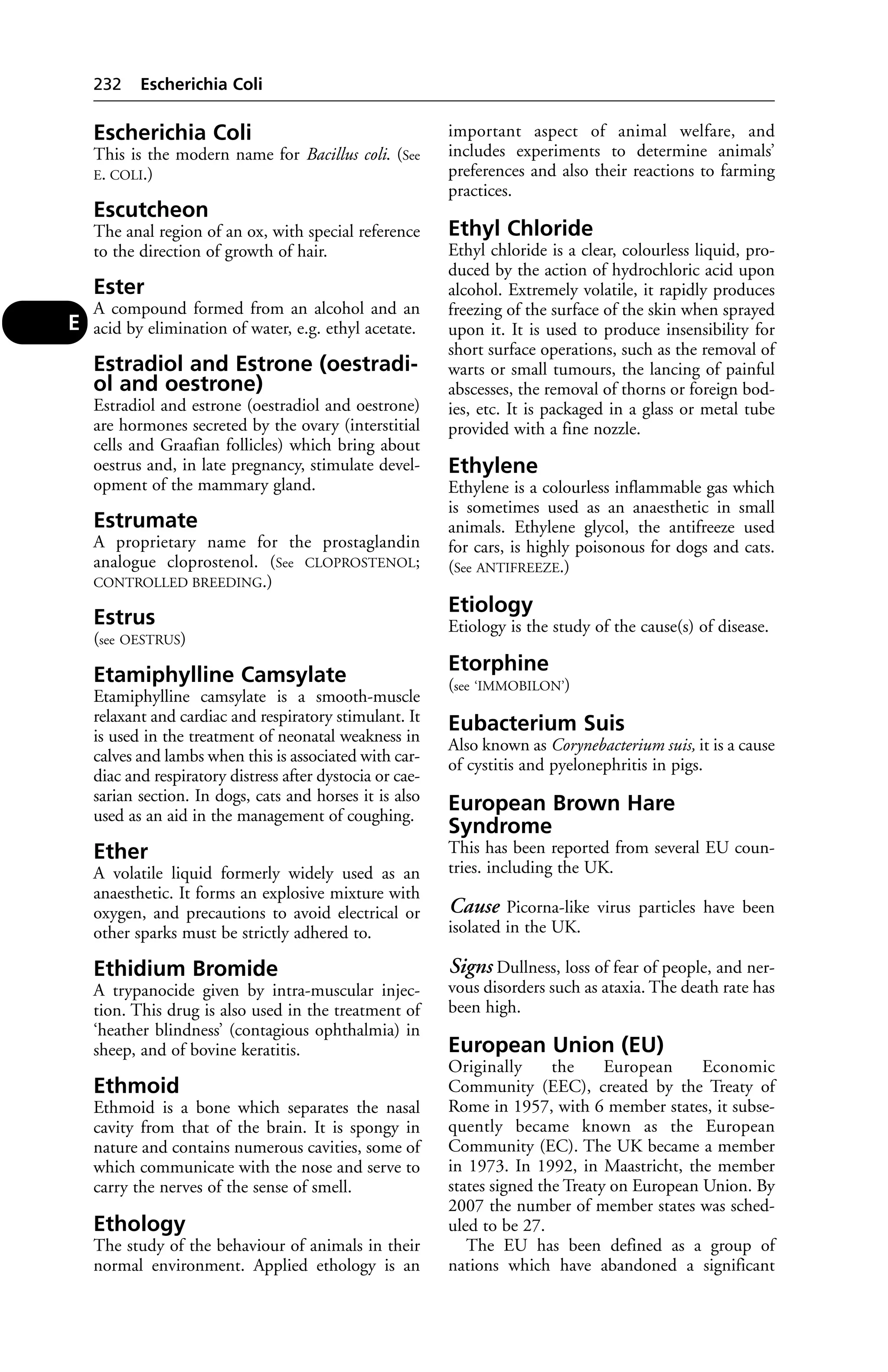 Escherichia Coli 
This is the modern name for Bacillus coli. (See 
E. COLI.) 
Escutcheon 
The anal region of an ox, with special reference 
to the direction of growth of hair. 
Ester 
A compound formed from an alcohol and an 
acid by elimination of water, e.g. ethyl acetate. 
Estradiol and Estrone (oestradi-ol 
and oestrone) 
Estradiol and estrone (oestradiol and oestrone) 
are hormones secreted by the ovary (interstitial 
cells and Graafian follicles) which bring about 
oestrus and, in late pregnancy, stimulate devel-opment 
of the mammary gland. 
Estrumate 
A proprietary name for the prostaglandin 
analogue cloprostenol. (See CLOPROSTENOL; 
CONTROLLED BREEDING.) 
Estrus 
(see OESTRUS) 
Etamiphylline Camsylate 
Etamiphylline camsylate is a smooth-muscle 
relaxant and cardiac and respiratory stimulant. It 
is used in the treatment of neonatal weakness in 
calves and lambs when this is associated with car-diac 
and respiratory distress after dystocia or cae-sarian 
section. In dogs, cats and horses it is also 
used as an aid in the management of coughing. 
Ether 
A volatile liquid formerly widely used as an 
anaesthetic. It forms an explosive mixture with 
oxygen, and precautions to avoid electrical or 
other sparks must be strictly adhered to. 
Ethidium Bromide 
A trypanocide given by intra-muscular injec-tion. 
This drug is also used in the treatment of 
‘heather blindness’ (contagious ophthalmia) in 
sheep, and of bovine keratitis. 
Ethmoid 
Ethmoid is a bone which separates the nasal 
cavity from that of the brain. It is spongy in 
nature and contains numerous cavities, some of 
which communicate with the nose and serve to 
carry the nerves of the sense of smell. 
Ethology 
The study of the behaviour of animals in their 
normal environment. Applied ethology is an 
important aspect of animal welfare, and 
includes experiments to determine animals’ 
preferences and also their reactions to farming 
practices. 
Ethyl Chloride 
Ethyl chloride is a clear, colourless liquid, pro-duced 
by the action of hydrochloric acid upon 
alcohol. Extremely volatile, it rapidly produces 
freezing of the surface of the skin when sprayed 
upon it. It is used to produce insensibility for 
short surface operations, such as the removal of 
warts or small tumours, the lancing of painful 
abscesses, the removal of thorns or foreign bod-ies, 
etc. It is packaged in a glass or metal tube 
provided with a fine nozzle. 
Ethylene 
Ethylene is a colourless inflammable gas which 
is sometimes used as an anaesthetic in small 
animals. Ethylene glycol, the antifreeze used 
for cars, is highly poisonous for dogs and cats. 
(See ANTIFREEZE.) 
Etiology 
Etiology is the study of the cause(s) of disease. 
Etorphine 
(see ‘IMMOBILON’) 
Eubacterium Suis 
Also known as Corynebacterium suis, it is a cause 
of cystitis and pyelonephritis in pigs. 
European Brown Hare 
Syndrome 
This has been reported from several EU coun-tries. 
including the UK. 
Cause Picorna-like virus particles have been 
isolated in the UK. 
Signs Dullness, loss of fear of people, and ner-vous 
disorders such as ataxia. The death rate has 
been high. 
European Union (EU) 
Originally the European Economic 
Community (EEC), created by the Treaty of 
Rome in 1957, with 6 member states, it subse-quently 
became known as the European 
Community (EC). The UK became a member 
in 1973. In 1992, in Maastricht, the member 
states signed the Treaty on European Union. By 
2007 the number of member states was sched-uled 
to be 27. 
The EU has been defined as a group of 
nations which have abandoned a significant 
232 Escherichia Coli 
E 
 