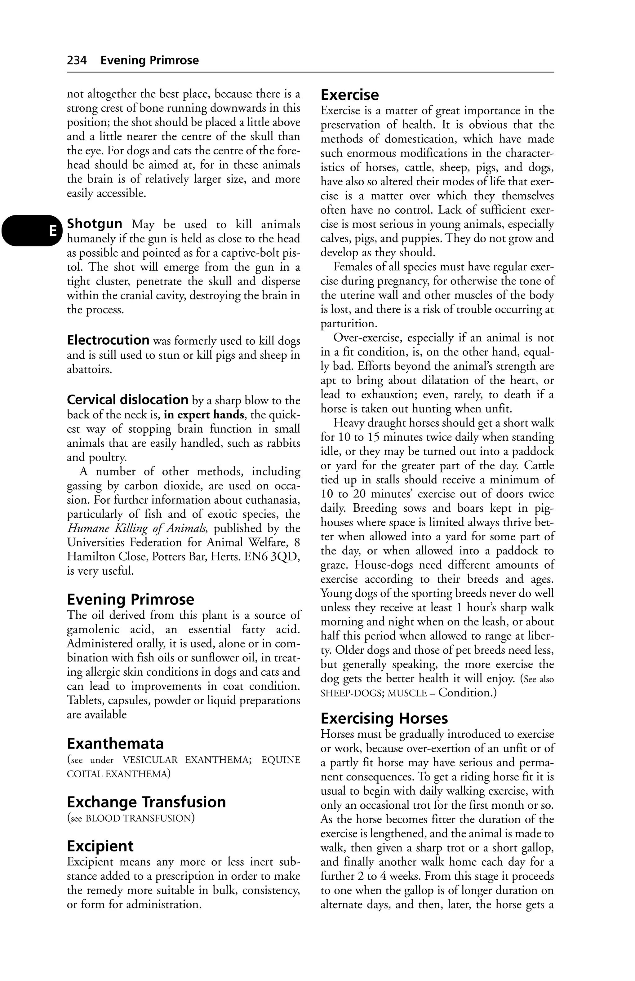 not altogether the best place, because there is a 
strong crest of bone running downwards in this 
position; the shot should be placed a little above 
and a little nearer the centre of the skull than 
the eye. For dogs and cats the centre of the fore-head 
should be aimed at, for in these animals 
the brain is of relatively larger size, and more 
easily accessible. 
Shotgun May be used to kill animals 
humanely if the gun is held as close to the head 
as possible and pointed as for a captive-bolt pis-tol. 
The shot will emerge from the gun in a 
tight cluster, penetrate the skull and disperse 
within the cranial cavity, destroying the brain in 
the process. 
Electrocution was formerly used to kill dogs 
and is still used to stun or kill pigs and sheep in 
abattoirs. 
Cervical dislocation by a sharp blow to the 
back of the neck is, in expert hands, the quick-est 
way of stopping brain function in small 
animals that are easily handled, such as rabbits 
and poultry. 
A number of other methods, including 
gassing by carbon dioxide, are used on occa-sion. 
For further information about euthanasia, 
particularly of fish and of exotic species, the 
Humane Killing of Animals, published by the 
Universities Federation for Animal Welfare, 8 
Hamilton Close, Potters Bar, Herts. EN6 3QD, 
is very useful. 
Evening Primrose 
The oil derived from this plant is a source of 
gamolenic acid, an essential fatty acid. 
Administered orally, it is used, alone or in com-bination 
with fish oils or sunflower oil, in treat-ing 
allergic skin conditions in dogs and cats and 
can lead to improvements in coat condition. 
Tablets, capsules, powder or liquid preparations 
are available 
Exanthemata 
(see under VESICULAR EXANTHEMA; EQUINE 
COITAL EXANTHEMA) 
Exchange Transfusion 
(see BLOOD TRANSFUSION) 
Excipient 
Excipient means any more or less inert sub-stance 
added to a prescription in order to make 
the remedy more suitable in bulk, consistency, 
or form for administration. 
Exercise 
Exercise is a matter of great importance in the 
preservation of health. It is obvious that the 
methods of domestication, which have made 
such enormous modifications in the character-istics 
of horses, cattle, sheep, pigs, and dogs, 
have also so altered their modes of life that exer-cise 
is a matter over which they themselves 
often have no control. Lack of sufficient exer-cise 
is most serious in young animals, especially 
calves, pigs, and puppies. They do not grow and 
develop as they should. 
Females of all species must have regular exer-cise 
during pregnancy, for otherwise the tone of 
the uterine wall and other muscles of the body 
is lost, and there is a risk of trouble occurring at 
parturition. 
Over-exercise, especially if an animal is not 
in a fit condition, is, on the other hand, equal-ly 
bad. Efforts beyond the animal’s strength are 
apt to bring about dilatation of the heart, or 
lead to exhaustion; even, rarely, to death if a 
horse is taken out hunting when unfit. 
Heavy draught horses should get a short walk 
for 10 to 15 minutes twice daily when standing 
idle, or they may be turned out into a paddock 
or yard for the greater part of the day. Cattle 
tied up in stalls should receive a minimum of 
10 to 20 minutes’ exercise out of doors twice 
daily. Breeding sows and boars kept in pig-houses 
where space is limited always thrive bet-ter 
when allowed into a yard for some part of 
the day, or when allowed into a paddock to 
graze. House-dogs need different amounts of 
exercise according to their breeds and ages. 
Young dogs of the sporting breeds never do well 
unless they receive at least 1 hour’s sharp walk 
morning and night when on the leash, or about 
half this period when allowed to range at liber-ty. 
Older dogs and those of pet breeds need less, 
but generally speaking, the more exercise the 
dog gets the better health it will enjoy. (See also 
SHEEP-DOGS; MUSCLE – Condition.) 
Exercising Horses 
Horses must be gradually introduced to exercise 
or work, because over-exertion of an unfit or of 
a partly fit horse may have serious and perma-nent 
consequences. To get a riding horse fit it is 
usual to begin with daily walking exercise, with 
only an occasional trot for the first month or so. 
As the horse becomes fitter the duration of the 
exercise is lengthened, and the animal is made to 
walk, then given a sharp trot or a short gallop, 
and finally another walk home each day for a 
further 2 to 4 weeks. From this stage it proceeds 
to one when the gallop is of longer duration on 
alternate days, and then, later, the horse gets a 
234 Evening Primrose 
E 
 