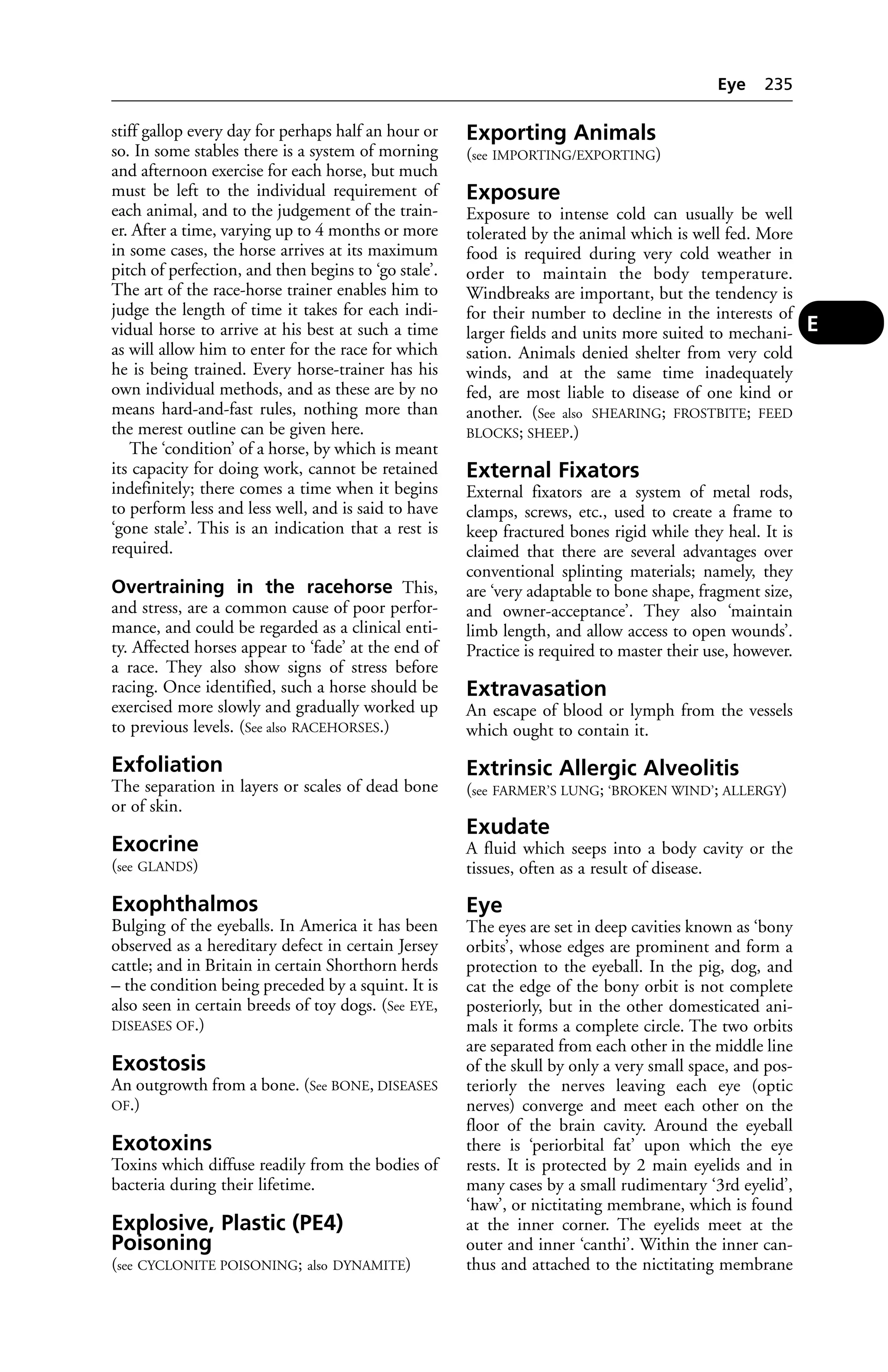 stiff gallop every day for perhaps half an hour or 
so. In some stables there is a system of morning 
and afternoon exercise for each horse, but much 
must be left to the individual requirement of 
each animal, and to the judgement of the train-er. 
After a time, varying up to 4 months or more 
in some cases, the horse arrives at its maximum 
pitch of perfection, and then begins to ‘go stale’. 
The art of the race-horse trainer enables him to 
judge the length of time it takes for each indi-vidual 
horse to arrive at his best at such a time 
as will allow him to enter for the race for which 
he is being trained. Every horse-trainer has his 
own individual methods, and as these are by no 
means hard-and-fast rules, nothing more than 
the merest outline can be given here. 
The ‘condition’ of a horse, by which is meant 
its capacity for doing work, cannot be retained 
indefinitely; there comes a time when it begins 
to perform less and less well, and is said to have 
‘gone stale’. This is an indication that a rest is 
required. 
Overtraining in the racehorse This, 
and stress, are a common cause of poor perfor-mance, 
and could be regarded as a clinical enti-ty. 
Affected horses appear to ‘fade’ at the end of 
a race. They also show signs of stress before 
racing. Once identified, such a horse should be 
exercised more slowly and gradually worked up 
to previous levels. (See also RACEHORSES.) 
Exfoliation 
The separation in layers or scales of dead bone 
or of skin. 
Exocrine 
(see GLANDS) 
Exophthalmos 
Bulging of the eyeballs. In America it has been 
observed as a hereditary defect in certain Jersey 
cattle; and in Britain in certain Shorthorn herds 
– the condition being preceded by a squint. It is 
also seen in certain breeds of toy dogs. (See EYE, 
DISEASES OF.) 
Exostosis 
An outgrowth from a bone. (See BONE, DISEASES 
OF.) 
Exotoxins 
Toxins which diffuse readily from the bodies of 
bacteria during their lifetime. 
Explosive, Plastic (PE4) 
Poisoning 
(see CYCLONITE POISONING; also DYNAMITE) 
Eye 235 
Exporting Animals 
(see IMPORTING/EXPORTING) 
Exposure 
Exposure to intense cold can usually be well 
tolerated by the animal which is well fed. More 
food is required during very cold weather in 
order to maintain the body temperature. 
Windbreaks are important, but the tendency is 
for their number to decline in the interests of 
larger fields and units more suited to mechani-sation. 
Animals denied shelter from very cold 
winds, and at the same time inadequately 
fed, are most liable to disease of one kind or 
another. (See also SHEARING; FROSTBITE; FEED 
BLOCKS; SHEEP.) 
External Fixators 
External fixators are a system of metal rods, 
clamps, screws, etc., used to create a frame to 
keep fractured bones rigid while they heal. It is 
claimed that there are several advantages over 
conventional splinting materials; namely, they 
are ‘very adaptable to bone shape, fragment size, 
and owner-acceptance’. They also ‘maintain 
limb length, and allow access to open wounds’. 
Practice is required to master their use, however. 
Extravasation 
An escape of blood or lymph from the vessels 
which ought to contain it. 
Extrinsic Allergic Alveolitis 
(see FARMER’S LUNG; ‘BROKEN WIND’; ALLERGY) 
Exudate 
A fluid which seeps into a body cavity or the 
tissues, often as a result of disease. 
Eye 
The eyes are set in deep cavities known as ‘bony 
orbits’, whose edges are prominent and form a 
protection to the eyeball. In the pig, dog, and 
cat the edge of the bony orbit is not complete 
posteriorly, but in the other domesticated ani-mals 
it forms a complete circle. The two orbits 
are separated from each other in the middle line 
of the skull by only a very small space, and pos-teriorly 
the nerves leaving each eye (optic 
nerves) converge and meet each other on the 
floor of the brain cavity. Around the eyeball 
there is ‘periorbital fat’ upon which the eye 
rests. It is protected by 2 main eyelids and in 
many cases by a small rudimentary ‘3rd eyelid’, 
‘haw’, or nictitating membrane, which is found 
at the inner corner. The eyelids meet at the 
outer and inner ‘canthi’. Within the inner can-thus 
and attached to the nictitating membrane 
E 
 