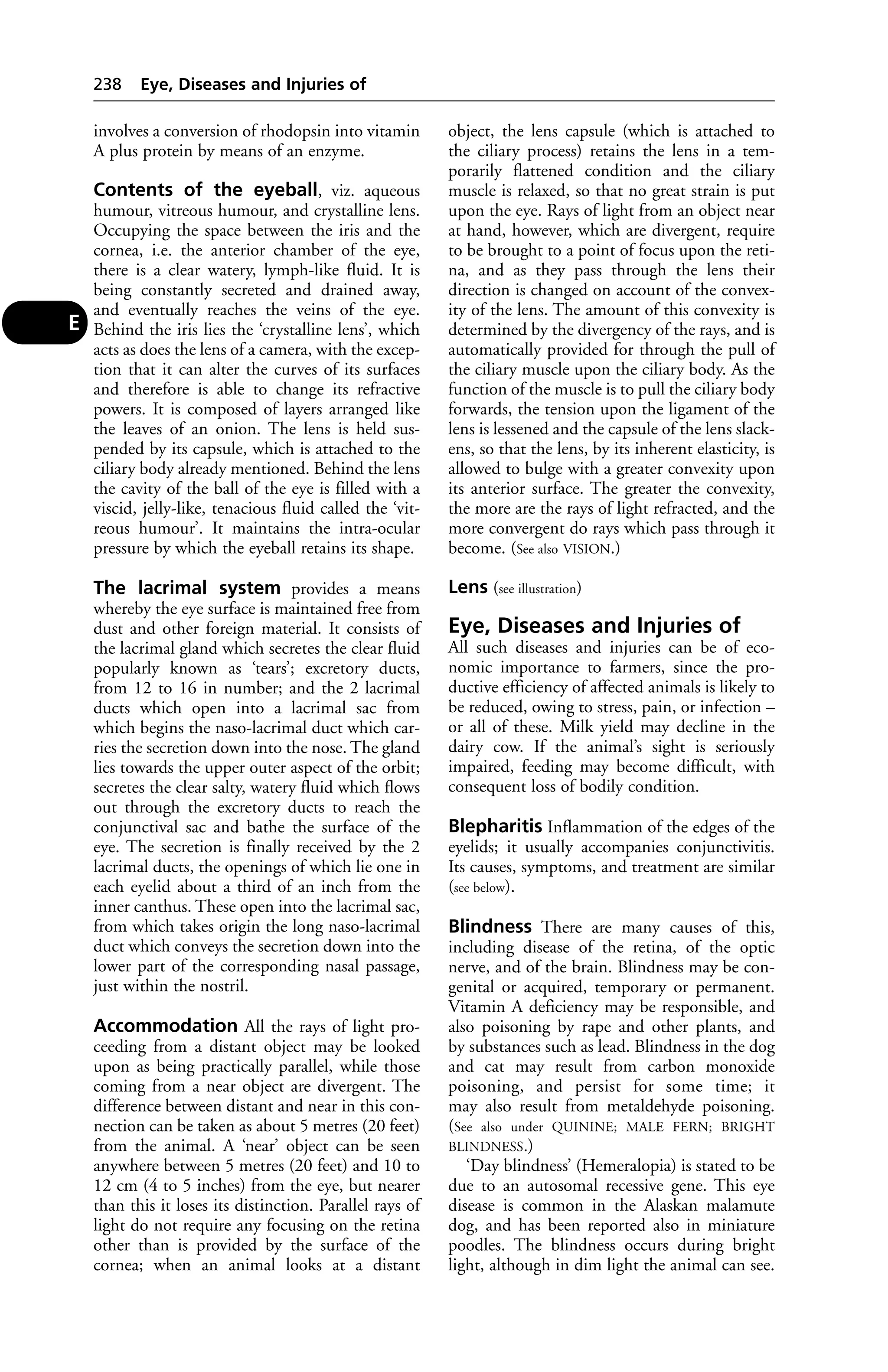 involves a conversion of rhodopsin into vitamin 
A plus protein by means of an enzyme. 
Contents of the eyeball, viz. aqueous 
humour, vitreous humour, and crystalline lens. 
Occupying the space between the iris and the 
cornea, i.e. the anterior chamber of the eye, 
there is a clear watery, lymph-like fluid. It is 
being constantly secreted and drained away, 
and eventually reaches the veins of the eye. 
Behind the iris lies the ‘crystalline lens’, which 
acts as does the lens of a camera, with the excep-tion 
that it can alter the curves of its surfaces 
and therefore is able to change its refractive 
powers. It is composed of layers arranged like 
the leaves of an onion. The lens is held sus-pended 
by its capsule, which is attached to the 
ciliary body already mentioned. Behind the lens 
the cavity of the ball of the eye is filled with a 
viscid, jelly-like, tenacious fluid called the ‘vit-reous 
humour’. It maintains the intra-ocular 
pressure by which the eyeball retains its shape. 
The lacrimal system provides a means 
whereby the eye surface is maintained free from 
dust and other foreign material. It consists of 
the lacrimal gland which secretes the clear fluid 
popularly known as ‘tears’; excretory ducts, 
from 12 to 16 in number; and the 2 lacrimal 
ducts which open into a lacrimal sac from 
which begins the naso-lacrimal duct which car-ries 
the secretion down into the nose. The gland 
lies towards the upper outer aspect of the orbit; 
secretes the clear salty, watery fluid which flows 
out through the excretory ducts to reach the 
conjunctival sac and bathe the surface of the 
eye. The secretion is finally received by the 2 
lacrimal ducts, the openings of which lie one in 
each eyelid about a third of an inch from the 
inner canthus. These open into the lacrimal sac, 
from which takes origin the long naso-lacrimal 
duct which conveys the secretion down into the 
lower part of the corresponding nasal passage, 
just within the nostril. 
Accommodation All the rays of light pro-ceeding 
from a distant object may be looked 
upon as being practically parallel, while those 
coming from a near object are divergent. The 
difference between distant and near in this con-nection 
can be taken as about 5 metres (20 feet) 
from the animal. A ‘near’ object can be seen 
anywhere between 5 metres (20 feet) and 10 to 
12 cm (4 to 5 inches) from the eye, but nearer 
than this it loses its distinction. Parallel rays of 
light do not require any focusing on the retina 
other than is provided by the surface of the 
cornea; when an animal looks at a distant 
object, the lens capsule (which is attached to 
the ciliary process) retains the lens in a tem-porarily 
flattened condition and the ciliary 
muscle is relaxed, so that no great strain is put 
upon the eye. Rays of light from an object near 
at hand, however, which are divergent, require 
to be brought to a point of focus upon the reti-na, 
and as they pass through the lens their 
direction is changed on account of the convex-ity 
of the lens. The amount of this convexity is 
determined by the divergency of the rays, and is 
automatically provided for through the pull of 
the ciliary muscle upon the ciliary body. As the 
function of the muscle is to pull the ciliary body 
forwards, the tension upon the ligament of the 
lens is lessened and the capsule of the lens slack-ens, 
so that the lens, by its inherent elasticity, is 
allowed to bulge with a greater convexity upon 
its anterior surface. The greater the convexity, 
the more are the rays of light refracted, and the 
more convergent do rays which pass through it 
become. (See also VISION.) 
Lens (see illustration) 
Eye, Diseases and Injuries of 
All such diseases and injuries can be of eco-nomic 
importance to farmers, since the pro-ductive 
efficiency of affected animals is likely to 
be reduced, owing to stress, pain, or infection – 
or all of these. Milk yield may decline in the 
dairy cow. If the animal’s sight is seriously 
impaired, feeding may become difficult, with 
consequent loss of bodily condition. 
Blepharitis Inflammation of the edges of the 
eyelids; it usually accompanies conjunctivitis. 
Its causes, symptoms, and treatment are similar 
(see below). 
Blindness There are many causes of this, 
including disease of the retina, of the optic 
nerve, and of the brain. Blindness may be con-genital 
or acquired, temporary or permanent. 
Vitamin A deficiency may be responsible, and 
also poisoning by rape and other plants, and 
by substances such as lead. Blindness in the dog 
and cat may result from carbon monoxide 
poisoning, and persist for some time; it 
may also result from metaldehyde poisoning. 
(See also under QUININE; MALE FERN; BRIGHT 
BLINDNESS.) 
‘Day blindness’ (Hemeralopia) is stated to be 
due to an autosomal recessive gene. This eye 
disease is common in the Alaskan malamute 
dog, and has been reported also in miniature 
poodles. The blindness occurs during bright 
light, although in dim light the animal can see. 
238 Eye, Diseases and Injuries of 
E 
 
