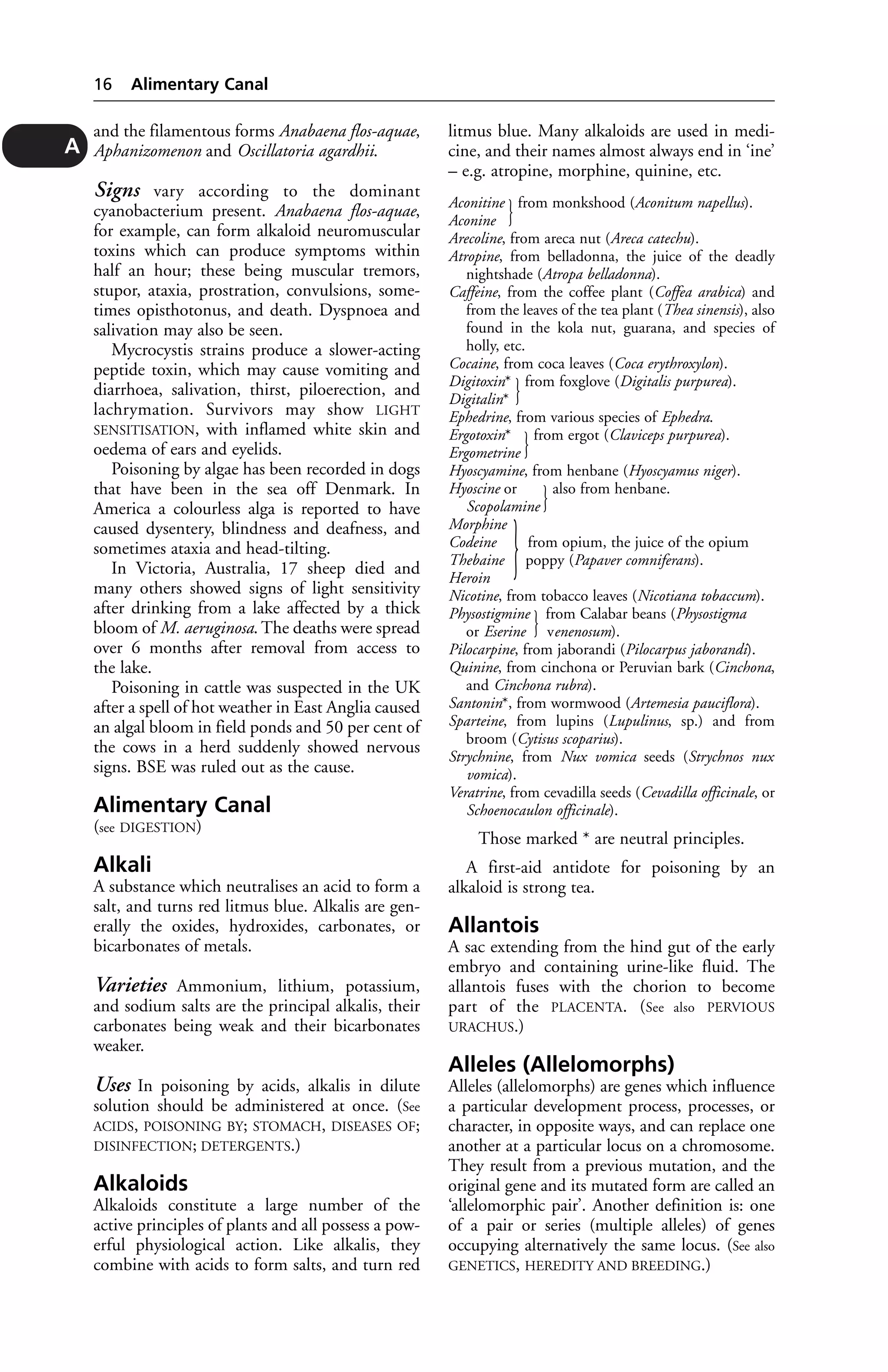 and the filamentous forms Anabaena flos-aquae, 
Aphanizomenon and Oscillatoria agardhii. 
Signs vary according to the dominant 
cyanobacterium present. Anabaena flos-aquae, 
for example, can form alkaloid neuromuscular 
toxins which can produce symptoms within 
half an hour; these being muscular tremors, 
stupor, ataxia, prostration, convulsions, some-times 
opisthotonus, and death. Dyspnoea and 
salivation may also be seen. 
Mycrocystis strains produce a slower-acting 
peptide toxin, which may cause vomiting and 
diarrhoea, salivation, thirst, piloerection, and 
lachrymation. Survivors may show LIGHT 
SENSITISATION, with inflamed white skin and 
oedema of ears and eyelids. 
Poisoning by algae has been recorded in dogs 
that have been in the sea off Denmark. In 
America a colourless alga is reported to have 
caused dysentery, blindness and deafness, and 
sometimes ataxia and head-tilting. 
In Victoria, Australia, 17 sheep died and 
many others showed signs of light sensitivity 
after drinking from a lake affected by a thick 
bloom of M. aeruginosa. The deaths were spread 
over 6 months after removal from access to 
the lake. 
Poisoning in cattle was suspected in the UK 
after a spell of hot weather in East Anglia caused 
an algal bloom in field ponds and 50 per cent of 
the cows in a herd suddenly showed nervous 
signs. BSE was ruled out as the cause. 
Alimentary Canal 
(see DIGESTION) 
Alkali 
A substance which neutralises an acid to form a 
salt, and turns red litmus blue. Alkalis are gen-erally 
the oxides, hydroxides, carbonates, or 
bicarbonates of metals. 
Varieties Ammonium, lithium, potassium, 
and sodium salts are the principal alkalis, their 
carbonates being weak and their bicarbonates 
weaker. 
Uses In poisoning by acids, alkalis in dilute 
solution should be administered at once. (See 
ACIDS, POISONING BY; STOMACH, DISEASES OF; 
DISINFECTION; DETERGENTS.) 
Alkaloids 
Alkaloids constitute a large number of the 
active principles of plants and all possess a pow-erful 
physiological action. Like alkalis, they 
combine with acids to form salts, and turn red 
litmus blue. Many alkaloids are used in medi-cine, 
and their names almost always end in ‘ine’ 
– e.g. atropine, morphine, quinine, etc. 
Aconitine } from monkshood (Aconitum napellus). 
Aconine 
Arecoline, from areca nut (Areca catechu). 
Atropine, from belladonna, the juice of the deadly 
nightshade (Atropa belladonna). 
Caffeine, from the coffee plant (Coffea arabica) and 
from the leaves of the tea plant (Thea sinensis), also 
found in the kola nut, guarana, and species of 
holly, etc. 
Cocaine, from coca leaves (Coca erythroxylon). 
Digitoxin* } from foxglove (Digitalis purpurea). 
Digitalin* 
Ephedrine, from various species of Ephedra. 
Ergotoxin* } from ergot (Claviceps purpurea). 
Ergometrine 
Hyoscyamine, from henbane (Hyoscyamus niger). 
Hyoscine or } also from henbane. 
Scopolamine 
Morphine 
Codeine } from opium, the juice of the opium 
Thebaine poppy (Papaver comniferans). 
Heroin 
Nicotine, from tobacco leaves (Nicotiana tobaccum). 
Physostigmine } from Calabar beans (Physostigma 
or Eserine venenosum). 
Pilocarpine, from jaborandi (Pilocarpus jaborandi). 
Quinine, from cinchona or Peruvian bark (Cinchona, 
and Cinchona rubra). 
Santonin*, from wormwood (Artemesia pauciflora). 
Sparteine, from lupins (Lupulinus, sp.) and from 
broom (Cytisus scoparius). 
Strychnine, from Nux vomica seeds (Strychnos nux 
vomica). 
Veratrine, from cevadilla seeds (Cevadilla officinale, or 
Schoenocaulon officinale). 
Those marked * are neutral principles. 
A first-aid antidote for poisoning by an 
alkaloid is strong tea. 
Allantois 
A sac extending from the hind gut of the early 
embryo and containing urine-like fluid. The 
allantois fuses with the chorion to become 
part of the PLACENTA. (See also PERVIOUS 
URACHUS.) 
Alleles (Allelomorphs) 
Alleles (allelomorphs) are genes which influence 
a particular development process, processes, or 
character, in opposite ways, and can replace one 
another at a particular locus on a chromosome. 
They result from a previous mutation, and the 
original gene and its mutated form are called an 
‘allelomorphic pair’. Another definition is: one 
of a pair or series (multiple alleles) of genes 
occupying alternatively the same locus. (See also 
GENETICS, HEREDITY AND BREEDING.) 
16 Alimentary Canal 
A 
 