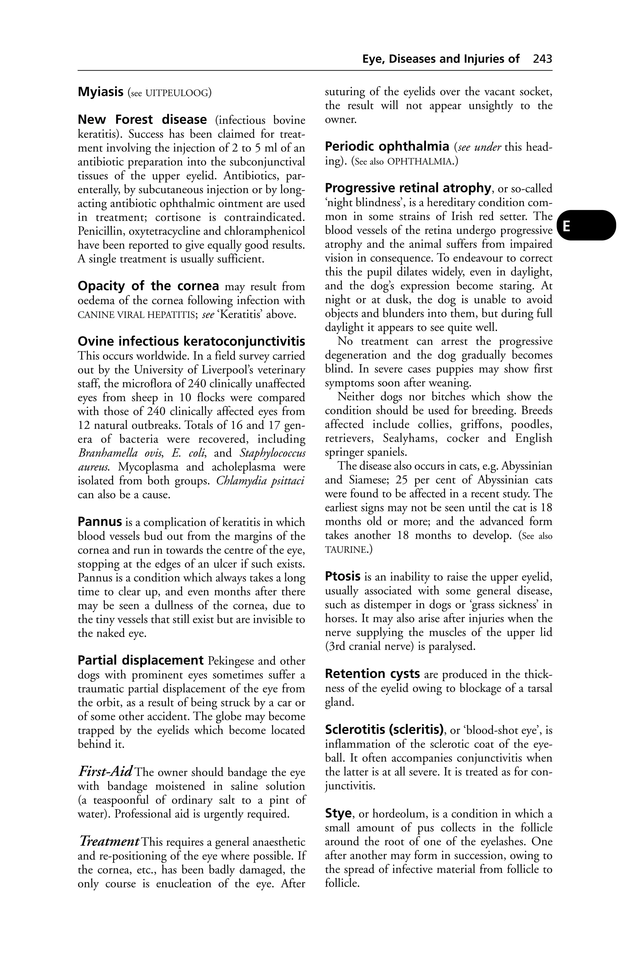 Myiasis (see UITPEULOOG) 
New Forest disease (infectious bovine 
keratitis). Success has been claimed for treat-ment 
involving the injection of 2 to 5 ml of an 
antibiotic preparation into the subconjunctival 
tissues of the upper eyelid. Antibiotics, par-enterally, 
by subcutaneous injection or by long-acting 
antibiotic ophthalmic ointment are used 
in treatment; cortisone is contraindicated. 
Penicillin, oxytetracycline and chloramphenicol 
have been reported to give equally good results. 
A single treatment is usually sufficient. 
Opacity of the cornea may result from 
oedema of the cornea following infection with 
CANINE VIRAL HEPATITIS; see ‘Keratitis’ above. 
Ovine infectious keratoconjunctivitis 
This occurs worldwide. In a field survey carried 
out by the University of Liverpool’s veterinary 
staff, the microflora of 240 clinically unaffected 
eyes from sheep in 10 flocks were compared 
with those of 240 clinically affected eyes from 
12 natural outbreaks. Totals of 16 and 17 gen-era 
of bacteria were recovered, including 
Branhamella ovis, E. coli, and Staphylococcus 
aureus. Mycoplasma and acholeplasma were 
isolated from both groups. Chlamydia psittaci 
can also be a cause. 
Pannus is a complication of keratitis in which 
blood vessels bud out from the margins of the 
cornea and run in towards the centre of the eye, 
stopping at the edges of an ulcer if such exists. 
Pannus is a condition which always takes a long 
time to clear up, and even months after there 
may be seen a dullness of the cornea, due to 
the tiny vessels that still exist but are invisible to 
the naked eye. 
Partial displacement Pekingese and other 
dogs with prominent eyes sometimes suffer a 
traumatic partial displacement of the eye from 
the orbit, as a result of being struck by a car or 
of some other accident. The globe may become 
trapped by the eyelids which become located 
behind it. 
First-Aid The owner should bandage the eye 
with bandage moistened in saline solution 
(a teaspoonful of ordinary salt to a pint of 
water). Professional aid is urgently required. 
Treatment This requires a general anaesthetic 
and re-positioning of the eye where possible. If 
the cornea, etc., has been badly damaged, the 
only course is enucleation of the eye. After 
Eye, Diseases and Injuries of 243 
suturing of the eyelids over the vacant socket, 
the result will not appear unsightly to the 
owner. 
Periodic ophthalmia (see under this head-ing). 
(See also OPHTHALMIA.) 
Progressive retinal atrophy, or so-called 
‘night blindness’, is a hereditary condition com-mon 
in some strains of Irish red setter. The 
blood vessels of the retina undergo progressive 
atrophy and the animal suffers from impaired 
vision in consequence. To endeavour to correct 
this the pupil dilates widely, even in daylight, 
and the dog’s expression become staring. At 
night or at dusk, the dog is unable to avoid 
objects and blunders into them, but during full 
daylight it appears to see quite well. 
No treatment can arrest the progressive 
degeneration and the dog gradually becomes 
blind. In severe cases puppies may show first 
symptoms soon after weaning. 
Neither dogs nor bitches which show the 
condition should be used for breeding. Breeds 
affected include collies, griffons, poodles, 
retrievers, Sealyhams, cocker and English 
springer spaniels. 
The disease also occurs in cats, e.g. Abyssinian 
and Siamese; 25 per cent of Abyssinian cats 
were found to be affected in a recent study. The 
earliest signs may not be seen until the cat is 18 
months old or more; and the advanced form 
takes another 18 months to develop. (See also 
TAURINE.) 
Ptosis is an inability to raise the upper eyelid, 
usually associated with some general disease, 
such as distemper in dogs or ‘grass sickness’ in 
horses. It may also arise after injuries when the 
nerve supplying the muscles of the upper lid 
(3rd cranial nerve) is paralysed. 
Retention cysts are produced in the thick-ness 
of the eyelid owing to blockage of a tarsal 
gland. 
Sclerotitis (scleritis), or ‘blood-shot eye’, is 
inflammation of the sclerotic coat of the eye-ball. 
It often accompanies conjunctivitis when 
the latter is at all severe. It is treated as for con-junctivitis. 
Stye, or hordeolum, is a condition in which a 
small amount of pus collects in the follicle 
around the root of one of the eyelashes. One 
after another may form in succession, owing to 
the spread of infective material from follicle to 
follicle. 
E 
 