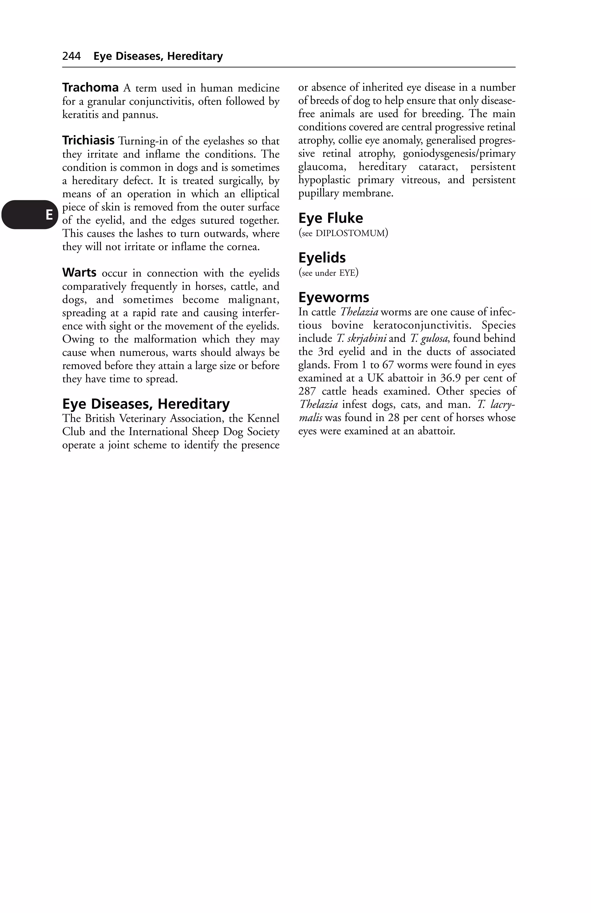 E 
244 Eye Diseases, Hereditary 
Trachoma A term used in human medicine 
for a granular conjunctivitis, often followed by 
keratitis and pannus. 
Trichiasis Turning-in of the eyelashes so that 
they irritate and inflame the conditions. The 
condition is common in dogs and is sometimes 
a hereditary defect. It is treated surgically, by 
means of an operation in which an elliptical 
piece of skin is removed from the outer surface 
of the eyelid, and the edges sutured together. 
This causes the lashes to turn outwards, where 
they will not irritate or inflame the cornea. 
Warts occur in connection with the eyelids 
comparatively frequently in horses, cattle, and 
dogs, and sometimes become malignant, 
spreading at a rapid rate and causing interfer-ence 
with sight or the movement of the eyelids. 
Owing to the malformation which they may 
cause when numerous, warts should always be 
removed before they attain a large size or before 
they have time to spread. 
Eye Diseases, Hereditary 
The British Veterinary Association, the Kennel 
Club and the International Sheep Dog Society 
operate a joint scheme to identify the presence 
or absence of inherited eye disease in a number 
of breeds of dog to help ensure that only disease-free 
animals are used for breeding. The main 
conditions covered are central progressive retinal 
atrophy, collie eye anomaly, generalised progres-sive 
retinal atrophy, goniodysgenesis/primary 
glaucoma, hereditary cataract, persistent 
hypoplastic primary vitreous, and persistent 
pupillary membrane. 
Eye Fluke 
(see DIPLOSTOMUM) 
Eyelids 
(see under EYE) 
Eyeworms 
In cattle Thelazia worms are one cause of infec-tious 
bovine keratoconjunctivitis. Species 
include T. skrjabini and T. gulosa, found behind 
the 3rd eyelid and in the ducts of associated 
glands. From 1 to 67 worms were found in eyes 
examined at a UK abattoir in 36.9 per cent of 
287 cattle heads examined. Other species of 
Thelazia infest dogs, cats, and man. T. lacry-malis 
was found in 28 per cent of horses whose 
eyes were examined at an abattoir. 
 