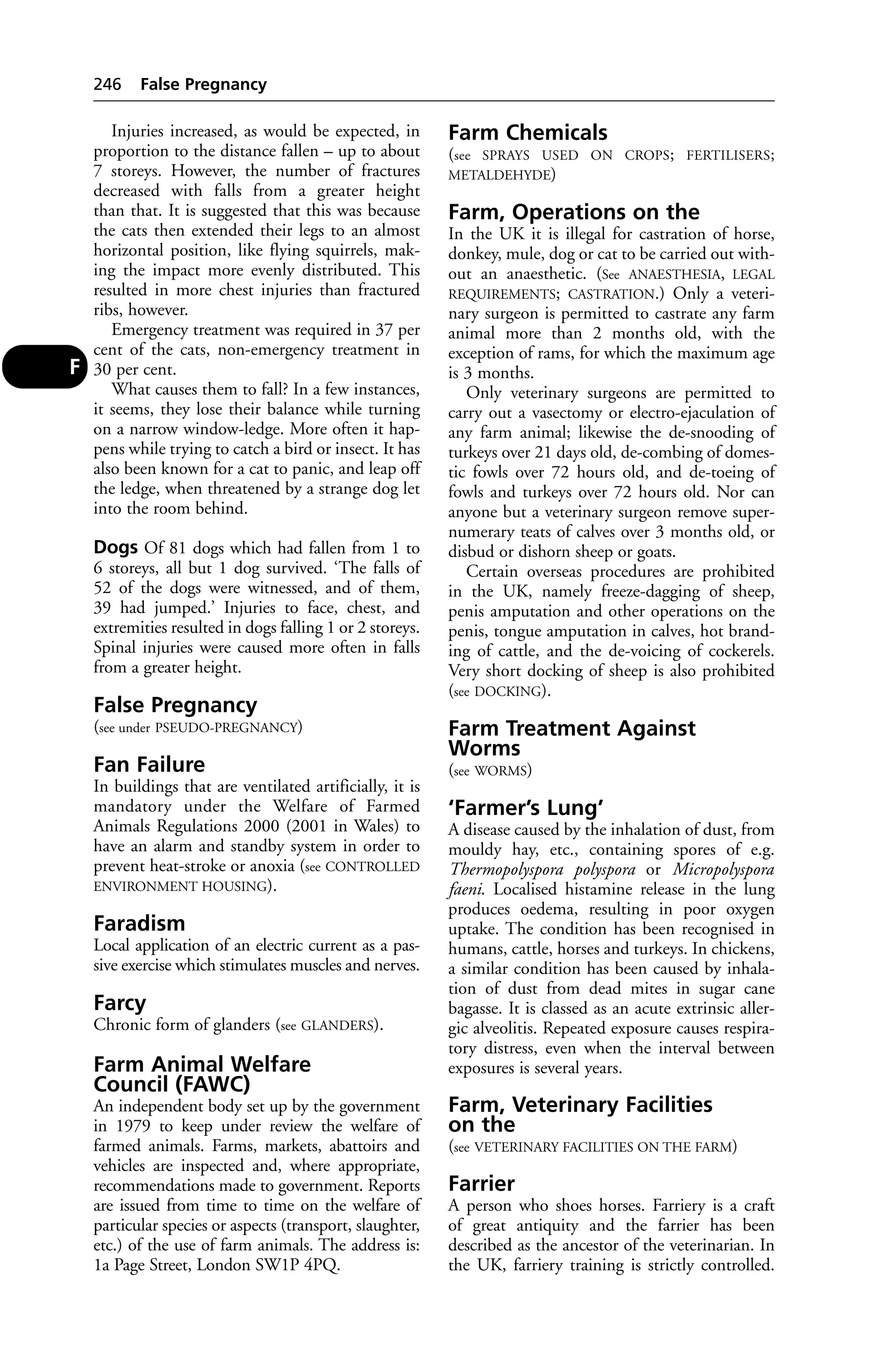 Injuries increased, as would be expected, in 
proportion to the distance fallen – up to about 
7 storeys. However, the number of fractures 
decreased with falls from a greater height 
than that. It is suggested that this was because 
the cats then extended their legs to an almost 
horizontal position, like flying squirrels, mak-ing 
the impact more evenly distributed. This 
resulted in more chest injuries than fractured 
ribs, however. 
Emergency treatment was required in 37 per 
cent of the cats, non-emergency treatment in 
30 per cent. 
What causes them to fall? In a few instances, 
it seems, they lose their balance while turning 
on a narrow window-ledge. More often it hap-pens 
while trying to catch a bird or insect. It has 
also been known for a cat to panic, and leap off 
the ledge, when threatened by a strange dog let 
into the room behind. 
Dogs Of 81 dogs which had fallen from 1 to 
6 storeys, all but 1 dog survived. ‘The falls of 
52 of the dogs were witnessed, and of them, 
39 had jumped.’ Injuries to face, chest, and 
extremities resulted in dogs falling 1 or 2 storeys. 
Spinal injuries were caused more often in falls 
from a greater height. 
False Pregnancy 
(see under PSEUDO-PREGNANCY) 
Fan Failure 
In buildings that are ventilated artificially, it is 
mandatory under the Welfare of Farmed 
Animals Regulations 2000 (2001 in Wales) to 
have an alarm and standby system in order to 
prevent heat-stroke or anoxia (see CONTROLLED 
ENVIRONMENT HOUSING). 
Faradism 
Local application of an electric current as a pas-sive 
exercise which stimulates muscles and nerves. 
Farcy 
Chronic form of glanders (see GLANDERS). 
Farm Animal Welfare 
Council (FAWC) 
An independent body set up by the government 
in 1979 to keep under review the welfare of 
farmed animals. Farms, markets, abattoirs and 
vehicles are inspected and, where appropriate, 
recommendations made to government. Reports 
are issued from time to time on the welfare of 
particular species or aspects (transport, slaughter, 
etc.) of the use of farm animals. The address is: 
1a Page Street, London SW1P 4PQ. 
Farm Chemicals 
(see SPRAYS USED ON CROPS; FERTILISERS; 
METALDEHYDE) 
Farm, Operations on the 
In the UK it is illegal for castration of horse, 
donkey, mule, dog or cat to be carried out with-out 
an anaesthetic. (See ANAESTHESIA, LEGAL 
REQUIREMENTS; CASTRATION.) Only a veteri-nary 
surgeon is permitted to castrate any farm 
animal more than 2 months old, with the 
exception of rams, for which the maximum age 
is 3 months. 
Only veterinary surgeons are permitted to 
carry out a vasectomy or electro-ejaculation of 
any farm animal; likewise the de-snooding of 
turkeys over 21 days old, de-combing of domes-tic 
fowls over 72 hours old, and de-toeing of 
fowls and turkeys over 72 hours old. Nor can 
anyone but a veterinary surgeon remove super-numerary 
teats of calves over 3 months old, or 
disbud or dishorn sheep or goats. 
Certain overseas procedures are prohibited 
in the UK, namely freeze-dagging of sheep, 
penis amputation and other operations on the 
penis, tongue amputation in calves, hot brand-ing 
of cattle, and the de-voicing of cockerels. 
Very short docking of sheep is also prohibited 
(see DOCKING). 
Farm Treatment Against 
Worms 
(see WORMS) 
‘Farmer’s Lung’ 
A disease caused by the inhalation of dust, from 
mouldy hay, etc., containing spores of e.g. 
Thermopolyspora polyspora or Micropolyspora 
faeni. Localised histamine release in the lung 
produces oedema, resulting in poor oxygen 
uptake. The condition has been recognised in 
humans, cattle, horses and turkeys. In chickens, 
a similar condition has been caused by inhala-tion 
of dust from dead mites in sugar cane 
bagasse. It is classed as an acute extrinsic aller-gic 
alveolitis. Repeated exposure causes respira-tory 
distress, even when the interval between 
exposures is several years. 
Farm, Veterinary Facilities 
on the 
(see VETERINARY FACILITIES ON THE FARM) 
Farrier 
A person who shoes horses. Farriery is a craft 
of great antiquity and the farrier has been 
described as the ancestor of the veterinarian. In 
the UK, farriery training is strictly controlled. 
246 False Pregnancy 
F 
 