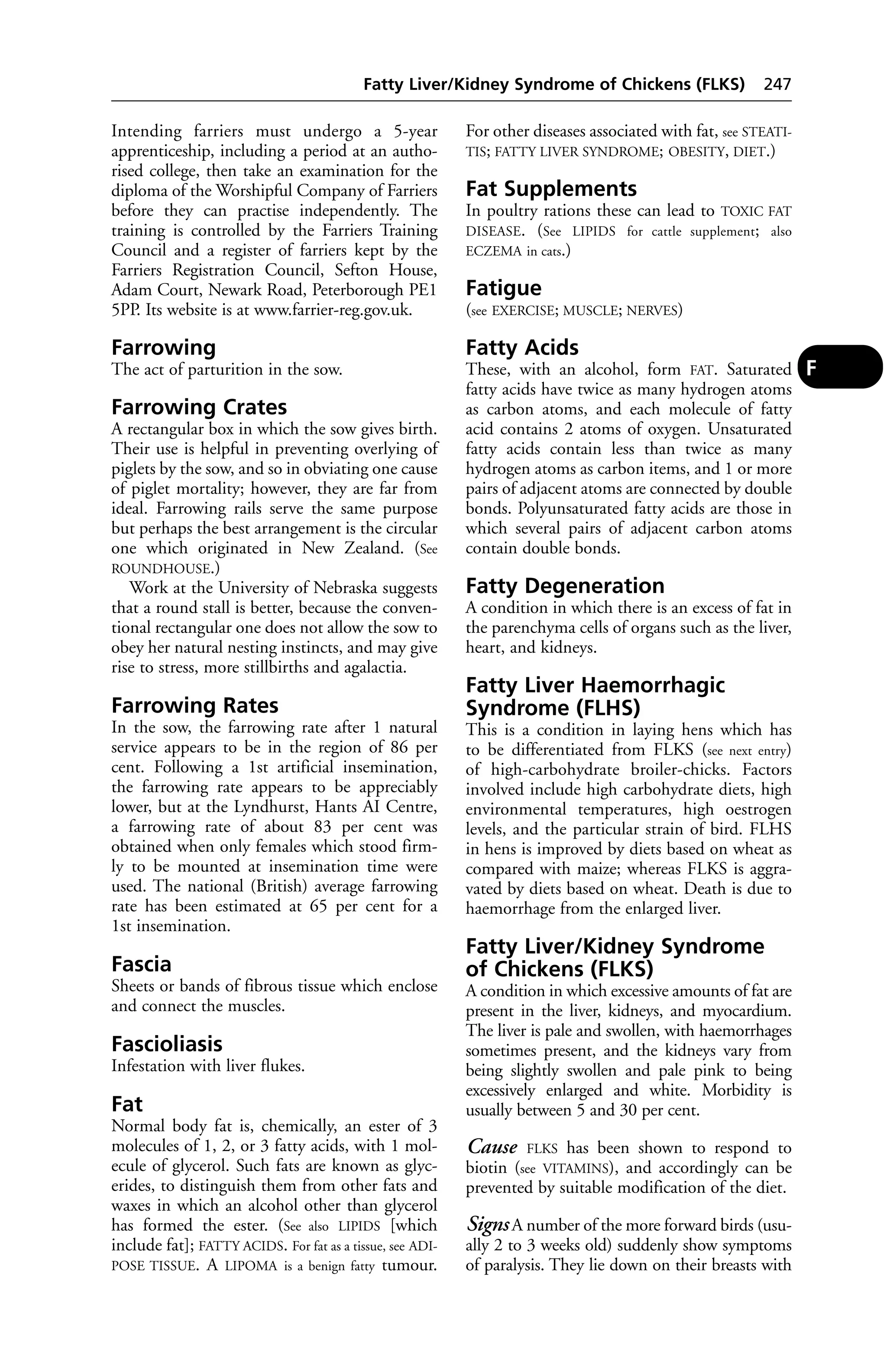 Fatty Liver/Kidney Syndrome of Chickens (FLKS) 247 
Intending farriers must undergo a 5-year 
apprenticeship, including a period at an autho-rised 
college, then take an examination for the 
diploma of the Worshipful Company of Farriers 
before they can practise independently. The 
training is controlled by the Farriers Training 
Council and a register of farriers kept by the 
Farriers Registration Council, Sefton House, 
Adam Court, Newark Road, Peterborough PE1 
5PP. Its website is at www.farrier-reg.gov.uk. 
Farrowing 
The act of parturition in the sow. 
Farrowing Crates 
A rectangular box in which the sow gives birth. 
Their use is helpful in preventing overlying of 
piglets by the sow, and so in obviating one cause 
of piglet mortality; however, they are far from 
ideal. Farrowing rails serve the same purpose 
but perhaps the best arrangement is the circular 
one which originated in New Zealand. (See 
ROUNDHOUSE.) 
Work at the University of Nebraska suggests 
that a round stall is better, because the conven-tional 
rectangular one does not allow the sow to 
obey her natural nesting instincts, and may give 
rise to stress, more stillbirths and agalactia. 
Farrowing Rates 
In the sow, the farrowing rate after 1 natural 
service appears to be in the region of 86 per 
cent. Following a 1st artificial insemination, 
the farrowing rate appears to be appreciably 
lower, but at the Lyndhurst, Hants AI Centre, 
a farrowing rate of about 83 per cent was 
obtained when only females which stood firm-ly 
to be mounted at insemination time were 
used. The national (British) average farrowing 
rate has been estimated at 65 per cent for a 
1st insemination. 
Fascia 
Sheets or bands of fibrous tissue which enclose 
and connect the muscles. 
Fascioliasis 
Infestation with liver flukes. 
Fat 
Normal body fat is, chemically, an ester of 3 
molecules of 1, 2, or 3 fatty acids, with 1 mol-ecule 
of glycerol. Such fats are known as glyc-erides, 
to distinguish them from other fats and 
waxes in which an alcohol other than glycerol 
has formed the ester. (See also LIPIDS [which 
include fat]; FATTY ACIDS. For fat as a tissue, see ADI-POSE 
TISSUE. A LIPOMA is a benign fatty tumour. 
For other diseases associated with fat, see STEATI-TIS; 
FATTY LIVER SYNDROME; OBESITY, DIET.) 
Fat Supplements 
In poultry rations these can lead to TOXIC FAT 
DISEASE. (See LIPIDS for cattle supplement; also 
ECZEMA in cats.) 
Fatigue 
(see EXERCISE; MUSCLE; NERVES) 
Fatty Acids 
These, with an alcohol, form FAT. Saturated 
fatty acids have twice as many hydrogen atoms 
as carbon atoms, and each molecule of fatty 
acid contains 2 atoms of oxygen. Unsaturated 
fatty acids contain less than twice as many 
hydrogen atoms as carbon items, and 1 or more 
pairs of adjacent atoms are connected by double 
bonds. Polyunsaturated fatty acids are those in 
which several pairs of adjacent carbon atoms 
contain double bonds. 
Fatty Degeneration 
A condition in which there is an excess of fat in 
the parenchyma cells of organs such as the liver, 
heart, and kidneys. 
Fatty Liver Haemorrhagic 
Syndrome (FLHS) 
This is a condition in laying hens which has 
to be differentiated from FLKS (see next entry) 
of high-carbohydrate broiler-chicks. Factors 
involved include high carbohydrate diets, high 
environmental temperatures, high oestrogen 
levels, and the particular strain of bird. FLHS 
in hens is improved by diets based on wheat as 
compared with maize; whereas FLKS is aggra-vated 
by diets based on wheat. Death is due to 
haemorrhage from the enlarged liver. 
Fatty Liver/Kidney Syndrome 
of Chickens (FLKS) 
A condition in which excessive amounts of fat are 
present in the liver, kidneys, and myocardium. 
The liver is pale and swollen, with haemorrhages 
sometimes present, and the kidneys vary from 
being slightly swollen and pale pink to being 
excessively enlarged and white. Morbidity is 
usually between 5 and 30 per cent. 
Cause FLKS has been shown to respond to 
biotin (see VITAMINS), and accordingly can be 
prevented by suitable modification of the diet. 
Signs A number of the more forward birds (usu-ally 
2 to 3 weeks old) suddenly show symptoms 
of paralysis. They lie down on their breasts with 
F 
 