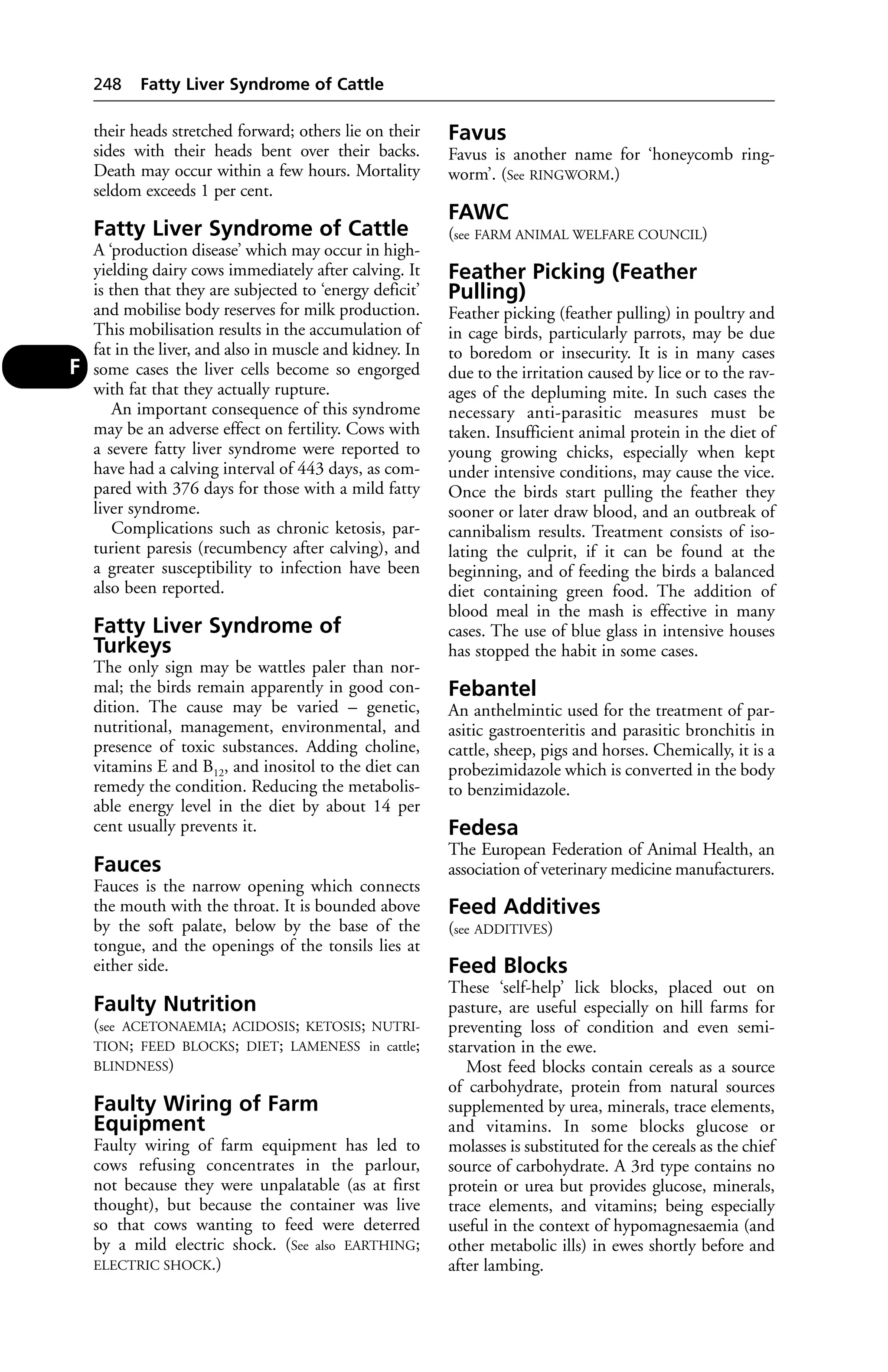 their heads stretched forward; others lie on their 
sides with their heads bent over their backs. 
Death may occur within a few hours. Mortality 
seldom exceeds 1 per cent. 
Fatty Liver Syndrome of Cattle 
A ‘production disease’ which may occur in high-yielding 
dairy cows immediately after calving. It 
is then that they are subjected to ‘energy deficit’ 
and mobilise body reserves for milk production. 
This mobilisation results in the accumulation of 
fat in the liver, and also in muscle and kidney. In 
some cases the liver cells become so engorged 
with fat that they actually rupture. 
An important consequence of this syndrome 
may be an adverse effect on fertility. Cows with 
a severe fatty liver syndrome were reported to 
have had a calving interval of 443 days, as com-pared 
with 376 days for those with a mild fatty 
liver syndrome. 
Complications such as chronic ketosis, par-turient 
paresis (recumbency after calving), and 
a greater susceptibility to infection have been 
also been reported. 
Fatty Liver Syndrome of 
Turkeys 
The only sign may be wattles paler than nor-mal; 
the birds remain apparently in good con-dition. 
The cause may be varied – genetic, 
nutritional, management, environmental, and 
presence of toxic substances. Adding choline, 
vitamins E and B12, and inositol to the diet can 
remedy the condition. Reducing the metabolis-able 
energy level in the diet by about 14 per 
cent usually prevents it. 
Fauces 
Fauces is the narrow opening which connects 
the mouth with the throat. It is bounded above 
by the soft palate, below by the base of the 
tongue, and the openings of the tonsils lies at 
either side. 
Faulty Nutrition 
(see ACETONAEMIA; ACIDOSIS; KETOSIS; NUTRI-TION; 
FEED BLOCKS; DIET; LAMENESS in cattle; 
BLINDNESS) 
Faulty Wiring of Farm 
Equipment 
Faulty wiring of farm equipment has led to 
cows refusing concentrates in the parlour, 
not because they were unpalatable (as at first 
thought), but because the container was live 
so that cows wanting to feed were deterred 
by a mild electric shock. (See also EARTHING; 
ELECTRIC SHOCK.) 
Favus 
Favus is another name for ‘honeycomb ring-worm’. 
(See RINGWORM.) 
FAWC 
(see FARM ANIMAL WELFARE COUNCIL) 
Feather Picking (Feather 
Pulling) 
Feather picking (feather pulling) in poultry and 
in cage birds, particularly parrots, may be due 
to boredom or insecurity. It is in many cases 
due to the irritation caused by lice or to the rav-ages 
of the depluming mite. In such cases the 
necessary anti-parasitic measures must be 
taken. Insufficient animal protein in the diet of 
young growing chicks, especially when kept 
under intensive conditions, may cause the vice. 
Once the birds start pulling the feather they 
sooner or later draw blood, and an outbreak of 
cannibalism results. Treatment consists of iso-lating 
the culprit, if it can be found at the 
beginning, and of feeding the birds a balanced 
diet containing green food. The addition of 
blood meal in the mash is effective in many 
cases. The use of blue glass in intensive houses 
has stopped the habit in some cases. 
Febantel 
An anthelmintic used for the treatment of par-asitic 
gastroenteritis and parasitic bronchitis in 
cattle, sheep, pigs and horses. Chemically, it is a 
probezimidazole which is converted in the body 
to benzimidazole. 
Fedesa 
The European Federation of Animal Health, an 
association of veterinary medicine manufacturers. 
Feed Additives 
(see ADDITIVES) 
Feed Blocks 
These ‘self-help’ lick blocks, placed out on 
pasture, are useful especially on hill farms for 
preventing loss of condition and even semi-starvation 
in the ewe. 
Most feed blocks contain cereals as a source 
of carbohydrate, protein from natural sources 
supplemented by urea, minerals, trace elements, 
and vitamins. In some blocks glucose or 
molasses is substituted for the cereals as the chief 
source of carbohydrate. A 3rd type contains no 
protein or urea but provides glucose, minerals, 
trace elements, and vitamins; being especially 
useful in the context of hypomagnesaemia (and 
other metabolic ills) in ewes shortly before and 
after lambing. 
248 Fatty Liver Syndrome of Cattle 
F 
 