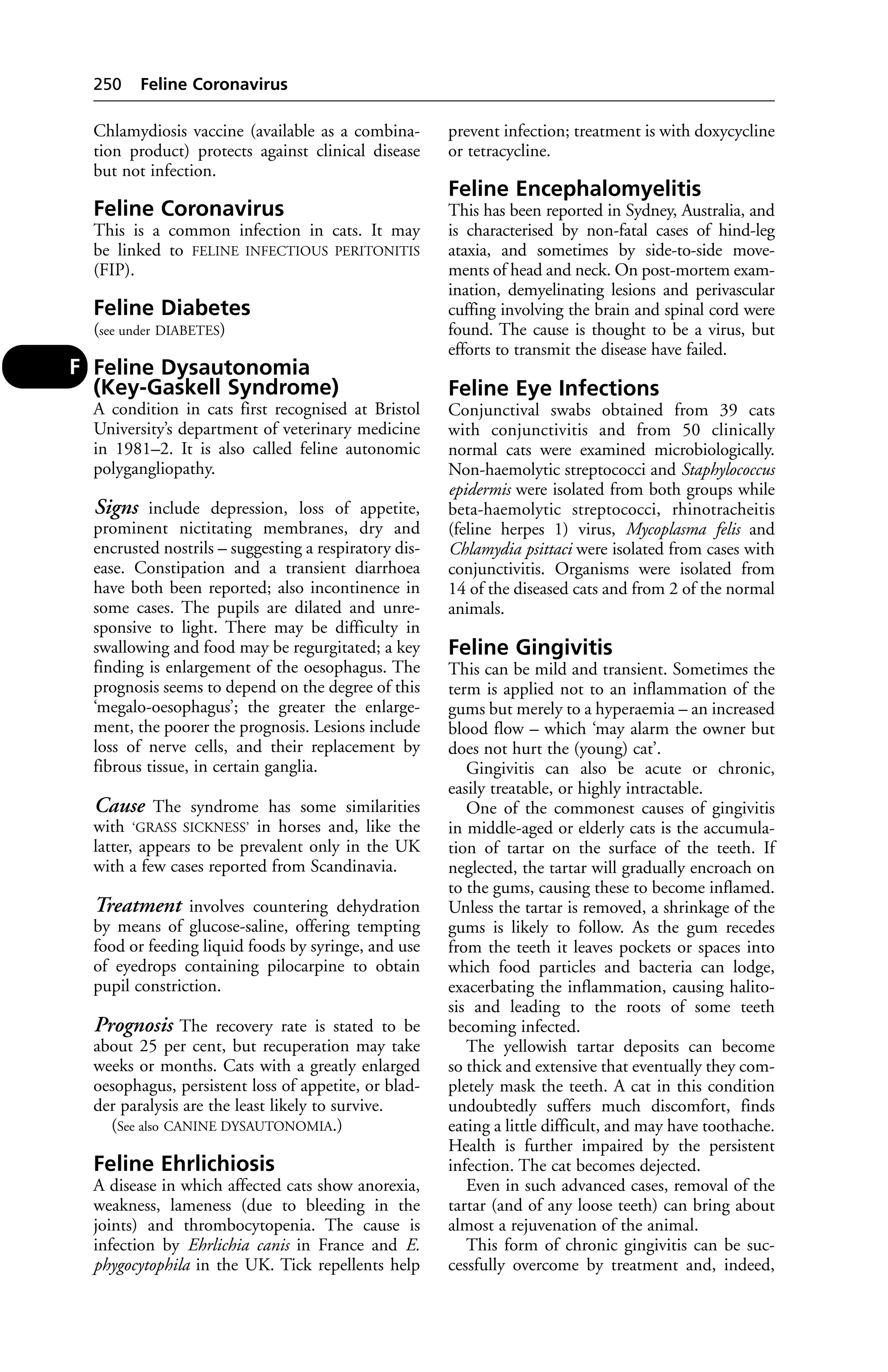 Chlamydiosis vaccine (available as a combina-tion 
product) protects against clinical disease 
but not infection. 
Feline Coronavirus 
This is a common infection in cats. It may 
be linked to FELINE INFECTIOUS PERITONITIS 
(FIP). 
Feline Diabetes 
(see under DIABETES) 
Feline Dysautonomia 
(Key-Gaskell Syndrome) 
A condition in cats first recognised at Bristol 
University’s department of veterinary medicine 
in 1981–2. It is also called feline autonomic 
polygangliopathy. 
Signs include depression, loss of appetite, 
prominent nictitating membranes, dry and 
encrusted nostrils – suggesting a respiratory dis-ease. 
Constipation and a transient diarrhoea 
have both been reported; also incontinence in 
some cases. The pupils are dilated and unre-sponsive 
to light. There may be difficulty in 
swallowing and food may be regurgitated; a key 
finding is enlargement of the oesophagus. The 
prognosis seems to depend on the degree of this 
‘megalo-oesophagus’; the greater the enlarge-ment, 
the poorer the prognosis. Lesions include 
loss of nerve cells, and their replacement by 
fibrous tissue, in certain ganglia. 
Cause The syndrome has some similarities 
with ‘GRASS SICKNESS’ in horses and, like the 
latter, appears to be prevalent only in the UK 
with a few cases reported from Scandinavia. 
Treatment involves countering dehydration 
by means of glucose-saline, offering tempting 
food or feeding liquid foods by syringe, and use 
of eyedrops containing pilocarpine to obtain 
pupil constriction. 
Prognosis The recovery rate is stated to be 
about 25 per cent, but recuperation may take 
weeks or months. Cats with a greatly enlarged 
oesophagus, persistent loss of appetite, or blad-der 
paralysis are the least likely to survive. 
(See also CANINE DYSAUTONOMIA.) 
Feline Ehrlichiosis 
A disease in which affected cats show anorexia, 
weakness, lameness (due to bleeding in the 
joints) and thrombocytopenia. The cause is 
infection by Ehrlichia canis in France and E. 
phygocytophila in the UK. Tick repellents help 
prevent infection; treatment is with doxycycline 
or tetracycline. 
Feline Encephalomyelitis 
This has been reported in Sydney, Australia, and 
is characterised by non-fatal cases of hind-leg 
ataxia, and sometimes by side-to-side move-ments 
of head and neck. On post-mortem exam-ination, 
demyelinating lesions and perivascular 
cuffing involving the brain and spinal cord were 
found. The cause is thought to be a virus, but 
efforts to transmit the disease have failed. 
Feline Eye Infections 
Conjunctival swabs obtained from 39 cats 
with conjunctivitis and from 50 clinically 
normal cats were examined microbiologically. 
Non-haemolytic streptococci and Staphylococcus 
epidermis were isolated from both groups while 
beta-haemolytic streptococci, rhinotracheitis 
(feline herpes 1) virus, Mycoplasma felis and 
Chlamydia psittaci were isolated from cases with 
conjunctivitis. Organisms were isolated from 
14 of the diseased cats and from 2 of the normal 
animals. 
Feline Gingivitis 
This can be mild and transient. Sometimes the 
term is applied not to an inflammation of the 
gums but merely to a hyperaemia – an increased 
blood flow – which ‘may alarm the owner but 
does not hurt the (young) cat’. 
Gingivitis can also be acute or chronic, 
easily treatable, or highly intractable. 
One of the commonest causes of gingivitis 
in middle-aged or elderly cats is the accumula-tion 
of tartar on the surface of the teeth. If 
neglected, the tartar will gradually encroach on 
to the gums, causing these to become inflamed. 
Unless the tartar is removed, a shrinkage of the 
gums is likely to follow. As the gum recedes 
from the teeth it leaves pockets or spaces into 
which food particles and bacteria can lodge, 
exacerbating the inflammation, causing halito-sis 
and leading to the roots of some teeth 
becoming infected. 
The yellowish tartar deposits can become 
so thick and extensive that eventually they com-pletely 
mask the teeth. A cat in this condition 
undoubtedly suffers much discomfort, finds 
eating a little difficult, and may have toothache. 
Health is further impaired by the persistent 
infection. The cat becomes dejected. 
Even in such advanced cases, removal of the 
tartar (and of any loose teeth) can bring about 
almost a rejuvenation of the animal. 
This form of chronic gingivitis can be suc-cessfully 
overcome by treatment and, indeed, 
250 Feline Coronavirus 
F 
 