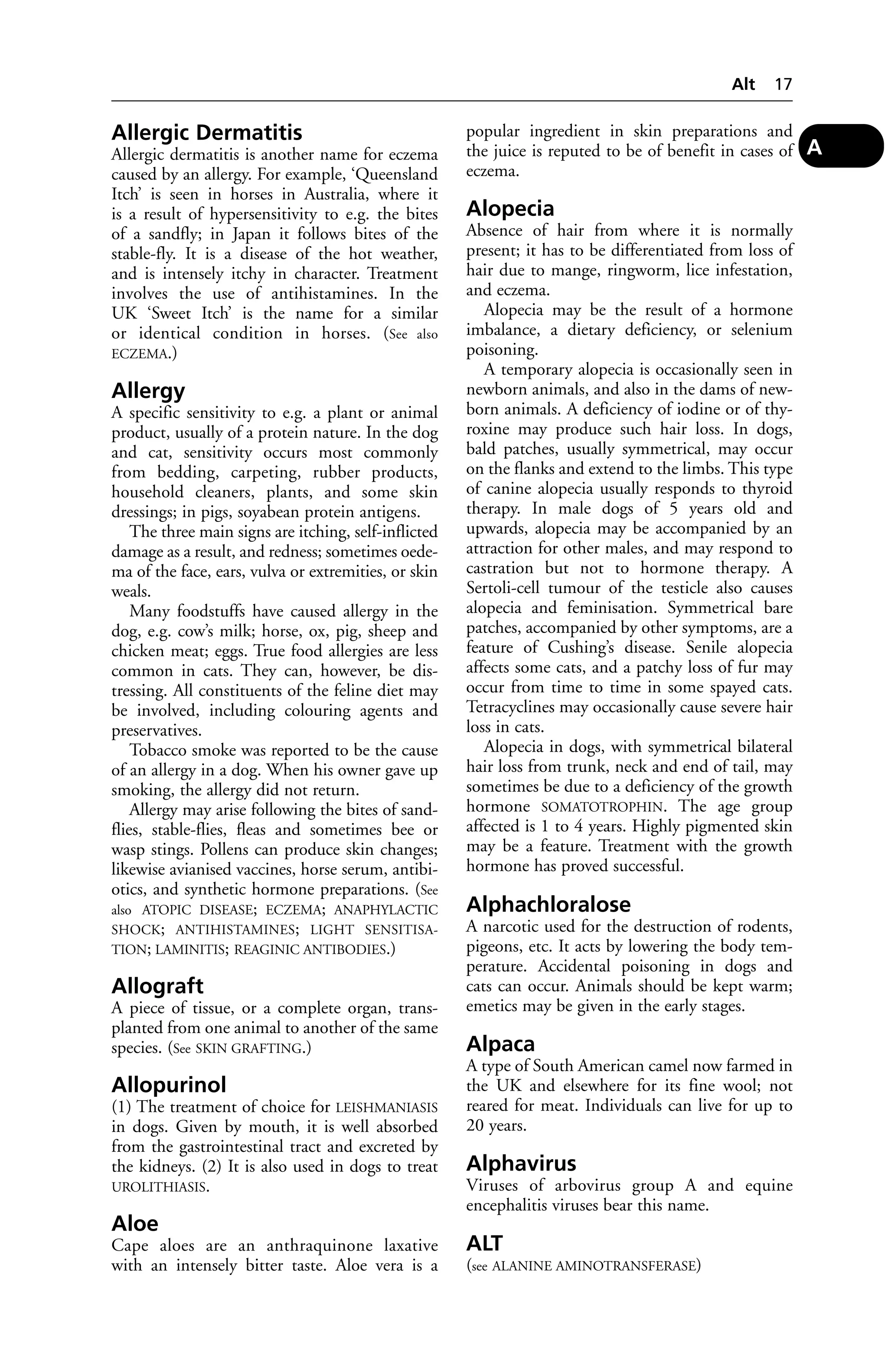 Allergic Dermatitis 
Allergic dermatitis is another name for eczema 
caused by an allergy. For example, ‘Queensland 
Itch’ is seen in horses in Australia, where it 
is a result of hypersensitivity to e.g. the bites 
of a sandfly; in Japan it follows bites of the 
stable-fly. It is a disease of the hot weather, 
and is intensely itchy in character. Treatment 
involves the use of antihistamines. In the 
UK ‘Sweet Itch’ is the name for a similar 
or identical condition in horses. (See also 
ECZEMA.) 
Allergy 
A specific sensitivity to e.g. a plant or animal 
product, usually of a protein nature. In the dog 
and cat, sensitivity occurs most commonly 
from bedding, carpeting, rubber products, 
household cleaners, plants, and some skin 
dressings; in pigs, soyabean protein antigens. 
The three main signs are itching, self-inflicted 
damage as a result, and redness; sometimes oede-ma 
of the face, ears, vulva or extremities, or skin 
weals. 
Many foodstuffs have caused allergy in the 
dog, e.g. cow’s milk; horse, ox, pig, sheep and 
chicken meat; eggs. True food allergies are less 
common in cats. They can, however, be dis-tressing. 
All constituents of the feline diet may 
be involved, including colouring agents and 
preservatives. 
Tobacco smoke was reported to be the cause 
of an allergy in a dog. When his owner gave up 
smoking, the allergy did not return. 
Allergy may arise following the bites of sand-flies, 
stable-flies, fleas and sometimes bee or 
wasp stings. Pollens can produce skin changes; 
likewise avianised vaccines, horse serum, antibi-otics, 
and synthetic hormone preparations. (See 
also ATOPIC DISEASE; ECZEMA; ANAPHYLACTIC 
SHOCK; ANTIHISTAMINES; LIGHT SENSITISA-TION; 
LAMINITIS; REAGINIC ANTIBODIES.) 
Allograft 
A piece of tissue, or a complete organ, trans-planted 
from one animal to another of the same 
species. (See SKIN GRAFTING.) 
Allopurinol 
(1) The treatment of choice for LEISHMANIASIS 
in dogs. Given by mouth, it is well absorbed 
from the gastrointestinal tract and excreted by 
the kidneys. (2) It is also used in dogs to treat 
UROLITHIASIS. 
Aloe 
Cape aloes are an anthraquinone laxative 
with an intensely bitter taste. Aloe vera is a 
Alt 17 
popular ingredient in skin preparations and 
the juice is reputed to be of benefit in cases of 
eczema. 
Alopecia 
Absence of hair from where it is normally 
present; it has to be differentiated from loss of 
hair due to mange, ringworm, lice infestation, 
and eczema. 
Alopecia may be the result of a hormone 
imbalance, a dietary deficiency, or selenium 
poisoning. 
A temporary alopecia is occasionally seen in 
newborn animals, and also in the dams of new-born 
animals. A deficiency of iodine or of thy-roxine 
may produce such hair loss. In dogs, 
bald patches, usually symmetrical, may occur 
on the flanks and extend to the limbs. This type 
of canine alopecia usually responds to thyroid 
therapy. In male dogs of 5 years old and 
upwards, alopecia may be accompanied by an 
attraction for other males, and may respond to 
castration but not to hormone therapy. A 
Sertoli-cell tumour of the testicle also causes 
alopecia and feminisation. Symmetrical bare 
patches, accompanied by other symptoms, are a 
feature of Cushing’s disease. Senile alopecia 
affects some cats, and a patchy loss of fur may 
occur from time to time in some spayed cats. 
Tetracyclines may occasionally cause severe hair 
loss in cats. 
Alopecia in dogs, with symmetrical bilateral 
hair loss from trunk, neck and end of tail, may 
sometimes be due to a deficiency of the growth 
hormone SOMATOTROPHIN. The age group 
affected is 1 to 4 years. Highly pigmented skin 
may be a feature. Treatment with the growth 
hormone has proved successful. 
Alphachloralose 
A narcotic used for the destruction of rodents, 
pigeons, etc. It acts by lowering the body tem-perature. 
Accidental poisoning in dogs and 
cats can occur. Animals should be kept warm; 
emetics may be given in the early stages. 
Alpaca 
A type of South American camel now farmed in 
the UK and elsewhere for its fine wool; not 
reared for meat. Individuals can live for up to 
20 years. 
Alphavirus 
Viruses of arbovirus group A and equine 
encephalitis viruses bear this name. 
ALT 
(see ALANINE AMINOTRANSFERASE) 
A 
 
