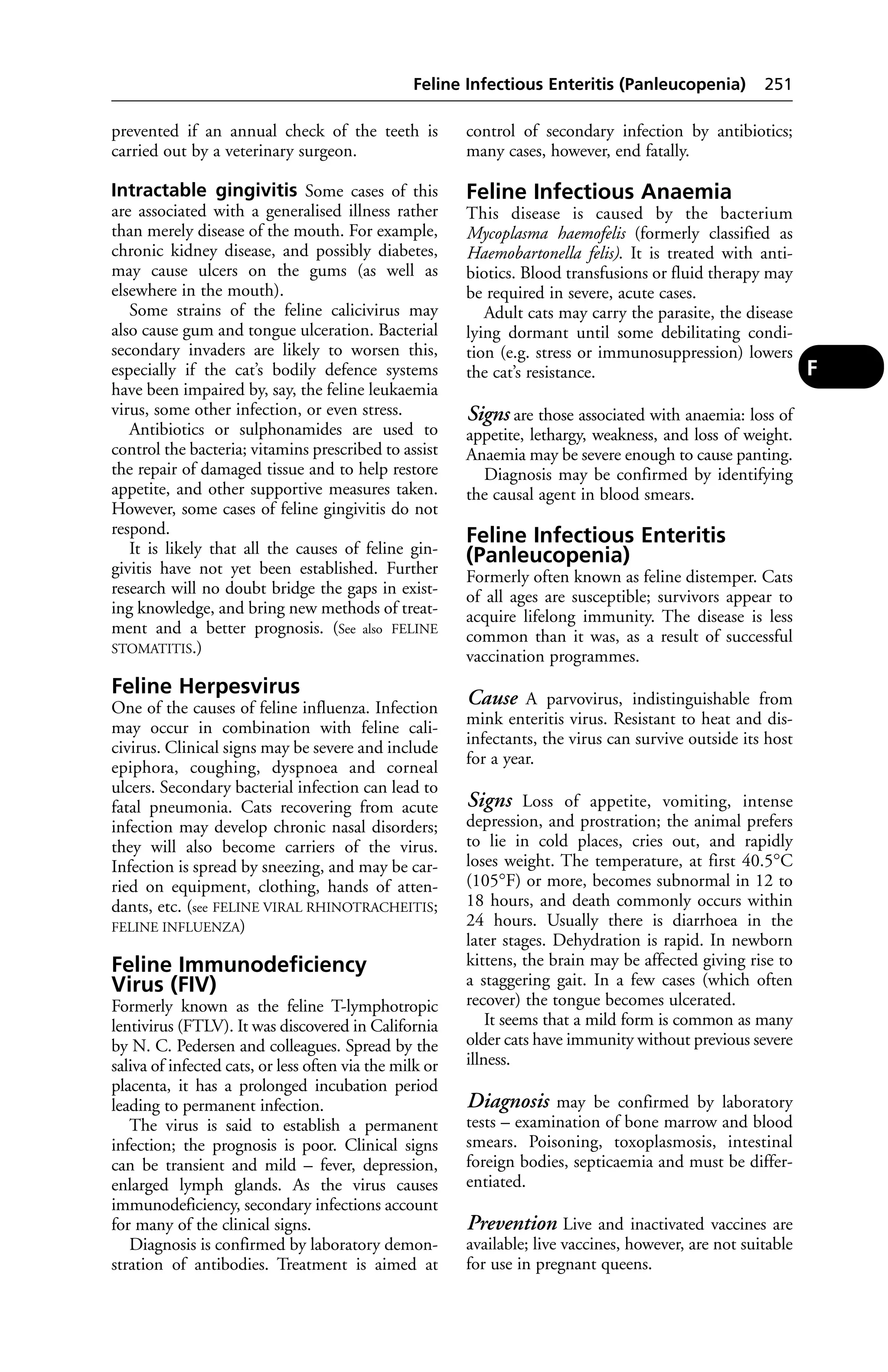 Feline Infectious Enteritis (Panleucopenia) 251 
prevented if an annual check of the teeth is 
carried out by a veterinary surgeon. 
Intractable gingivitis Some cases of this 
are associated with a generalised illness rather 
than merely disease of the mouth. For example, 
chronic kidney disease, and possibly diabetes, 
may cause ulcers on the gums (as well as 
elsewhere in the mouth). 
Some strains of the feline calicivirus may 
also cause gum and tongue ulceration. Bacterial 
secondary invaders are likely to worsen this, 
especially if the cat’s bodily defence systems 
have been impaired by, say, the feline leukaemia 
virus, some other infection, or even stress. 
Antibiotics or sulphonamides are used to 
control the bacteria; vitamins prescribed to assist 
the repair of damaged tissue and to help restore 
appetite, and other supportive measures taken. 
However, some cases of feline gingivitis do not 
respond. 
It is likely that all the causes of feline gin-givitis 
have not yet been established. Further 
research will no doubt bridge the gaps in exist-ing 
knowledge, and bring new methods of treat-ment 
and a better prognosis. (See also FELINE 
STOMATITIS.) 
Feline Herpesvirus 
One of the causes of feline influenza. Infection 
may occur in combination with feline cali-civirus. 
Clinical signs may be severe and include 
epiphora, coughing, dyspnoea and corneal 
ulcers. Secondary bacterial infection can lead to 
fatal pneumonia. Cats recovering from acute 
infection may develop chronic nasal disorders; 
they will also become carriers of the virus. 
Infection is spread by sneezing, and may be car-ried 
on equipment, clothing, hands of atten-dants, 
etc. (see FELINE VIRAL RHINOTRACHEITIS; 
FELINE INFLUENZA) 
Feline Immunodeficiency 
Virus (FIV) 
Formerly known as the feline T-lymphotropic 
lentivirus (FTLV). It was discovered in California 
by N. C. Pedersen and colleagues. Spread by the 
saliva of infected cats, or less often via the milk or 
placenta, it has a prolonged incubation period 
leading to permanent infection. 
The virus is said to establish a permanent 
infection; the prognosis is poor. Clinical signs 
can be transient and mild – fever, depression, 
enlarged lymph glands. As the virus causes 
immunodeficiency, secondary infections account 
for many of the clinical signs. 
Diagnosis is confirmed by laboratory demon-stration 
of antibodies. Treatment is aimed at 
control of secondary infection by antibiotics; 
many cases, however, end fatally. 
Feline Infectious Anaemia 
This disease is caused by the bacterium 
Mycoplasma haemofelis (formerly classified as 
Haemobartonella felis). It is treated with anti-biotics. 
Blood transfusions or fluid therapy may 
be required in severe, acute cases. 
Adult cats may carry the parasite, the disease 
lying dormant until some debilitating condi-tion 
(e.g. stress or immunosuppression) lowers 
the cat’s resistance. 
Signs are those associated with anaemia: loss of 
appetite, lethargy, weakness, and loss of weight. 
Anaemia may be severe enough to cause panting. 
Diagnosis may be confirmed by identifying 
the causal agent in blood smears. 
Feline Infectious Enteritis 
(Panleucopenia) 
Formerly often known as feline distemper. Cats 
of all ages are susceptible; survivors appear to 
acquire lifelong immunity. The disease is less 
common than it was, as a result of successful 
vaccination programmes. 
Cause A parvovirus, indistinguishable from 
mink enteritis virus. Resistant to heat and dis-infectants, 
the virus can survive outside its host 
for a year. 
Signs Loss of appetite, vomiting, intense 
depression, and prostration; the animal prefers 
to lie in cold places, cries out, and rapidly 
loses weight. The temperature, at first 40.5°C 
(105°F) or more, becomes subnormal in 12 to 
18 hours, and death commonly occurs within 
24 hours. Usually there is diarrhoea in the 
later stages. Dehydration is rapid. In newborn 
kittens, the brain may be affected giving rise to 
a staggering gait. In a few cases (which often 
recover) the tongue becomes ulcerated. 
It seems that a mild form is common as many 
older cats have immunity without previous severe 
illness. 
Diagnosis may be confirmed by laboratory 
tests – examination of bone marrow and blood 
smears. Poisoning, toxoplasmosis, intestinal 
foreign bodies, septicaemia and must be differ-entiated. 
Prevention Live and inactivated vaccines are 
available; live vaccines, however, are not suitable 
for use in pregnant queens. 
F 
 