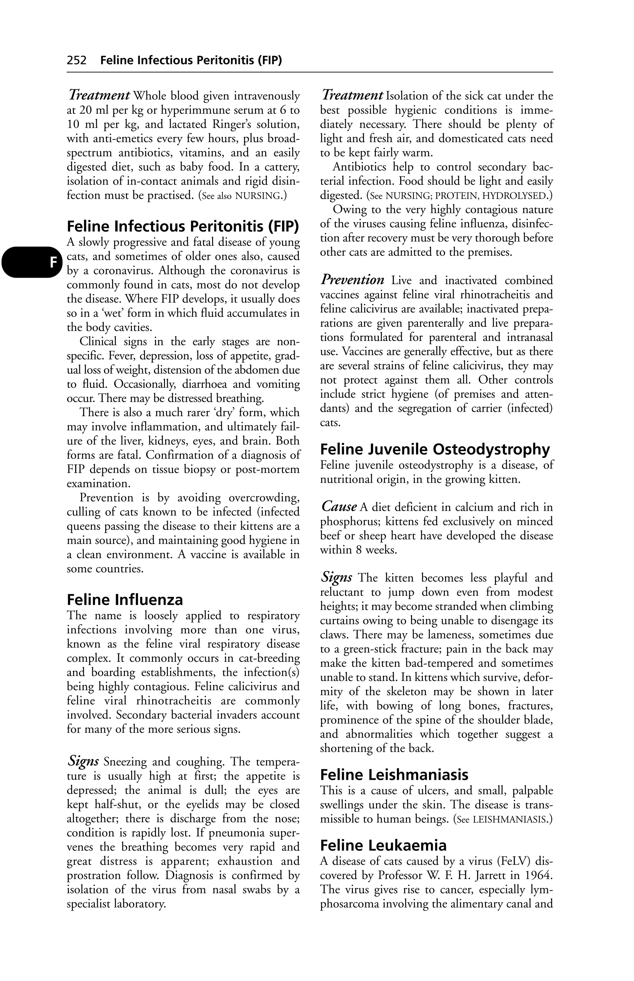 Treatment Whole blood given intravenously 
at 20 ml per kg or hyperimmune serum at 6 to 
10 ml per kg, and lactated Ringer’s solution, 
with anti-emetics every few hours, plus broad-spectrum 
antibiotics, vitamins, and an easily 
digested diet, such as baby food. In a cattery, 
isolation of in-contact animals and rigid disin-fection 
must be practised. (See also NURSING.) 
Feline Infectious Peritonitis (FIP) 
A slowly progressive and fatal disease of young 
cats, and sometimes of older ones also, caused 
by a coronavirus. Although the coronavirus is 
commonly found in cats, most do not develop 
the disease. Where FIP develops, it usually does 
so in a ‘wet’ form in which fluid accumulates in 
the body cavities. 
Clinical signs in the early stages are non-specific. 
Fever, depression, loss of appetite, grad-ual 
loss of weight, distension of the abdomen due 
to fluid. Occasionally, diarrhoea and vomiting 
occur. There may be distressed breathing. 
There is also a much rarer ‘dry’ form, which 
may involve inflammation, and ultimately fail-ure 
of the liver, kidneys, eyes, and brain. Both 
forms are fatal. Confirmation of a diagnosis of 
FIP depends on tissue biopsy or post-mortem 
examination. 
Prevention is by avoiding overcrowding, 
culling of cats known to be infected (infected 
queens passing the disease to their kittens are a 
main source), and maintaining good hygiene in 
a clean environment. A vaccine is available in 
some countries. 
Feline Influenza 
The name is loosely applied to respiratory 
infections involving more than one virus, 
known as the feline viral respiratory disease 
complex. It commonly occurs in cat-breeding 
and boarding establishments, the infection(s) 
being highly contagious. Feline calicivirus and 
feline viral rhinotracheitis are commonly 
involved. Secondary bacterial invaders account 
for many of the more serious signs. 
Signs Sneezing and coughing. The tempera-ture 
is usually high at first; the appetite is 
depressed; the animal is dull; the eyes are 
kept half-shut, or the eyelids may be closed 
altogether; there is discharge from the nose; 
condition is rapidly lost. If pneumonia super-venes 
the breathing becomes very rapid and 
great distress is apparent; exhaustion and 
prostration follow. Diagnosis is confirmed by 
isolation of the virus from nasal swabs by a 
specialist laboratory. 
Treatment Isolation of the sick cat under the 
best possible hygienic conditions is imme-diately 
necessary. There should be plenty of 
light and fresh air, and domesticated cats need 
to be kept fairly warm. 
Antibiotics help to control secondary bac-terial 
infection. Food should be light and easily 
digested. (See NURSING; PROTEIN, HYDROLYSED.) 
Owing to the very highly contagious nature 
of the viruses causing feline influenza, disinfec-tion 
after recovery must be very thorough before 
other cats are admitted to the premises. 
Prevention Live and inactivated combined 
vaccines against feline viral rhinotracheitis and 
feline calicivirus are available; inactivated prepa-rations 
are given parenterally and live prepara-tions 
formulated for parenteral and intranasal 
use. Vaccines are generally effective, but as there 
are several strains of feline calicivirus, they may 
not protect against them all. Other controls 
include strict hygiene (of premises and atten-dants) 
and the segregation of carrier (infected) 
cats. 
Feline Juvenile Osteodystrophy 
Feline juvenile osteodystrophy is a disease, of 
nutritional origin, in the growing kitten. 
Cause A diet deficient in calcium and rich in 
phosphorus; kittens fed exclusively on minced 
beef or sheep heart have developed the disease 
within 8 weeks. 
Signs The kitten becomes less playful and 
reluctant to jump down even from modest 
heights; it may become stranded when climbing 
curtains owing to being unable to disengage its 
claws. There may be lameness, sometimes due 
to a green-stick fracture; pain in the back may 
make the kitten bad-tempered and sometimes 
unable to stand. In kittens which survive, defor-mity 
of the skeleton may be shown in later 
life, with bowing of long bones, fractures, 
prominence of the spine of the shoulder blade, 
and abnormalities which together suggest a 
shortening of the back. 
Feline Leishmaniasis 
This is a cause of ulcers, and small, palpable 
swellings under the skin. The disease is trans-missible 
to human beings. (See LEISHMANIASIS.) 
Feline Leukaemia 
A disease of cats caused by a virus (FeLV) dis-covered 
by Professor W. F. H. Jarrett in 1964. 
The virus gives rise to cancer, especially lym-phosarcoma 
involving the alimentary canal and 
252 Feline Infectious Peritonitis (FIP) 
F 
 