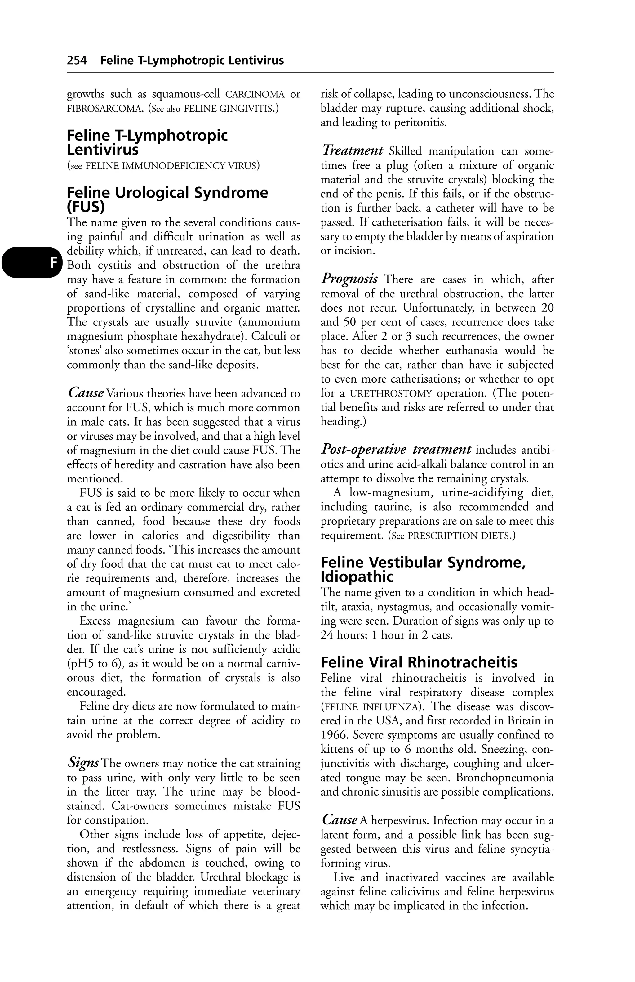 growths such as squamous-cell CARCINOMA or 
FIBROSARCOMA. (See also FELINE GINGIVITIS.) 
Feline T-Lymphotropic 
Lentivirus 
(see FELINE IMMUNODEFICIENCY VIRUS) 
Feline Urological Syndrome 
(FUS) 
The name given to the several conditions caus-ing 
painful and difficult urination as well as 
debility which, if untreated, can lead to death. 
Both cystitis and obstruction of the urethra 
may have a feature in common: the formation 
of sand-like material, composed of varying 
proportions of crystalline and organic matter. 
The crystals are usually struvite (ammonium 
magnesium phosphate hexahydrate). Calculi or 
‘stones’ also sometimes occur in the cat, but less 
commonly than the sand-like deposits. 
Cause Various theories have been advanced to 
account for FUS, which is much more common 
in male cats. It has been suggested that a virus 
or viruses may be involved, and that a high level 
of magnesium in the diet could cause FUS. The 
effects of heredity and castration have also been 
mentioned. 
FUS is said to be more likely to occur when 
a cat is fed an ordinary commercial dry, rather 
than canned, food because these dry foods 
are lower in calories and digestibility than 
many canned foods. ‘This increases the amount 
of dry food that the cat must eat to meet calo-rie 
requirements and, therefore, increases the 
amount of magnesium consumed and excreted 
in the urine.’ 
Excess magnesium can favour the forma-tion 
of sand-like struvite crystals in the blad-der. 
If the cat’s urine is not sufficiently acidic 
(pH5 to 6), as it would be on a normal carniv-orous 
diet, the formation of crystals is also 
encouraged. 
Feline dry diets are now formulated to main-tain 
urine at the correct degree of acidity to 
avoid the problem. 
Signs The owners may notice the cat straining 
to pass urine, with only very little to be seen 
in the litter tray. The urine may be blood-stained. 
Cat-ow