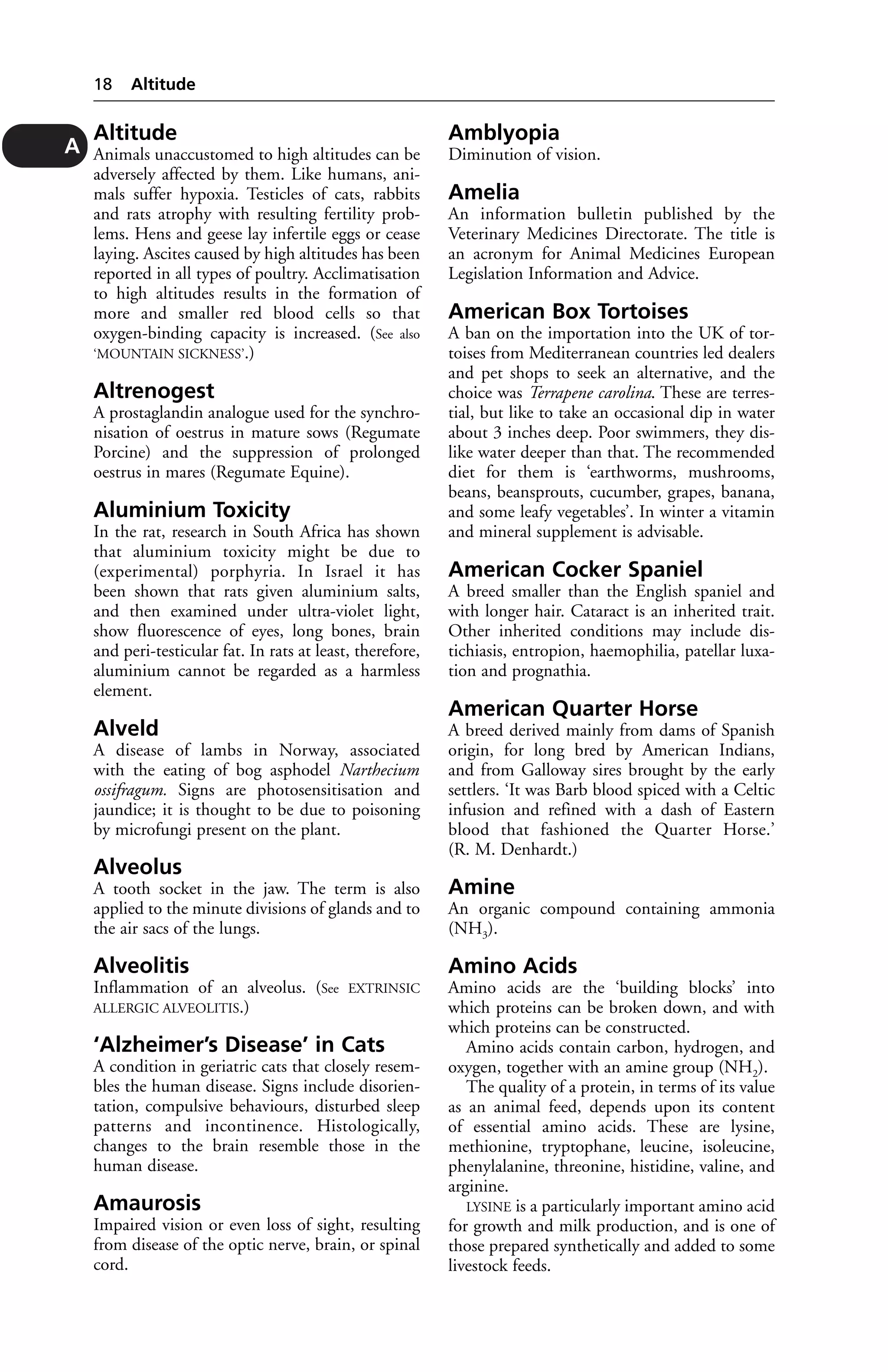 Altitude 
Animals unaccustomed to high altitudes can be 
adversely affected by them. Like humans, ani-mals 
suffer hypoxia. Testicles of cats, rabbits 
and rats atrophy with resulting fertility prob-lems. 
Hens and geese lay infertile eggs or cease 
laying. Ascites caused by high altitudes has been 
reported in all types of poultry. Acclimatisation 
to high altitudes results in the formation of 
more and smaller red blood cells so that 
oxygen-binding capacity is increased. (See also 
‘MOUNTAIN SICKNESS’.) 
Altrenogest 
A prostaglandin analogue used for the synchro-nisation 
of oestrus in mature sows (Regumate 
Porcine) and the suppression of prolonged 
oestrus in mares (Regumate Equine). 
Aluminium Toxicity 
In the rat, research in South Africa has shown 
that aluminium toxicity might be due to 
(experimental) porphyria. In Israel it has 
been shown that rats given aluminium salts, 
and then examined under ultra-violet light, 
show fluorescence of eyes, long bones, brain 
and peri-testicular fat. In rats at least, therefore, 
aluminium cannot be regarded as a harmless 
element. 
Alveld 
A disease of lambs in Norway, associated 
with the eating of bog asphodel Narthecium 
ossifragum. Signs are photosensitisation and 
jaundice; it is thought to be due to poisoning 
by microfungi present on the plant. 
Alveolus 
A tooth socket in the jaw. The term is also 
applied to the minute divisions of glands and to 
the air sacs of the lungs. 
Alveolitis 
Inflammation of an alveolus. (See EXTRINSIC 
ALLERGIC ALVEOLITIS.) 
‘Alzheimer’s Disease’ in Cats 
A condition in geriatric cats that closely resem-bles 
the human disease. Signs include disorien-tation, 
compulsive behaviours, disturbed sleep 
patterns and incontinence. Histologically, 
changes to the brain resemble those in the 
human disease. 
Amaurosis 
Impaired vision or even loss of sight, resulting 
from disease of the optic nerve, brain, or spinal 
cord. 
Amblyopia 
Diminution of vision. 
Amelia 
An information bulletin published by the 
Veterinary Medicines Directorate. The title is 
an acronym for Animal Medicines European 
Legislation Information and Advice. 
American Box Tortoises 
A ban on the importation into the UK of tor-toises 
from Mediterranean countries led dealers 
and pet shops to seek an alternative, and the 
choice was Terrapene carolina. These are terres-tial, 
but like to take an occasional dip in water 
about 3 inches deep. Poor swimmers, they dis-like 
water deeper than that. The recommended 
diet for them is ‘earthworms, mushrooms, 
beans, beansprouts, cucumber, grapes, banana, 
and some leafy vegetables’. In winter a vitamin 
and mineral supplement is advisable. 
American Cocker Spaniel 
A breed smaller than the English spaniel and 
with longer hair. Cataract is an inherited trait. 
Other inherited conditions may include dis-tichiasis, 
entropion, haemophilia, patellar luxa-tion 
and prognathia. 
American Quarter Horse 
A breed derived mainly from dams of Spanish 
origin, for long bred by American Indians, 
and from Galloway sires brought by the early 
settlers. ‘It was Barb blood spiced with a Celtic 
infusion and refined with a dash of Eastern 
blood that fashioned the Quarter Horse.’ 
(R. M. Denhardt.) 
Amine 
An organic compound containing ammonia 
(NH3). 
Amino Acids 
Amino acids are the ‘building blocks’ into 
which proteins can be broken down, and with 
which proteins can be constructed. 
Amino acids contain carbon, hydrogen, and 
oxygen, together with an amine group (NH2). 
The quality of a protein, in terms of its value 
as an animal feed, depends upon its content 
of essential amino acids. These are lysine, 
methionine, tryptophane, leucine, isoleucine, 
phenylalanine, threonine, histidine, valine, and 
arginine. 
LYSINE is a particularly important amino acid 
for growth and milk production, and is one of 
those prepared synthetically and added to some 
livestock feeds. 
18 Altitude 
A 
 