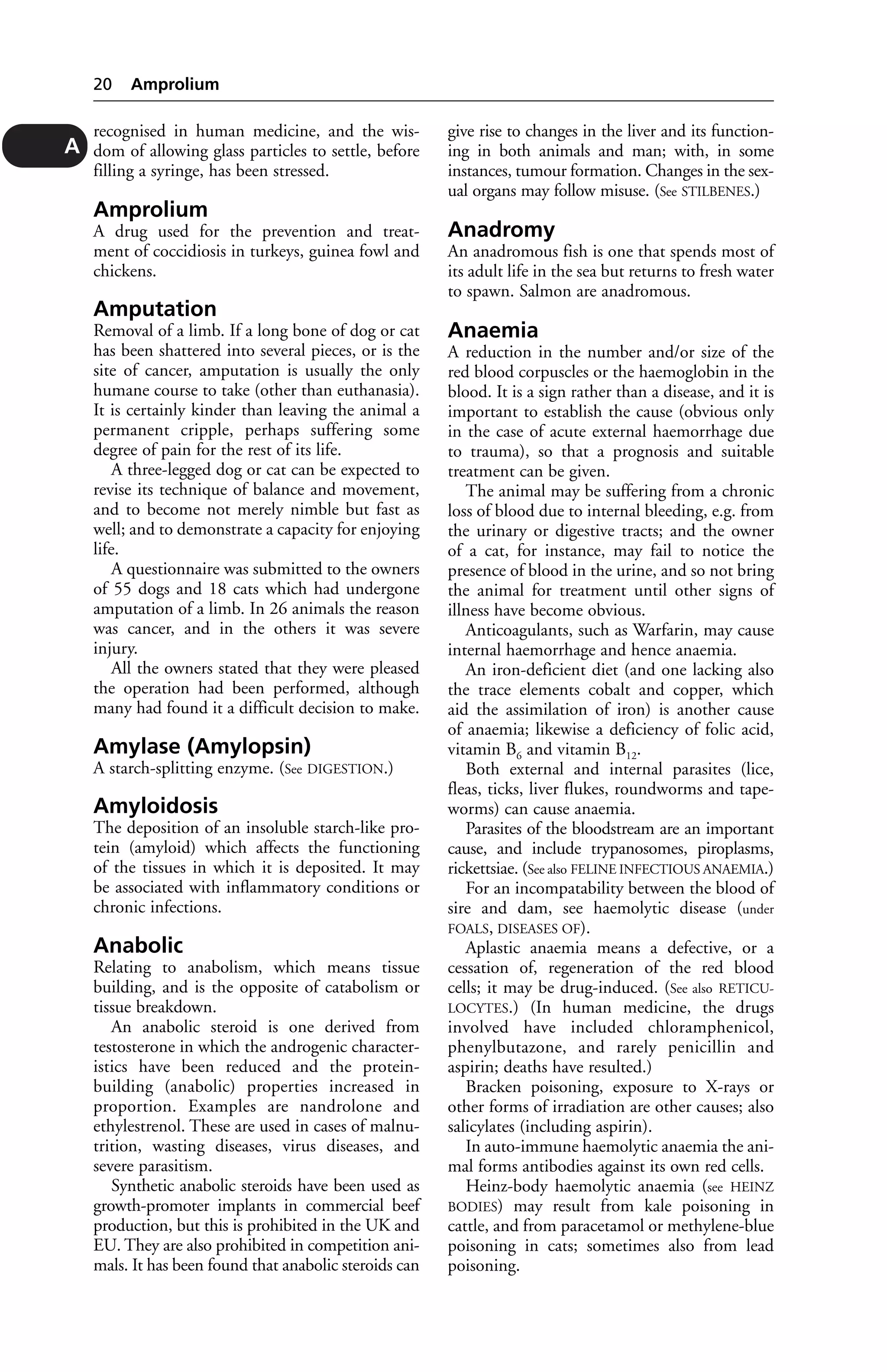 recognised in human medicine, and the wis-dom 
of allowing glass particles to settle, before 
filling a syringe, has been stressed. 
Amprolium 
A drug used for the prevention and treat-ment 
of coccidiosis in turkeys, guinea fowl and 
chickens. 
Amputation 
Removal of a limb. If a long bone of dog or cat 
has been shattered into several pieces, or is the 
site of cancer, amputation is usually the only 
humane course to take (other than euthanasia). 
It is certainly kinder than leaving the animal a 
permanent cripple, perhaps suffering some 
degree of pain for the rest of its life. 
A three-legged dog or cat can be expected to 
revise its technique of balance and movement, 
and to become not merely nimble but fast as 
well; and to demonstrate a capacity for enjoying 
life. 
A questionnaire was submitted to the owners 
of 55 dogs and 18 cats which had undergone 
amputation of a limb. In 26 animals the reason 
was cancer, and in the others it was severe 
injury. 
All the owners stated that they were pleased 
the operation had been performed, although 
many had found it a difficult decision to make. 
Amylase (Amylopsin) 
A starch-splitting enzyme. (See DIGESTION.) 
Amyloidosis 
The deposition of an insoluble starch-like pro-tein 
(amyloid) which affects the functioning 
of the tissues in which it is deposited. It may 
be associated with inflammatory conditions or 
chronic infections. 
Anabolic 
Relating to anabolism, which means tissue 
building, and is the opposite of catabolism or 
tissue breakdown. 
An anabolic steroid is one derived from 
testosterone in which the androgenic character-istics 
have been reduced and the protein-building 
(anabolic) properties increased in 
proportion. Examples are nandrolone and 
ethylestrenol. These are used in cases of malnu-trition, 
wasting diseases, virus diseases, and 
severe parasitism. 
Synthetic anabolic steroids have been used as 
growth-promoter implants in commercial beef 
production, but this is prohibited in the UK and 
EU. They are also prohibited in competition ani-mals. 
It has been found that anabolic steroids can 
give rise to changes in the liver and its function-ing 
in both animals and man; with, in some 
instances, tumour formation. Changes in the sex-ual 
organs may follow misuse. (See STILBENES.) 
Anadromy 
An anadromous fish is one that spends most of 
its adult life in the sea but returns to fresh water 
to spawn. Salmon are anadromous. 
Anaemia 
A reduction in the number and/or size of the 
red blood corpuscles or the haemoglobin in the 
blood. It is a sign rather than a disease, and it is 
important to establish the cause (obvious only 
in the case of acute external haemorrhage due 
to trauma), so that a prognosis and suitable 
treatment can be given. 
The animal may be suffering from a chronic 
loss of blood due to internal bleeding, e.g. from 
the urinary or digestive tracts; and the owner 
of a cat, for instance, may fail to notice the 
presence of blood in the urine, and so not bring 
the animal for treatment until other signs of 
illness have become obvious. 
Anticoagulants, such as Warfarin, may cause 
internal haemorrhage and hence anaemia. 
An iron-deficient diet (and one lacking also 
the trace elements cobalt and copper, which 
aid the assimilation of iron) is another cause 
of anaemia; likewise a deficiency of folic acid, 
vitamin B6 and vitamin B12. 
Both external and internal parasites (lice, 
fleas, ticks, liver flukes, roundworms and tape-worms) 
can cause anaemia. 
Parasites of the bloodstream are an important 
cause, and include trypanosomes, piroplasms, 
rickettsiae. (See also FELINE INFECTIOUS ANAEMIA.) 
For an incompatability between the blood of 
sire and dam, see haemolytic disease (under 
FOALS, DISEASES OF). 
Aplastic anaemia means a defective, or a 
cessation of, regeneration of the red blood 
cells; it may be drug-induced. (See also RETICU-LOCYTES.) 
(In human medicine, the drugs 
involved have included chloramphenicol, 
phenylbutazone, and rarely penicillin and 
aspirin; deaths have resulted.) 
Bracken poisoning, exposure to X-rays or 
other forms of irradiation are other causes; also 
salicylates (including aspirin). 
In auto-immune haemolytic anaemia the ani-mal 
forms antibodies against its own red cells. 
Heinz-body haemolytic anaemia (see HEINZ 
BODIES) may result from kale poisoning in 
cattle, and from paracetamol or methylene-blue 
poisoning in cats; sometimes also from lead 
poisoning. 
20 Amprolium 
A 
 