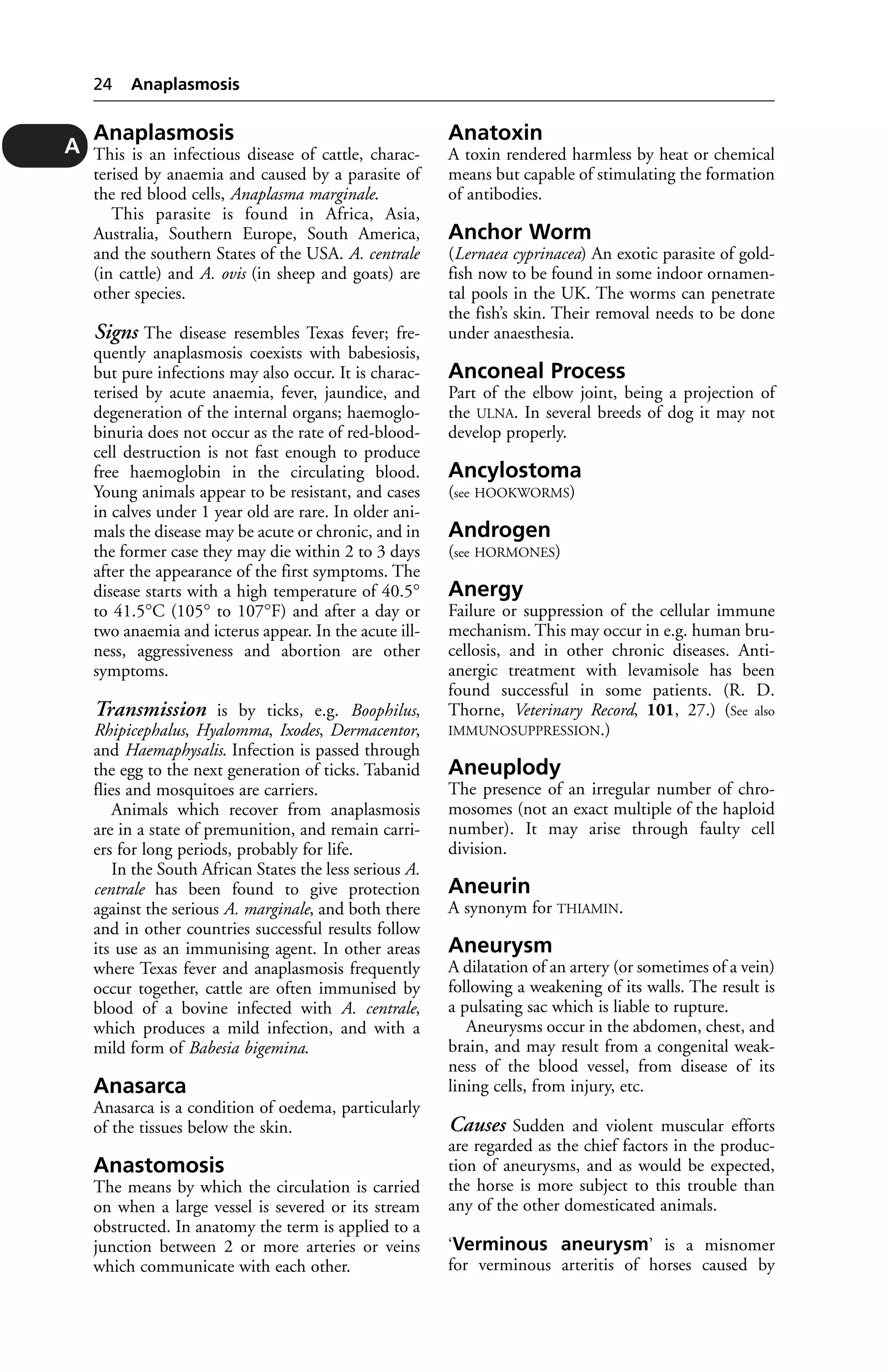Anaplasmosis 
This is an infectious disease of cattle, charac-terised 
by anaemia and caused by a parasite of 
the red blood cells, Anaplasma marginale. 
This parasite is found in Africa, Asia, 
Australia, Southern Europe, South America, 
and the southern States of the USA. A. centrale 
(in cattle) and A. ovis (in sheep and goats) are 
other species. 
Signs The disease resembles Texas fever; fre-quently 
anaplasmosis coexists with babesiosis, 
but pure infections may also occur. It is charac-terised 
by acute anaemia, fever, jaundice, and 
degeneration of the internal organs; haemoglo-binuria 
does not occur as the rate of red-blood-cell 
destruction is not fast enough to produce 
free haemoglobin in the circulating blood. 
Young animals appear to be resistant, and cases 
in calves under 1 year old are rare. In older ani-mals 
the disease may be acute or chronic, and in 
the former case they may die within 2 to 3 days 
after the appearance of the first symptoms. The 
disease starts with a high temperature of 40.5° 
to 41.5°C (105° to 107°F) and after a day or 
two anaemia and icterus appear. In the acute ill-ness, 
aggressiveness and abortion are other 
symptoms. 
Transmission is by ticks, e.g. Boophilus, 
Rhipicephalus, Hyalomma, Ixodes, Dermacentor, 
and Haemaphysalis. Infection is passed through 
the egg to the next generation of ticks. Tabanid 
flies and mosquitoes are carriers. 
Animals which recover from anaplasmosis 
are in a state of premunition, and remain carri-ers 
for long periods, probably for life. 
In the South African States the less serious A. 
centrale has been found to give protection 
against the serious A. marginale, and both there 
and in other countries successful results follow 
its use as an immunising agent. In other areas 
where Texas fever and anaplasmosis frequently 
occur together, cattle are often immunised by 
blood of a bovine infected with A. centrale, 
which produces a mild infection, and with a 
mild form of Babesia bigemina. 
Anasarca 
Anasarca is a condition of oedema, particularly 
of the tissues below the skin. 
Anastomosis 
The means by which the circulation is carried 
on when a large vessel is severed or its stream 
obstructed. In anatomy the term is applied to a 
junction between 2 or more arteries or veins 
which communicate with each other. 
Anatoxin 
A toxin rendered harmless by heat or chemical 
means but capable of stimulating the formation 
of antibodies. 
Anchor Worm 
(Lernaea cyprinacea) An exotic parasite of gold-fish 
now to be found in some indoor ornamen-tal 
pools in the UK. The worms can penetrate 
the fish’s skin. Their removal needs to be done 
under anaesthesia. 
Anconeal Process 
Part of the elbow joint, being a projection of 
the ULNA. In several breeds of dog it may not 
develop properly. 
Ancylostoma 
(see HOOKWORMS) 
Androgen 
(see HORMONES) 
Anergy 
Failure or suppression of the cellular immune 
mechanism. This may occur in e.g. human bru-cellosis, 
and in other chronic diseases. Anti-anergic 
treatment with levamisole has been 
found successful in some patients. (R. D. 
Thorne, Veterinary Record, 101, 27.) (See also 
IMMUNOSUPPRESSION.) 
Aneuplody 
The presence of an irregular number of chro-mosomes 
(not an exact multiple of the haploid 
number). It may arise through faulty cell 
division. 
Aneurin 
A synonym for THIAMIN. 
Aneurysm 
A dilatation of an artery (or sometimes of a vein) 
following a weakening of its walls. The result is 
a pulsating sac which is liable to rupture. 
Aneurysms occur in the abdomen, chest, and 
brain, and may result from a congenital weak-ness 
of the blood vessel, from disease of its 
lining cells, from injury, etc. 
Causes Sudden and violent muscular efforts 
are regarded as the chief factors in the produc-tion 
of aneurysms, and as would be expected, 
the horse is more subject to this trouble than 
any of the other domesticated animals. 
‘Verminous aneurysm’ is a misnomer 
for verminous arteritis of horses caused by 
24 Anaplasmosis 
A 
 