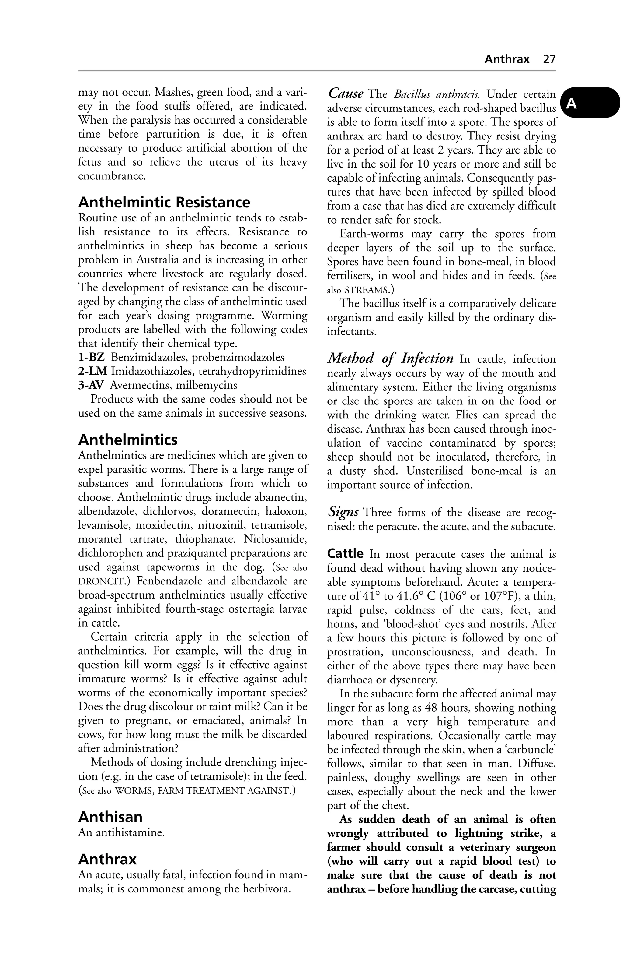 may not occur. Mashes, green food, and a vari-ety 
in the food stuffs offered, are indicated. 
When the paralysis has occurred a considerable 
time before parturition is due, it is often 
necessary to produce artificial abortion of the 
fetus and so relieve the uterus of its heavy 
encumbrance. 
Anthelmintic Resistance 
Routine use of an anthelmintic tends to estab-lish 
resistance to its effects. Resistance to 
anthelmintics in sheep has become a serious 
problem in Australia and is increasing in other 
countries where livestock are regularly dosed. 
The development of resistance can be discour-aged 
by changing the class of anthelmintic used 
for each year’s dosing programme. Worming 
products are labelled with the following codes 
that identify their chemical type. 
1-BZ Benzimidazoles, probenzimodazoles 
2-LM Imidazothiazoles, tetrahydropyrimidines 
3-AV Avermectins, milbemycins 
Products with the same codes should not be 
used on the same animals in successive seasons. 
Anthelmintics 
Anthelmintics are medicines which are given to 
expel parasitic worms. There is a large range of 
substances and formulations from which to 
choose. Anthelmintic drugs include abamectin, 
albendazole, dichlorvos, doramectin, haloxon, 
levamisole, moxidectin, nitroxinil, tetramisole, 
morantel tartrate, thiophanate. Niclosamide, 
dichlorophen and praziquantel preparations are 
used against tapeworms in the dog. (See also 
DRONCIT.) Fenbendazole and albendazole are 
broad-spectrum anthelmintics usually effective 
against inhibited fourth-stage ostertagia larvae 
in cattle. 
Certain criteria apply in the selection of 
anthelmintics. For example, will the drug in 
question kill worm eggs? Is it effective against 
immature worms? Is it effective against adult 
worms of the economically important species? 
Does the drug discolour or taint milk? Can it be 
given to pregnant, or emaciated, animals? In 
cows, for how long must the milk be discarded 
after administration? 
Methods of dosing include drenching; injec-tion 
(e.g. in the case of tetramisole); in the feed. 
(See also WORMS, FARM TREATMENT AGAINST.) 
Anthisan 
An antihistamine. 
Anthrax 
An acute, usually fatal, infection found in mam-mals; 
it is commonest among the herbivora. 
Anthrax 27 
Cause The Bacillus anthracis. Under certain 
adverse circumstances, each rod-shaped bacillus 
is able to form itself into a spore. The spores of 
anthrax are hard to destroy. They resist drying 
for a period of at least 2 years. They are able to 
live in the soil for 10 years or more and still be 
capable of infecting animals. Consequently pas-tures 
that have been infected by spilled blood 
from a case that has died are extremely difficult 
to render safe for stock. 
Earth-worms may carry the spores from 
deeper layers of the soil up to the surface. 
Spores have been found in bone-meal, in blood 
fertilisers, in wool and hides and in feeds. (See 
also STREAMS.) 
The bacillus itself is a comparatively delicate 
organism and easily killed by the ordinary dis-infectants. 
Method of Infection In cattle, infection 
nearly always occurs by way of the mouth and 
alimentary system. Either the living organisms 
or else the spores are taken in on the food or 
with the drinking water. Flies can spread the 
disease. Anthrax has been caused through inoc-ulation 
of vaccine contaminated by spores; 
sheep should not be inoculated, therefore, in 
a dusty shed. Unsterilised bone-meal is an 
important source of infection. 
Signs Three forms of the disease are recog-nised: 
the peracute, the acute, and the subacute. 
Cattle In most peracute cases the animal is 
found dead without having shown any notice-able 
symptoms beforehand. Acute: a tempera-ture 
of 41° to 41.6° C (106° or 107°F), a thin, 
rapid pulse, coldness of the ears, feet, and 
horns, and ‘blood-shot’ eyes and nostrils. After 
a few hours this picture is followed by one of 
prostration, unconsciousness, and death. In 
either of the above types there may have been 
diarrhoea or dysentery. 
In the subacute form the affected animal may 
linger for as long as 48 hours, showing nothing 
more than a very high temperature and 
laboured respirations. Occasionally cattle may 
be infected through the skin, when a ‘carbuncle’ 
follows, similar to that seen in man. Diffuse, 
painless, doughy swellings are seen in other 
cases, especially about the neck and the lower 
part of the chest. 
As sudden death of an animal is often 
wrongly attributed to lightning strike, a 
farmer should consult a veterinary surgeon 
(who will carry out a rapid blood test) to 
make sure that the cause of death is not 
anthrax – before handling the carcase, cutting 
A 
 