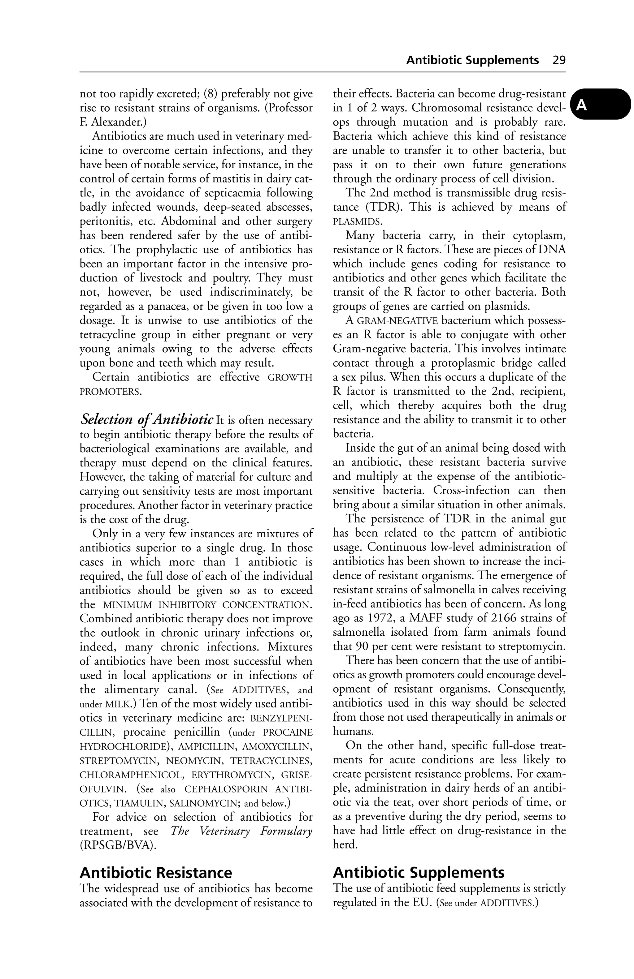 not too rapidly excreted; (8) preferably not give 
rise to resistant strains of organisms. (Professor 
F. Alexander.) 
Antibiotics are much used in veterinary med-icine 
to overcome certain infections, and they 
have been of notable service, for instance, in the 
control of certain forms of mastitis in dairy cat-tle, 
in the avoidance of septicaemia following 
badly infected wounds, deep-seated abscesses, 
peritonitis, etc. Abdominal and other surgery 
has been rendered safer by the use of antibi-otics. 
The prophylactic use of antibiotics has 
been an important factor in the intensive pro-duction 
of livestock and poultry. They must 
not, however, be used indiscriminately, be 
regarded as a panacea, or be given in too low a 
dosage. It is unwise to use antibiotics of the 
tetracycline group in either pregnant or very 
young animals owing to the adverse effects 
upon bone and teeth which may result. 
Certain antibiotics are effective GROWTH 
PROMOTERS. 
Selection of Antibiotic It is often necessary 
to begin antibiotic therapy before the results of 
bacteriological examinations are available, and 
therapy must depend on the clinical features. 
However, the taking of material for culture and 
carrying out sensitivity tests are most important 
procedures. Another factor in veterinary practice 
is the cost of the drug. 
Only in a very few instances are mixtures of 
antibiotics superior to a single drug. In those 
cases in which more than 1 antibiotic is 
required, the full dose of each of the individual 
antibiotics should be given so as to exceed 
the MINIMUM INHIBITORY CONCENTRATION. 
Combined antibiotic therapy does not improve 
the outlook in chronic urinary infections or, 
indeed, many chronic infections. Mixtures 
of antibiotics have been most successful when 
used in local applications or in infections of 
the alimentary canal. (See ADDITIVES, and 
under MILK.) Ten of the most widely used antibi-otics 
in veterinary medicine are: BENZYLPENI-CILLIN, 
procaine penicillin (under PROCAINE 
HYDROCHLORIDE), AMPICILLIN, AMOXYCILLIN, 
STREPTOMYCIN, NEOMYCIN, TETRACYCLINES, 
CHLORAMPHENICOL, ERYTHROMYCIN, GRISE-OFULVIN. 
(See also CEPHALOSPORIN ANTIBI-OTICS, 
TIAMULIN, SALINOMYCIN; and below.) 
For advice on selection of antibiotics for 
treatment, see The Veterinary Formulary 
(RPSGB/BVA). 
Antibiotic Resistance 
The widespread use of antibiotics has become 
associated with the development of resistance to 
Antibiotic Supplements 29 
their effects. Bacteria can become drug-resistant 
in 1 of 2 ways. Chromosomal resistance devel-ops 
through mutation and is probably rare. 
Bacteria which achieve this kind of resistance 
are unable to transfer it to other bacteria, but 
pass it on to their own future generations 
through the ordinary process of cell division. 
The 2nd method is transmissible drug resis-tance 
(TDR). This is achieved by means of 
PLASMIDS. 
Many bacteria carry, in their cytoplasm, 
resistance or R factors. These are pieces of DNA 
which include genes coding for resistance to 
antibiotics and other genes which facilitate the 
transit of the R factor to other bacteria. Both 
groups of genes are carried on plasmids. 
A GRAM-NEGATIVE bacterium which possess-es 
an R factor is able to conjugate with other 
Gram-negative bacteria. This involves intimate 
contact through a protoplasmic bridge called 
a sex pilus. When this occurs a duplicate of the 
R factor is transmitted to the 2nd, recipient, 
cell, which thereby acquires both the drug 
resistance and the ability to transmit it to other 
bacteria. 
Inside the gut of an animal being dosed with 
an antibiotic, these resistant bacteria survive 
and multiply at the expense of the antibiotic-sensitive 
bacteria. Cross-infection can then 
bring about a similar situation in other animals. 
The persistence of TDR in the animal gut 
has been related to the pattern of antibiotic 
usage. Continuous low-level administration of 
antibiotics has been shown to increase the inci-dence 
of resistant organisms. The emergence of 
resistant strains of salmonella in calves receiving 
in-feed antibiotics has been of concern. As long 
ago as 1972, a MAFF study of 2166 strains of 
salmonella isolated from farm animals found 
that 90 per cent were resistant to streptomycin. 
There has been concern that the use of antibi-otics 
as growth promoters could encourage devel-opment 
of resistant organisms. Consequently, 
antibiotics used in this way should be selected 
from those not used therapeutically in animals or 
humans. 
On the other hand, specific full-dose treat-ments 
for acute conditions are less likely to 
create persistent resistance problems. For exam-ple, 
administration in dairy herds of an antibi-otic 
via the teat, over short periods of time, or 
as a preventive during the dry period, seems to 
have had little effect on drug-resistance in the 
herd. 
Antibiotic Supplements 
The use of antibiotic feed supplements is strictly 
regulated in the EU. (See under ADDITIVES.) 
A 
 