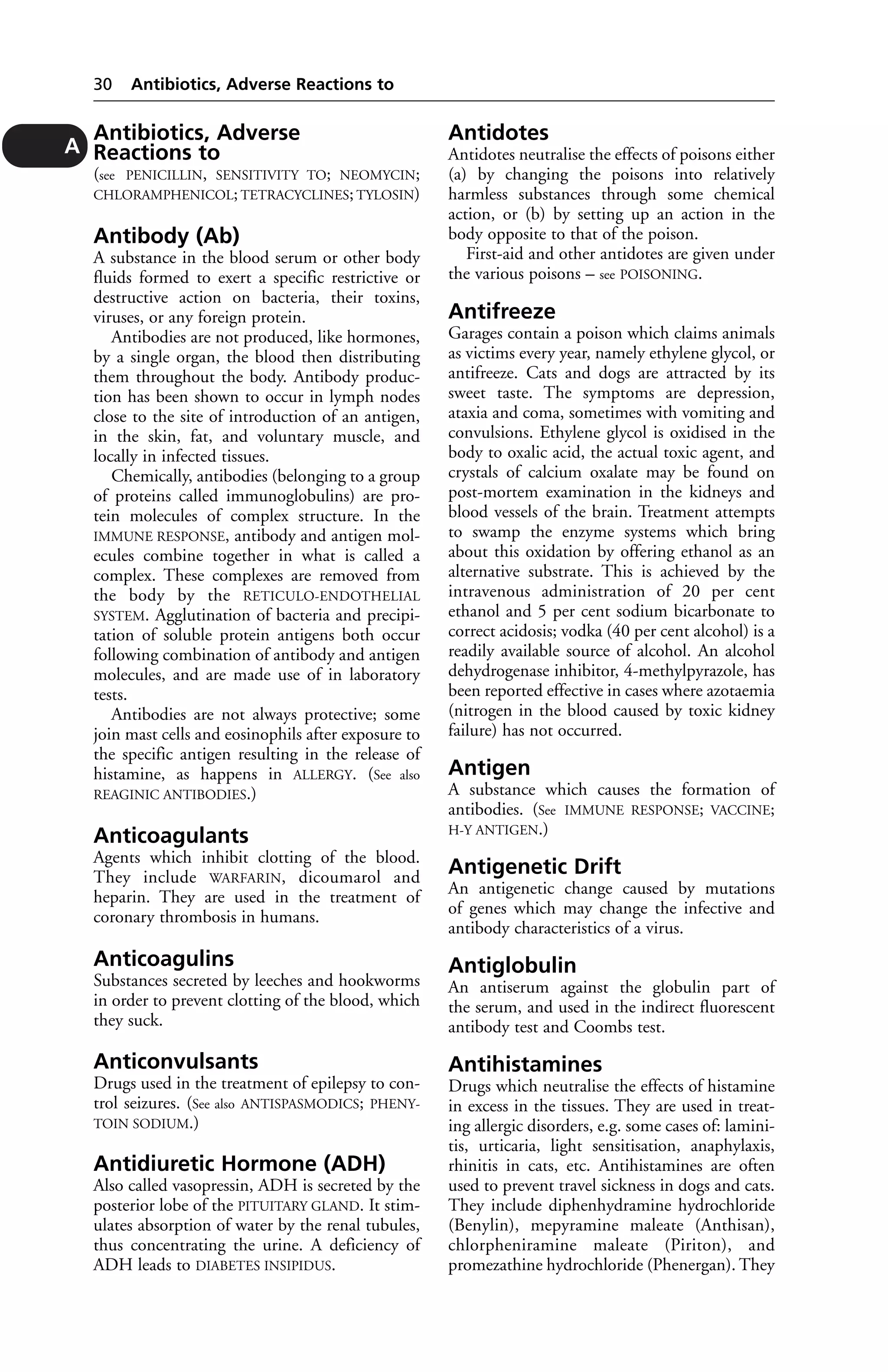 Antibiotics, Adverse 
Reactions to 
(see PENICILLIN, SENSITIVITY TO; NEOMYCIN; 
CHLORAMPHENICOL; TETRACYCLINES; TYLOSIN) 
Antibody (Ab) 
A substance in the blood serum or other body 
fluids formed to exert a specific restrictive or 
destructive action on bacteria, their toxins, 
viruses, or any foreign protein. 
Antibodies are not produced, like hormones, 
by a single organ, the blood then distributing 
them throughout the body. Antibody produc-tion 
has been shown to occur in lymph nodes 
close to the site of introduction of an antigen, 
in the skin, fat, and voluntary muscle, and 
locally in infected tissues. 
Chemically, antibodies (belonging to a group 
of proteins called immunoglobulins) are pro-tein 
molecules of complex structure. In the 
IMMUNE RESPONSE, antibody and antigen mol-ecules 
combine together in what is called a 
complex. These complexes are removed from 
the body by the RETICULO-ENDOTHELIAL 
SYSTEM. Agglutination of bacteria and precipi-tation 
of soluble protein antigens both occur 
following combination of antibody and antigen 
molecules, and are made use of in laboratory 
tests. 
Antibodies are not always protective; some 
join mast cells and eosinophils after exposure to 
the specific antigen resulting in the release of 
histamine, as happens in ALLERGY. (See also 
REAGINIC ANTIBODIES.) 
Anticoagulants 
Agents which inhibit clotting of the blood. 
They include WARFARIN, dicoumarol and 
heparin. They are used in the treatment of 
coronary thrombosis in humans. 
Anticoagulins 
Substances secreted by leeches and hookworms 
in order to prevent clotting of the blood, which 
they suck. 
Anticonvulsants 
Drugs used in the treatment of epilepsy to con-trol 
seizures. (See also ANTISPASMODICS; PHENY-TOIN 
SODIUM.) 
Antidiuretic Hormone (ADH) 
Also called vasopressin, ADH is secreted by the 
posterior lobe of the PITUITARY GLAND. It stim-ulates 
absorption of water by the renal tubules, 
thus concentrating the urine. A deficiency of 
ADH leads to DIABETES INSIPIDUS. 
Antidotes 
Antidotes neutralise the effects of poisons either 
(a) by changing the poisons into relatively 
harmless substances through some chemical 
action, or (b) by setting up an action in the 
body opposite to that of the poison. 
First-aid and other antidotes are given under 
the various poisons – see POISONING. 
Antifreeze 
Garages contain a poison which claims animals 
as victims every year, namely ethylene glycol, or 
antifreeze. Cats and dogs are attracted by its 
sweet taste. The symptoms are depression, 
ataxia and coma, sometimes with vomiting and 
convulsions. Ethylene glycol is oxidised in the 
body to oxalic acid, the actual toxic agent, and 
crystals of calcium oxalate may be found on 
post-mortem examination in the kidneys and 
blood vessels of the brain. Treatment attempts 
to swamp the enzyme systems which bring 
about this oxidation by offering ethanol as an 
alternative substrate. This is achieved by the 
intravenous administration of 20 per cent 
ethanol and 5 per cent sodium bicarbonate to 
correct acidosis; vodka (40 per cent alcohol) is a 
readily available source of alcohol. An alcohol 
dehydrogenase inhibitor, 4-methylpyrazole, has 
been reported effective in cases where azotaemia 
(nitrogen in the blood caused by toxic kidney 
failure) has not occurred. 
Antigen 
A substance which causes the formation of 
antibodies. (See IMMUNE RESPONSE; VACCINE; 
H-Y ANTIGEN.) 
Antigenetic Drift 
An antigenetic change caused by mutations 
of genes which may change the infective and 
antibody characteristics of a virus. 
Antiglobulin 
An antiserum against the globulin part of 
the serum, and used in the indirect fluorescent 
antibody test and Coombs test. 
Antihistamines 
Drugs which neutralise the effects of histamine 
in excess in the tissues. They are used in treat-ing 
allergic disorders, e.g. some cases of: lamini-tis, 
urticaria, light sensitisation, anaphylaxis, 
rhinitis in cats, etc. Antihistamines are often 
used to prevent travel sickness in dogs and cats. 
They include diphenhydramine hydrochloride 
(Benylin), mepyramine maleate (Anthisan), 
chlorpheniramine maleate (Piriton), and 
promezathine hydrochloride (Phenergan). They 
30 Antibiotics, Adverse Reactions to 
A 
 
