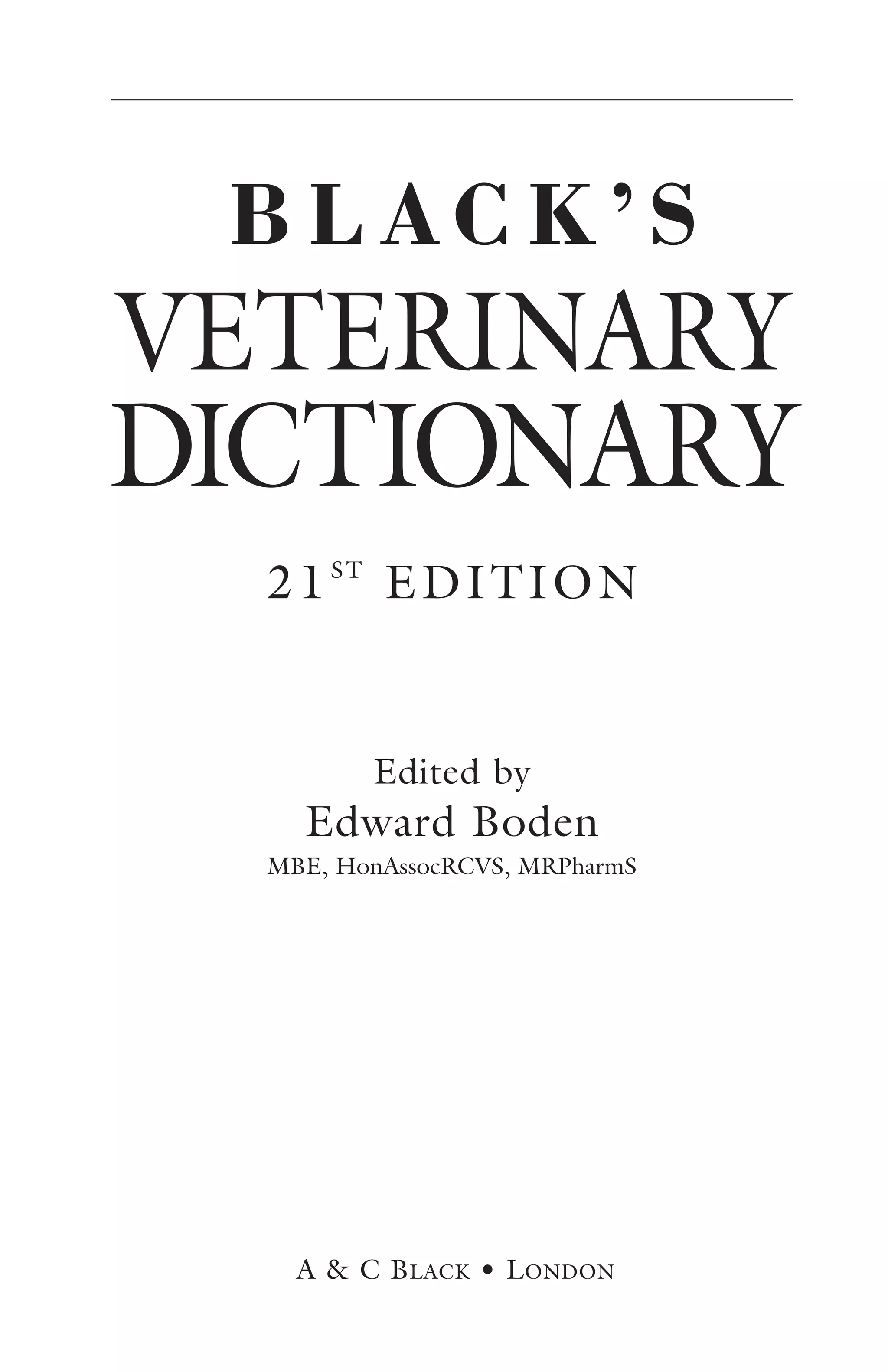 BLACK’S 
VETERINARY 
DICTIONARY 
21ST EDITION 
Edited by 
Edward Boden 
MBE, HonAssocRCVS, MRPharmS 
A & C BLACK • LONDON 
 