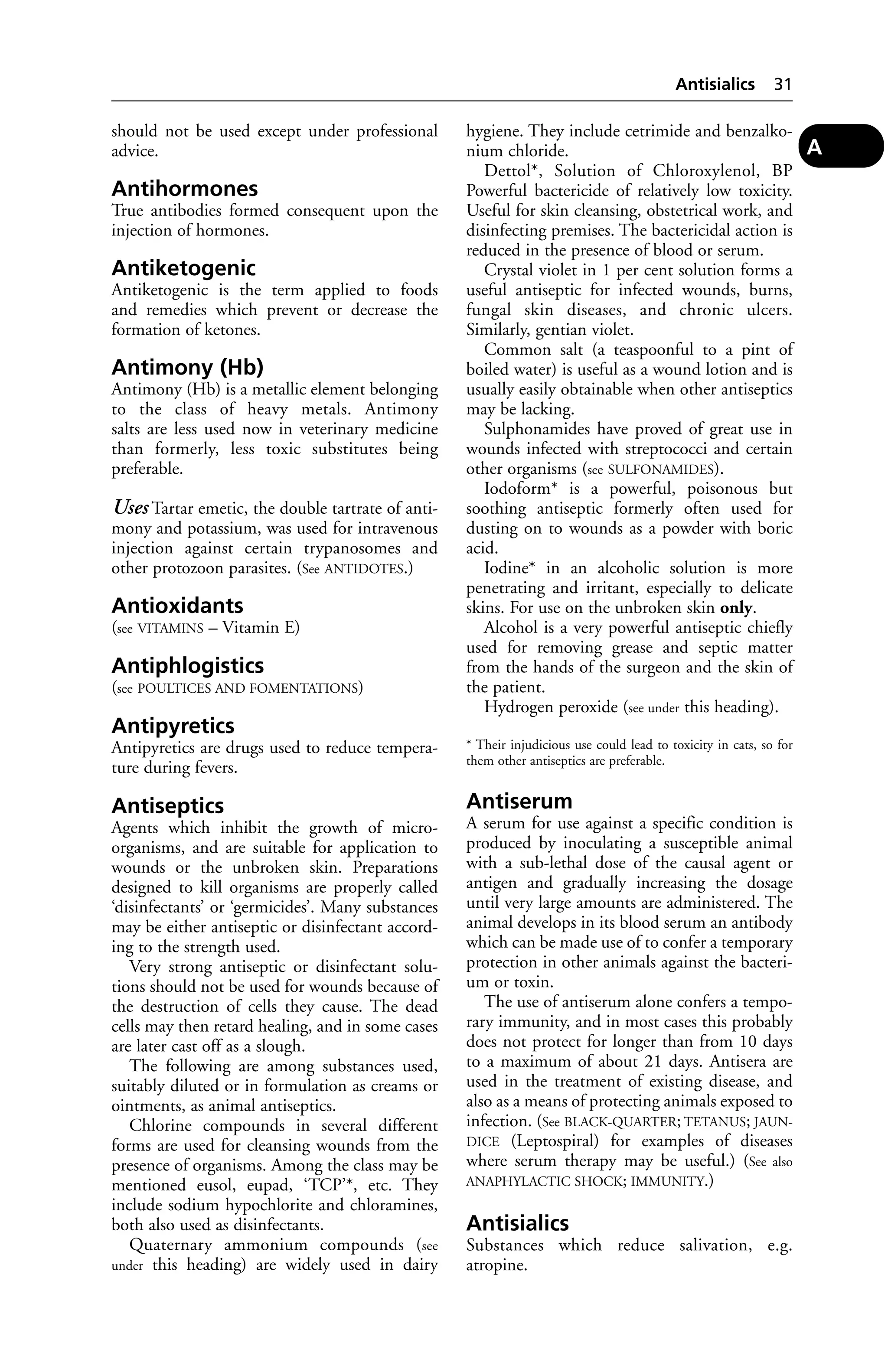 should not be used except under professional 
advice. 
Antihormones 
True antibodies formed consequent upon the 
injection of hormones. 
Antiketogenic 
Antiketogenic is the term applied to foods 
and remedies which prevent or decrease the 
formation of ketones. 
Antimony (Hb) 
Antimony (Hb) is a metallic element belonging 
to the class of heavy metals. Antimony 
salts are less used now in veterinary medicine 
than formerly, less toxic substitutes being 
preferable. 
Uses Tartar emetic, the double tartrate of anti-mony 
and potassium, was used for intravenous 
injection against certain trypanosomes and 
other protozoon parasites. (See ANTIDOTES.) 
Antioxidants 
(see VITAMINS – Vitamin E) 
Antiphlogistics 
(see POULTICES AND FOMENTATIONS) 
Antipyretics 
Antipyretics are drugs used to reduce tempera-ture 
during fevers. 
Antiseptics 
Agents which inhibit the growth of micro-organisms, 
and are suitable for application to 
wounds or the unbroken skin. Preparations 
designed to kill organisms are properly called 
‘disinfectants’ or ‘germicides’. Many substances 
may be either antiseptic or disinfectant accord-ing 
to the strength used. 
Very strong antiseptic or disinfectant solu-tions 
should not be used for wounds because of 
the destruction of cells they cause. The dead 
cells may then retard healing, and in some cases 
are later cast off as a slough. 
The following are among substances used, 
suitably diluted or in formulation as creams or 
ointments, as animal antiseptics. 
Chlorine compounds in several different 
forms are used for cleansing wounds from the 
presence of organisms. Among the class may be 
mentioned eusol, eupad, ‘TCP’*, etc. They 
include sodium hypochlorite and chloramines, 
both also used as disinfectants. 
Quaternary ammonium compounds (see 
under this heading) are widely used in dairy 
Antisialics 31 
hygiene. They include cetrimide and benzalko-nium 
chloride. 
Dettol*, Solution of Chloroxylenol, BP 
Powerful bactericide of relatively low toxicity. 
Useful for skin cleansing, obstetrical work, and 
disinfecting premises. The bactericidal action is 
reduced in the presence of blood or serum. 
Crystal violet in 1 per cent solution forms a 
useful antiseptic for infected wounds, burns, 
fungal skin diseases, and chronic ulcers. 
Similarly, gentian violet. 
Common salt (a teaspoonful to a pint of 
boiled water) is useful as a wound lotion and is 
usually easily obtainable when other antiseptics 
may be lacking. 
Sulphonamides have proved of great use in 
wounds infected with streptococci and certain 
other organisms (see SULFONAMIDES). 
Iodoform* is a powerful, poisonous but 
soothing antiseptic formerly often used for 
dusting on to wounds as a powder with boric 
acid. 
Iodine* in an alcoholic solution is more 
penetrating and irritant, especially to delicate 
skins. For use on the unbroken skin only. 
Alcohol is a very powerful antiseptic chiefly 
used for removing grease and septic matter 
from the hands of the surgeon and the skin of 
the patient. 
Hydrogen peroxide (see under this heading). 
* Their injudicious use could lead to toxicity in cats, so for 
them other antiseptics are preferable. 
Antiserum 
A serum for use against a specific condition is 
produced by inoculating a susceptible animal 
with a sub-lethal dose of the causal agent or 
antigen and gradually increasing the dosage 
until very large amounts are administered. The 
animal develops in its blood serum an antibody 
which can be made use of to confer a temporary 
protection in other animals against the bacteri-um 
or toxin. 
The use of antiserum alone confers a tempo-rary 
immunity, and in most cases this probably 
does not protect for longer than from 10 days 
to a maximum of about 21 days. Antisera are 
used in the treatment of existing disease, and 
also as a means of protecting animals exposed to 
infection. (See BLACK-QUARTER; TETANUS; JAUN-DICE 
(Leptospiral) for examples of diseases 
where serum therapy may be useful.) (See also 
ANAPHYLACTIC SHOCK; IMMUNITY.) 
Antisialics 
Substances which reduce salivation, e.g. 
atropine. 
A 
 