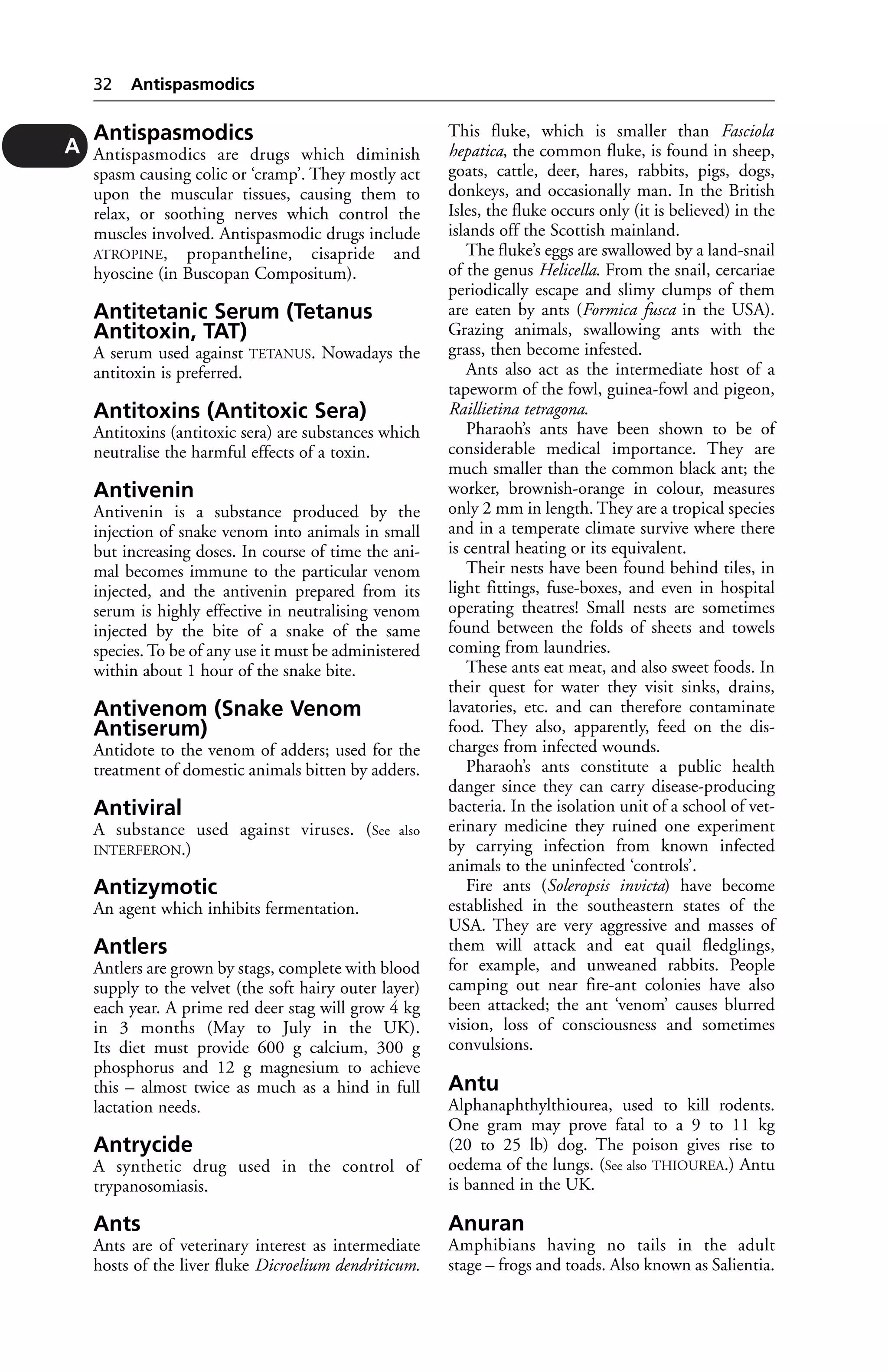 Antispasmodics 
Antispasmodics are drugs which diminish 
spasm causing colic or ‘cramp’. They mostly act 
upon the muscular tissues, causing them to 
relax, or soothing nerves which control the 
muscles involved. Antispasmodic drugs include 
ATROPINE, propantheline, cisapride and 
hyoscine (in Buscopan Compositum). 
Antitetanic Serum (Tetanus 
Antitoxin, TAT) 
A serum used against TETANUS. Nowadays the 
antitoxin is preferred. 
Antitoxins (Antitoxic Sera) 
Antitoxins (antitoxic sera) are substances which 
neutralise the harmful effects of a toxin. 
Antivenin 
Antivenin is a substance produced by the 
injection of snake venom into animals in small 
but increasing doses. In course of time the ani-mal 
becomes immune to the particular venom 
injected, and the antivenin prepared from its 
serum is highly effective in neutralising venom 
injected by the bite of a snake of the same 
species. To be of any use it must be administered 
within about 1 hour of the snake bite. 
Antivenom (Snake Venom 
Antiserum) 
Antidote to the venom of adders; used for the 
treatment of domestic animals bitten by adders. 
Antiviral 
A substance used against viruses. (See also 
INTERFERON.) 
Antizymotic 
An agent which inhibits fermentation. 
Antlers 
Antlers are grown by stags, complete with blood 
supply to the velvet (the soft hairy outer layer) 
each year. A prime red deer stag will grow 4 kg 
in 3 months (May to July in the UK). 
Its diet must provide 600 g calcium, 300 g 
phosphorus and 12 g magnesium to achieve 
this – almost twice as much as a hind in full 
lactation needs. 
Antrycide 
A synthetic drug used in the control of 
trypanosomiasis. 
Ants 
Ants are of veterinary interest as intermediate 
hosts of the liver fluke Dicroelium dendriticum. 
This fluke, which is smaller than Fasciola 
hepatica, the common fluke, is found in sheep, 
goats, cattle, deer, hares, rabbits, pigs, dogs, 
donkeys, and occasionally man. In the British 
Isles, the fluke occurs only (it is believed) in the 
islands off the Scottish mainland. 
The fluke’s eggs are swallowed by a land-snail 
of the genus Helicella. From the snail, cercariae 
periodically escape and slimy clumps of them 
are eaten by ants (Formica fusca in the USA). 
Grazing animals, swallowing ants with the 
grass, then become infested. 
Ants also act as the intermediate host of a 
tapeworm of the fowl, guinea-fowl and pigeon, 
Raillietina tetragona. 
Pharaoh’s ants have been shown to be of 
considerable medical importance. They are 
much smaller than the common black ant; the 
worker, brownish-orange in colour, measures 
only 2 mm in length. They are a tropical species 
and in a temperate climate survive where there 
is central heating or its equivalent. 
Their nests have been found behind tiles, in 
light fittings, fuse-boxes, and even in hospital 
operating theatres! Small nests are sometimes 
found between the folds of sheets and towels 
coming from laundries. 
These ants eat meat, and also sweet foods. In 
their quest for water they visit sinks, drains, 
lavatories, etc. and can therefore contaminate 
food. They also, apparently, feed on the dis-charges 
from infected wounds. 
Pharaoh’s ants constitute a public health 
danger since they can carry disease-producing 
bacteria. In the isolation unit of a school of vet-erinary 
medicine they ruined one experiment 
by carrying infection from known infected 
animals to the uninfected ‘controls’. 
Fire ants (Soleropsis invicta) have become 
established in the southeastern states of the 
USA. They are very aggressive and masses of 
them will attack and eat quail fledglings, 
for example, and unweaned rabbits. People 
camping out near fire-ant colonies have also 
been attacked; the ant ‘venom’ causes blurred 
vision, loss of consciousness and sometimes 
convulsions. 
Antu 
Alphanaphthylthiourea, used to kill rodents. 
One gram may prove fatal to a 9 to 11 kg 
(20 to 25 lb) dog. The poison gives rise to 
oedema of the lungs. (See also THIOUREA.) Antu 
is banned in the UK. 
Anuran 
Amphibians having no tails in the adult 
stage – frogs and toads. Also known as Salientia. 
32 Antispasmodics 
A 
 