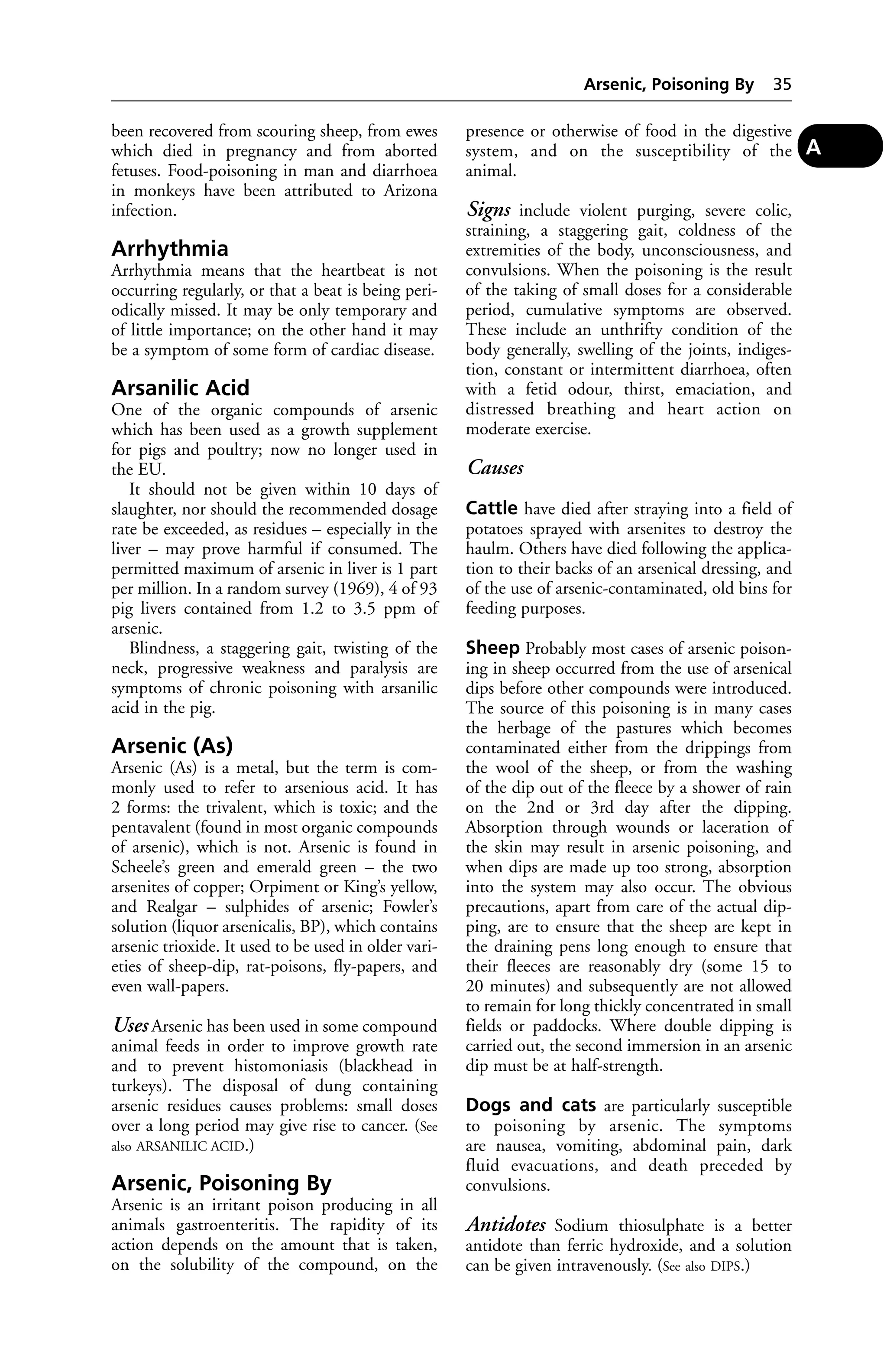 been recovered from scouring sheep, from ewes 
which died in pregnancy and from aborted 
fetuses. Food-poisoning in man and diarrhoea 
in monkeys have been attributed to Arizona 
infection. 
Arrhythmia 
Arrhythmia means that the heartbeat is not 
occurring regularly, or that a beat is being peri-odically 
missed. It may be only temporary and 
of little importance; on the other hand it may 
be a symptom of some form of cardiac disease. 
Arsanilic Acid 
One of the organic compounds of arsenic 
which has been used as a growth supplement 
for pigs and poultry; now no longer used in 
the EU. 
It should not be given within 10 days of 
slaughter, nor should the recommended dosage 
rate be exceeded, as residues – especially in the 
liver – may prove harmful if consumed. The 
permitted maximum of arsenic in liver is 1 part 
per million. In a random survey (1969), 4 of 93 
pig livers contained from 1.2 to 3.5 ppm of 
arsenic. 
Blindness, a staggering gait, twisting of the 
neck, progressive weakness and paralysis are 
symptoms of chronic poisoning with arsanilic 
acid in the pig. 
Arsenic (As) 
Arsenic (As) is a metal, but the term is com-monly 
used to refer to arsenious acid. It has 
2 forms: the trivalent, which is toxic; and the 
pentavalent (found in most organic compounds 
of arsenic), which is not. Arsenic is found in 
Scheele’s green and emerald green – the two 
arsenites of copper; Orpiment or King’s yellow, 
and Realgar – sulphides of arsenic; Fowler’s 
solution (liquor arsenicalis, BP), which contains 
arsenic trioxide. It used to be used in older vari-eties 
of sheep-dip, rat-poisons, fly-papers, and 
even wall-papers. 
Uses Arsenic has been used in some compound 
animal feeds in order to improve growth rate 
and to prevent histomoniasis (blackhead in 
turkeys). The disposal of dung containing 
arsenic residues causes problems: small doses 
over a long period may give rise to cancer. (See 
also ARSANILIC ACID.) 
Arsenic, Poisoning By 
Arsenic is an irritant poison producing in all 
animals gastroenteritis. The rapidity of its 
action depends on the amount that is taken, 
on the solubility of the compound, on the 
Arsenic, Poisoning By 35 
presence or otherwise of food in the digestive 
system, and on the susceptibility of the 
animal. 
Signs include violent purging, severe colic, 
straining, a staggering gait, coldness of the 
extremities of the body, unconsciousness, and 
convulsions. When the poisoning is the result 
of the taking of small doses for a considerable 
period, cumulative symptoms are observed. 
These include an unthrifty condition of the 
body generally, swelling of the joints, indiges-tion, 
constant or intermittent diarrhoea, often 
with a fetid odour, thirst, emaciation, and 
distressed breathing and heart action on 
moderate exercise. 
Causes 
Cattle have died after straying into a field of 
potatoes sprayed with arsenites to destroy the 
haulm. Others have died following the applica-tion 
to their backs of an arsenical dressing, and 
of the use of arsenic-contaminated, old bins for 
feeding purposes. 
Sheep Probably most cases of arsenic poison-ing 
in sheep occurred from the use of arsenical 
dips before other compounds were introduced. 
The source of this poisoning is in many cases 
the herbage of the pastures which becomes 
contaminated either from the drippings from 
the wool of the sheep, or from the washing 
of the dip out of the fleece by a shower of rain 
on the 2nd or 3rd day after the dipping. 
Absorption through wounds or laceration of 
the skin may result in arsenic poisoning, and 
when dips are made up too strong, absorption 
into the system may also occur. The obvious 
precautions, apart from care of the actual dip-ping, 
are to ensure that the sheep are kept in 
the draining pens long enough to ensure that 
their fleeces are reasonably dry (some 15 to 
20 minutes) and subsequently are not allowed 
to remain for long thickly concentrated in small 
fields or paddocks. Where double dipping is 
carried out, the second immersion in an arsenic 
dip must be at half-strength. 
Dogs and cats are particularly susceptible 
to poisoning by arsenic. The symptoms 
are nausea, vomiting, abdominal pain, dark 
fluid evacuations, and death preceded by 
convulsions. 
Antidotes Sodium thiosulphate is a better 
antidote than ferric hydroxide, and a solution 
can be given intravenously. (See also DIPS.) 
A 
 