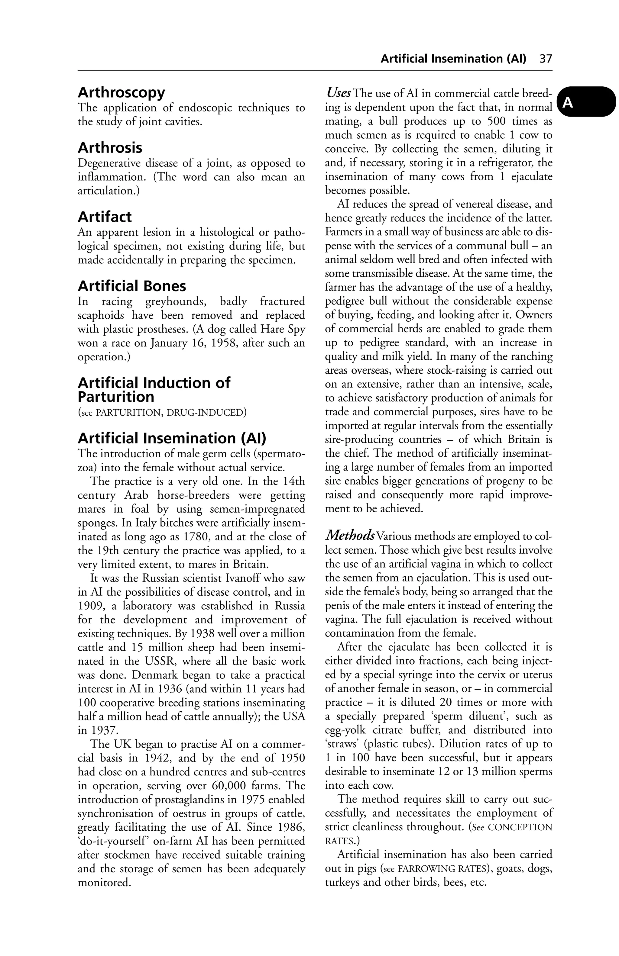 Arthroscopy 
The application of endoscopic techniques to 
the study of joint cavities. 
Arthrosis 
Degenerative disease of a joint, as opposed to 
inflammation. (The word can also mean an 
articulation.) 
Artifact 
An apparent lesion in a histological or patho-logical 
specimen, not existing during life, but 
made accidentally in preparing the specimen. 
Artificial Bones 
In racing greyhounds, badly fractured 
scaphoids have been removed and replaced 
with plastic prostheses. (A dog called Hare Spy 
won a race on January 16, 1958, after such an 
operation.) 
Artificial Induction of 
Parturition 
(see PARTURITION, DRUG-INDUCED) 
Artificial Insemination (AI) 
The introduction of male germ cells (spermato-zoa) 
into the female without actual service. 
The practice is a very old one. In the 14th 
century Arab horse-breeders were getting 
mares in foal by using semen-impregnated 
sponges. In Italy bitches were artificially insem-inated 
as long ago as 1780, and at the close of 
the 19th century the practice was applied, to a 
very limited extent, to mares in Britain. 
It was the Russian scientist Ivanoff who saw 
in AI the possibilities of disease control, and in 
1909, a laboratory was established in Russia 
for the development and improvement of 
existing techniques. By 1938 well over a million 
cattle and 15 million sheep had been insemi-nated 
in the USSR, where all the basic work 
was done. Denmark began to take a practical 
interest in AI in 1936 (and within 11 years had 
100 cooperative breeding stations inseminating 
half a million head of cattle annually); the USA 
in 1937. 
The UK began to practise AI on a commer-cial 
basis in 1942, and by the end of 1950 
had close on a hundred centres and sub-centres 
in operation, serving over 60,000 farms. The 
introduction of prostaglandins in 1975 enabled 
synchronisation of oestrus in groups of cattle, 
greatly facilitating the use of AI. Since 1986, 
‘do-it-yourself ’ on-farm AI has been permitted 
after stockmen have received suitable training 
and the storage of semen has been adequately 
monitored. 
Artificial Insemination (AI) 37 
Uses The use of AI in commercial cattle breed-ing 
is dependent upon the fact that, in normal 
mating, a bull produces up to 500 times as 
much semen as is required to enable 1 cow to 
conceive. By collecting the semen, diluting it 
and, if necessary, storing it in a refrigerator, the 
insemination of many cows from 1 ejaculate 
becomes possible. 
AI reduces the spread of venereal disease, and 
hence greatly reduces the incidence of the latter. 
Farmers in a small way of business are able to dis-pense 
with the services of a communal bull – an 
animal seldom well bred and often infected with 
some transmissible disease. At the same time, the 
farmer has the advantage of the use of a healthy, 
pedigree bull without the considerable expense 
of buying, feeding, and looking after it. Owners 
of commercial herds are enabled to grade them 
up to pedigree standard, with an increase in 
quality and milk yield. In many of the ranching 
areas overseas, where stock-raising is carried out 
on an extensive, rather than an intensive, scale, 
to achieve satisfactory production of animals for 
trade and commercial purposes, sires have to be 
imported at regular intervals from the essentially 
sire-producing countries – of which Britain is 
the chief. The method of artificially inseminat-ing 
a large number of females from an imported 
sire enables bigger generations of progeny to be 
raised and consequently more rapid improve-ment 
to be achieved. 
Methods Various methods are employed to col-lect 
semen. Those which give best results involve 
the use of an artificial vagina in which to collect 
the semen from an ejaculation. This is used out-side 
the female’s body, being so arranged that the 
penis of the male enters it instead of entering the 
vagina. The full ejaculation is received without 
contamination from the female. 
After the ejaculate has been collected it is 
either divided into fractions, each being inject-ed 
by a special syringe into the cervix or uterus 
of another female in season, or – in commercial 
practice – it is diluted 20 times or more with 
a specially prepared ‘sperm diluent’, such as 
egg-yolk citrate buffer, and distributed into 
‘straws’ (plastic tubes). Dilution rates of up to 
1 in 100 have been successful, but it appears 
desirable to inseminate 12 or 13 million sperms 
into each cow. 
The method requires skill to carry out suc-cessfully, 
and necessitates the employment of 
strict cleanliness throughout. (See CONCEPTION 
RATES.) 
Artificial insemination has also been carried 
out in pigs (see FARROWING RATES), goats, dogs, 
turkeys and other birds, bees, etc. 
A 
 