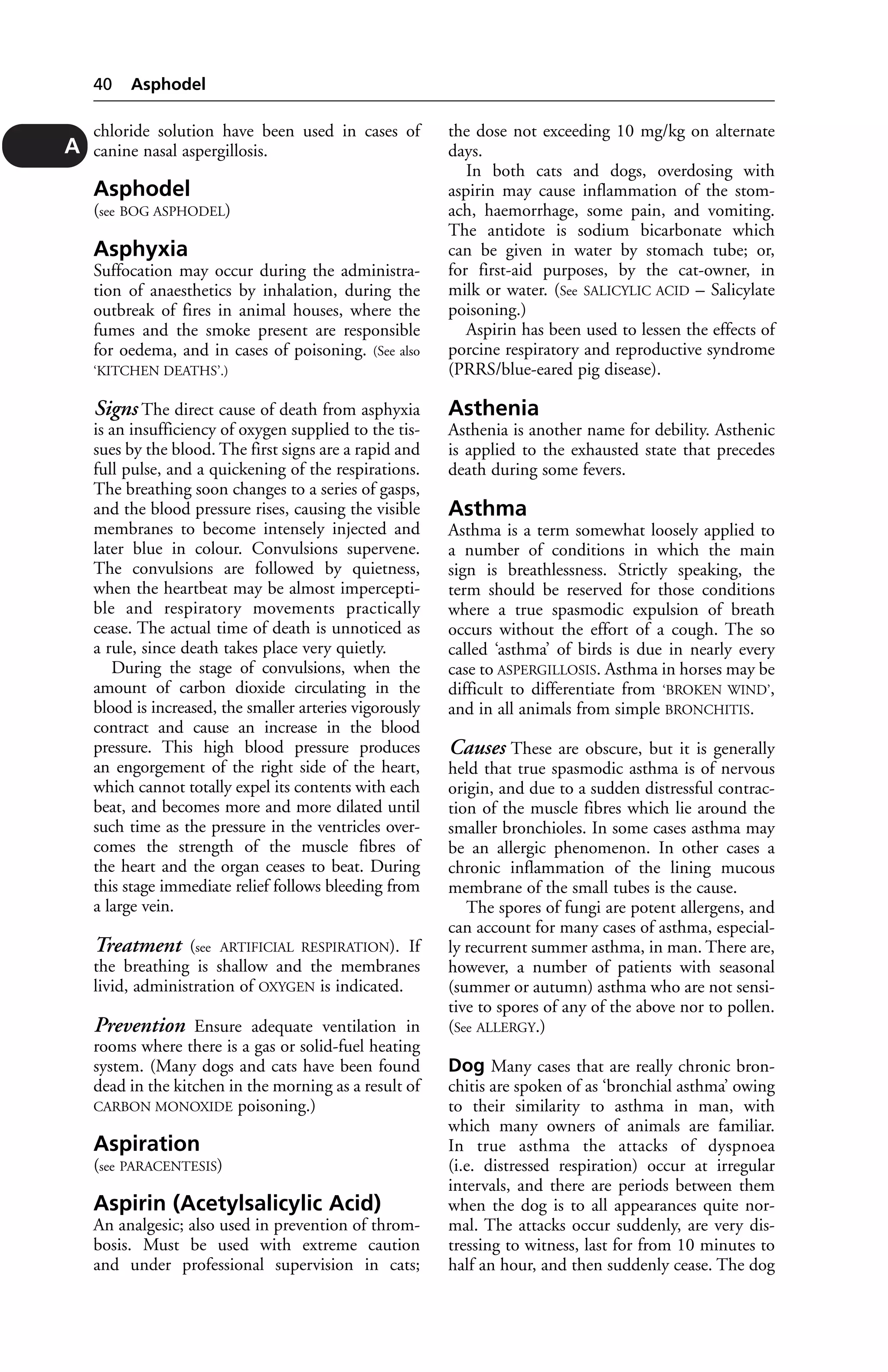 chloride solution have been used in cases of 
canine nasal aspergillosis. 
Asphodel 
(see BOG ASPHODEL) 
Asphyxia 
Suffocation may occur during the administra-tion 
of anaesthetics by inhalation, during the 
outbreak of fires in animal houses, where the 
fumes and the smoke present are responsible 
for oedema, and in cases of poisoning. (See also 
‘KITCHEN DEATHS’.) 
Signs The direct cause of death from asphyxia 
is an insufficiency of oxygen supplied to the tis-sues 
by the blood. The first signs are a rapid and 
full pulse, and a quickening of the respirations. 
The breathing soon changes to a series of gasps, 
and the blood pressure rises, causing the visible 
membranes to become intensely injected and 
later blue in colour. Convulsions supervene. 
The convulsions are followed by quietness, 
when the heartbeat may be almost impercepti-ble 
and respiratory movements practically 
cease. The actual time of death is unnoticed as 
a rule, since death takes place very quietly. 
During the stage of convulsions, when the 
amount of carbon dioxide circulating in the 
blood is increased, the smaller arteries vigorously 
contract and cause an increase in the blood 
pressure. This high blood pressure produces 
an engorgement of the right side of the heart, 
which cannot totally expel its contents with each 
beat, and becomes more and more dilated until 
such time as the pressure in the ventricles over-comes 
the strength of the muscle fibres of 
the heart and the organ ceases to beat. During 
this stage immediate relief follows bleeding from 
a large vein. 
Treatment (see ARTIFICIAL RESPIRATION). If 
the breathing is shallow and the membranes 
livid, administration of OXYGEN is indicated. 
Prevention Ensure adequate ventilation in 
rooms where there is a gas or solid-fuel heating 
system. (Many dogs and cats have been found 
dead in the kitchen in the morning as a result of 
CARBON MONOXIDE poisoning.) 
Aspiration 
(see PARACENTESIS) 
Aspirin (Acetylsalicylic Acid) 
An analgesic; also used in prevention of throm-bosis. 
Must be used with extreme caution 
and under professional supervision in cats; 
the dose not exceeding 10 mg/kg on alternate 
days. 
In both cats and dogs, overdosing with 
aspirin may cause inflammation of the stom-ach, 
haemorrhage, some pain, and vomiting. 
The antidote is sodium bicarbonate which 
can be given in water by stomach tube; or, 
for first-aid purposes, by the cat-owner, in 
milk or water. (See SALICYLIC ACID – Salicylate 
poisoning.) 
Aspirin has been used to lessen the effects of 
porcine respiratory and reproductive syndrome 
(PRRS/blue-eared pig disease). 
Asthenia 
Asthenia is another name for debility. Asthenic 
is applied to the exhausted state that precedes 
death during some fevers. 
Asthma 
Asthma is a term somewhat loosely applied to 
a number of conditions in which the main 
sign is breathlessness. Strictly speaking, the 
term should be reserved for those conditions 
where a true spasmodic expulsion of breath 
occurs without the effort of a cough. The so 
called ‘asthma’ of birds is due in nearly every 
case to ASPERGILLOSIS. Asthma in horses may be 
difficult to differentiate from ‘BROKEN WIND’, 
and in all animals from simple BRONCHITIS. 
Causes These are obscure, but it is generally 
held that true spasmodic asthma is of nervous 
origin, and due to a sudden distressful contrac-tion 
of the muscle fibres which lie around the 
smaller bronchioles. In some cases asthma may 
be an allergic phenomenon. In other cases a 
chronic inflammation of the lining mucous 
membrane of the small tubes is the cause. 
The spores of fungi are potent allergens, and 
can account for many cases of asthma, especial-ly 
recurrent summer asthma, in man. There are, 
however, a number of patients with seasonal 
(summer or autumn) asthma who are not sensi-tive 
to spores of any of the above nor to pollen. 
(See ALLERGY.) 
Dog Many cases that are really chronic bron-chitis 
are spoken of as ‘bronchial asthma’ owing 
to their similarity to asthma in man, with 
which many owners of animals are familiar. 
In true asthma the attacks of dyspnoea 
(i.e. distressed respiration) occur at irregular 
intervals, and there are periods between them 
when the dog is to all appearances quite nor-mal. 
The attacks occur suddenly, are very dis-tressing 
to witness, last for from 10 minutes to 
half an hour, and then suddenly cease. The dog 
40 Asphodel 
A 
 