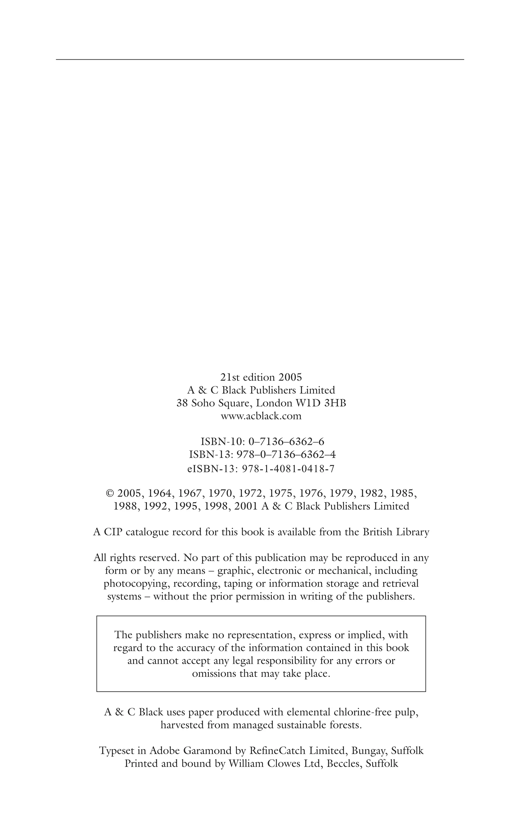 21st edition 2005 
A & C Black Publishers Limited 
38 Soho Square, London W1D 3HB 
www.acblack.com 
ISBN-10: 0–7136–6362–6 
ISBN-13: 978–0–7136–6362–4 
eISBN-13: 978-1-4081-0418-7 
© 2005, 1964, 1967, 1970, 1972, 1975, 1976, 1979, 1982, 1985, 
1988, 1992, 1995, 1998, 2001 A & C Black Publishers Limited 
A CIP catalogue record for this book is available from the British Library 
All rights reserved. No part of this publication may be reproduced in any 
form or by any means – graphic, electronic or mechanical, including 
photocopying, recording, taping or information storage and retrieval 
systems – without the prior permission in writing of the publishers. 
The publishers make no representation, express or implied, with 
regard to the accuracy of the information contained in this book 
and cannot accept any legal responsibility for any errors or 
omissions that may take place. 
A & C Black uses paper produced with elemental chlorine-free pulp, 
harvested from managed sustainable forests. 
Typeset in Adobe Garamond by RefineCatch Limited, Bungay, Suffolk 
Printed and bound by William Clowes Ltd, Beccles, Suffolk 
 