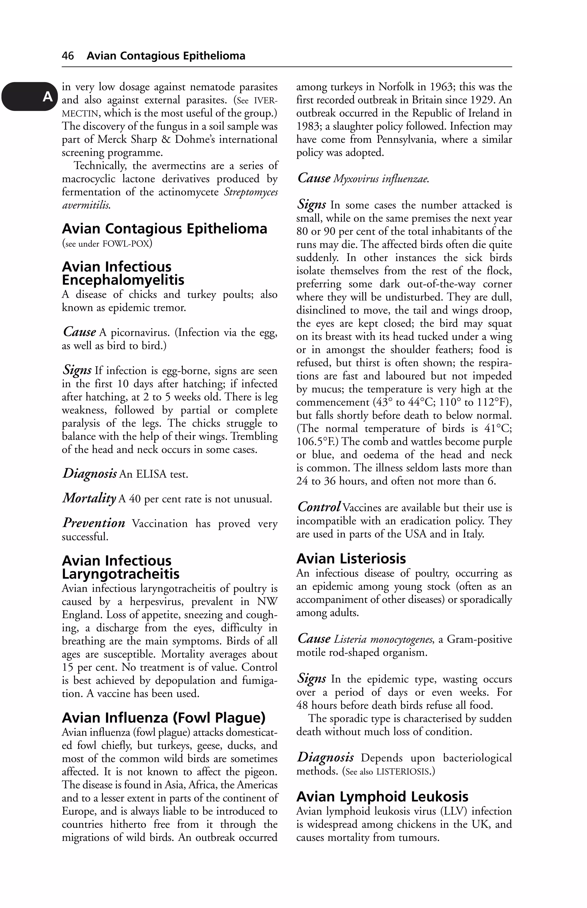 in very low dosage against nematode parasites 
and also against external parasites. (See IVER-MECTIN, 
which is the most useful of the group.) 
The discovery of the fungus in a soil sample was 
part of Merck Sharp & Dohme’s international 
screening programme. 
Technically, the avermectins are a series of 
macrocyclic lactone derivatives produced by 
fermentation of the actinomycete Streptomyces 
avermitilis. 
Avian Contagious Epithelioma 
(see under FOWL-POX) 
Avian Infectious 
Encephalomyelitis 
A disease of chicks and turkey poults; also 
known as epidemic tremor. 
Cause A picornavirus. (Infection via the egg, 
as well as bird to bird.) 
Signs If infection is egg-borne, signs are seen 
in the first 10 days after hatching; if infected 
after hatching, at 2 to 5 weeks old. There is leg 
weakness, followed by partial or complete 
paralysis of the legs. The chicks struggle to 
balance with the help of their wings. Trembling 
of the head and neck occurs in some cases. 
Diagnosis An ELISA test. 
Mortality A 40 per cent rate is not unusual. 
Prevention Vaccination has proved very 
successful. 
Avian Infectious 
Laryngotracheitis 
Avian infectious laryngotracheitis of poultry is 
caused by a herpesvirus, prevalent in NW 
England. Loss of appetite, sneezing and cough-ing, 
a discharge from the eyes, difficulty in 
breathing are the main symptoms. Birds of all 
ages are susceptible. Mortality averages about 
15 per cent. No treatment is of value. Control 
is best achieved by depopulation and fumiga-tion. 
A vaccine has been used. 
Avian Influenza (Fowl Plague) 
Avian influenza (fowl plague) attacks domesticat-ed 
fowl chiefly, but turkeys, geese, ducks, and 
most of the common wild birds are sometimes 
affected. It is not known to affect the pigeon. 
The disease is found in Asia, Africa, the Americas 
and to a lesser extent in parts of the continent of 
Europe, and is always liable to be introduced to 
countries hitherto free from it through the 
migrations of wild birds. An outbreak occurred 
among turkeys in Norfolk in 1963; this was the 
first recorded outbreak in Britain since 1929. An 
outbreak occurred in the Republic of Ireland in 
1983; a slaughter policy followed. Infection may 
have come from Pennsylvania, where a similar 
policy was adopted. 
Cause Myxovirus influenzae. 
Signs In some cases the number attacked is 
small, while on the same premises the next year 
80 or 90 per cent of the total inhabitants of the 
runs may die. The affected birds often die quite 
suddenly. In other instances the sick birds 
isolate themselves from the rest of the flock, 
preferring some dark out-of-the-way corner 
where they will be undisturbed. They are dull, 
disinclined to move, the tail and wings droop, 
the eyes are kept closed; the bird may squat 
on its breast with its head tucked under a wing 
or in amongst the shoulder feathers; food is 
refused, but thirst is often shown; the respira-tions 
are fast and laboured but not impeded 
by mucus; the temperature is very high at the 
commencement (43° to 44°C; 110° to 112°F), 
but falls shortly before death to below normal. 
(The normal temperature of birds is 41°C; 
106.5°F.) The comb and wattles become purple 
or blue, and oedema of the head and neck 
is common. The illness seldom lasts more than 
24 to 36 hours, and often not more than 6. 
Control Vaccines are available but their use is 
incompatible with an eradication policy. They 
are used in parts of the USA and in Italy. 
Avian Listeriosis 
An infectious disease of poultry, occurring as 
an epidemic among young stock (often as an 
accompaniment of other diseases) or sporadically 
among adults. 
Cause Listeria monocytogenes, a Gram-positive 
motile rod-shaped organism. 
Signs In the epidemic type, wasting occurs 
over a period of days or even weeks. For 
48 hours before death birds refuse all food. 
The sporadic type is characterised by sudden 
death without much loss of condition. 
Diagnosis Depends upon bacteriological 
methods. (See also LISTERIOSIS.) 
Avian Lymphoid Leukosis 
Avian lymphoid leukosis virus (LLV) infection 
is widespread among chickens in the UK, and 
causes mortality from tumours. 
46 Avian Contagious Epithelioma 
A 
 