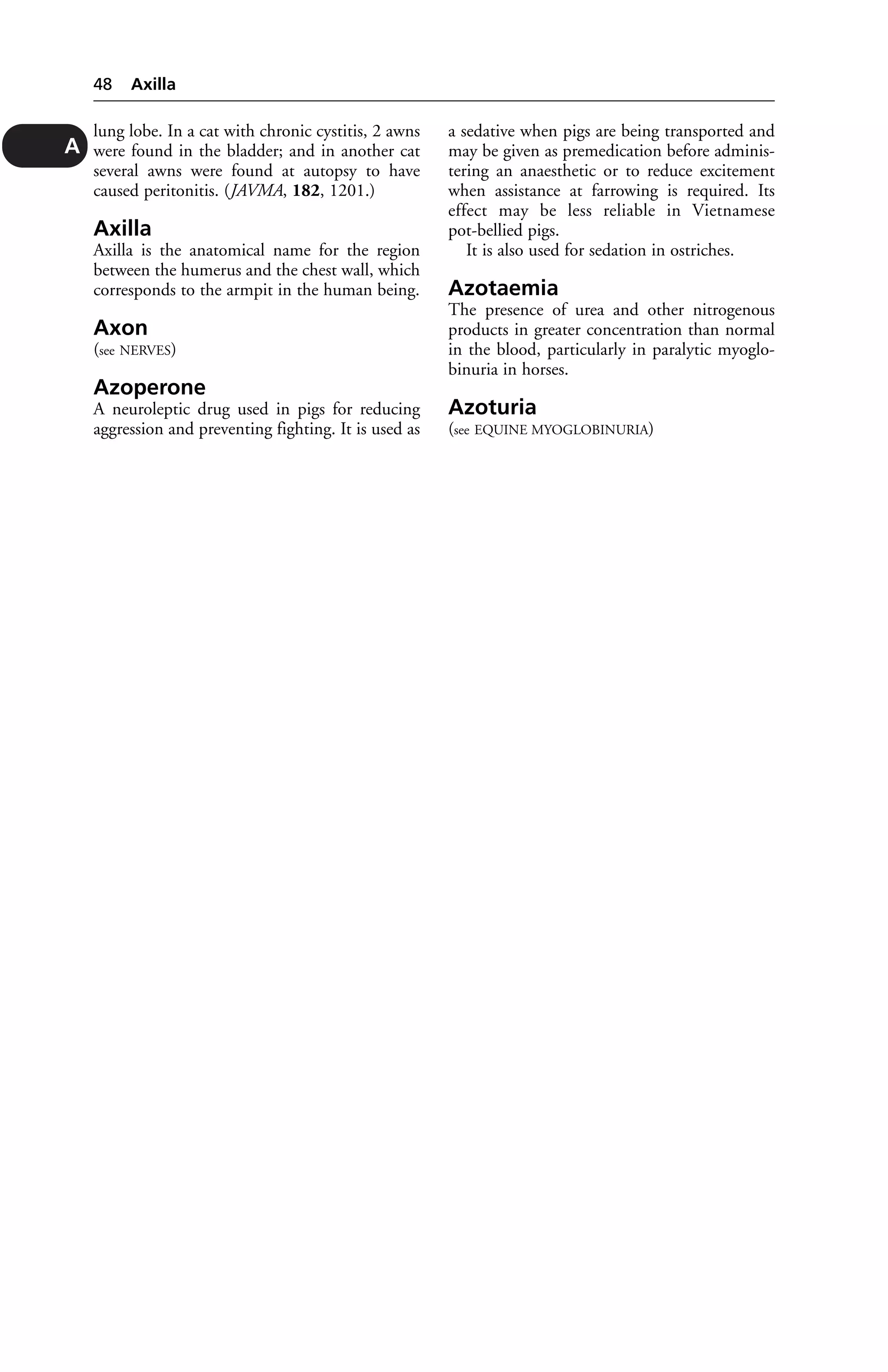 lung lobe. In a cat with chronic cystitis, 2 awns 
were found in the bladder; and in another cat 
several awns were found at autopsy to have 
caused peritonitis. (JAVMA, 182, 1201.) 
Axilla 
Axilla is the anatomical name for the region 
between the humerus and the chest wall, which 
corresponds to the armpit in the human being. 
Axon 
(see NERVES) 
Azoperone 
A neuroleptic drug used in pigs for reducing 
aggression and preventing fighting. It is used as 
a sedative when pigs are being transported and 
may be given as premedication before adminis-tering 
an anaesthetic or to reduce excitement 
when assistance at farrowing is required. Its 
effect may be less reliable in Vietnamese 
pot-bellied pigs. 
It is also used for sedation in ostriches. 
Azotaemia 
The presence of urea and other nitrogenous 
products in greater concentration than normal 
in the blood, particularly in paralytic myoglo-binuria 
in horses. 
Azoturia 
(see EQUINE MYOGLOBINURIA) 
48 Axilla 
A 
 