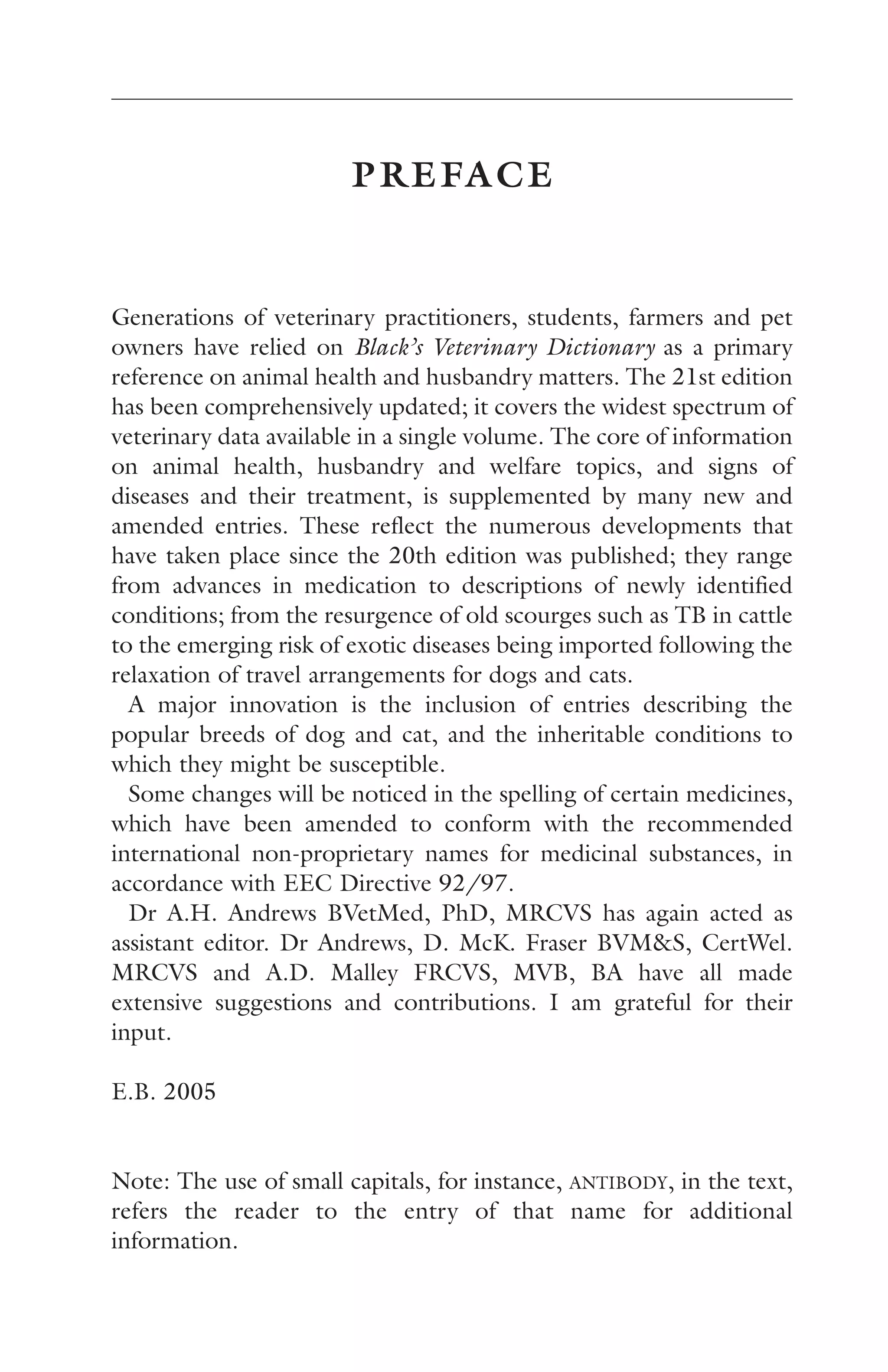 PREFACE 
Generations of veterinary practitioners, students, farmers and pet 
owners have relied on Black’s Veterinary Dictionary as a primary 
reference on animal health and husbandry matters. The 21st edition 
has been comprehensively updated; it covers the widest spectrum of 
veterinary data available in a single volume. The core of information 
on animal health, husbandry and welfare topics, and signs of 
diseases and their treatment, is supplemented by many new and 
amended entries. These reflect the numerous developments that 
have taken place since the 20th edition was published; they range 
from advances in medication to descriptions of newly identified 
conditions; from the resurgence of old scourges such as TB in cattle 
to the emerging risk of exotic diseases being imported following the 
relaxation of travel arrangements for dogs and cats. 
A major innovation is the inclusion of entries describing the 
popular breeds of dog and cat, and the inheritable conditions to 
which they might be susceptible. 
Some changes will be noticed in the spelling of certain medicines, 
which have been amended to conform with the recommended 
international non-proprietary names for medicinal substances, in 
accordance with EEC Directive 92/97. 
Dr A.H. Andrews BVetMed, PhD, MRCVS has again acted as 
assistant editor. Dr Andrews, D. McK. Fraser BVM&S, CertWel. 
MRCVS and A.D. Malley FRCVS, MVB, BA have all made 
extensive suggestions and contributions. I am grateful for their 
input. 
E.B. 2005 
Note: The use of small capitals, for instance, ANTIBODY, in the text, 
refers the reader to the entry of that name for additional 
information. 
 