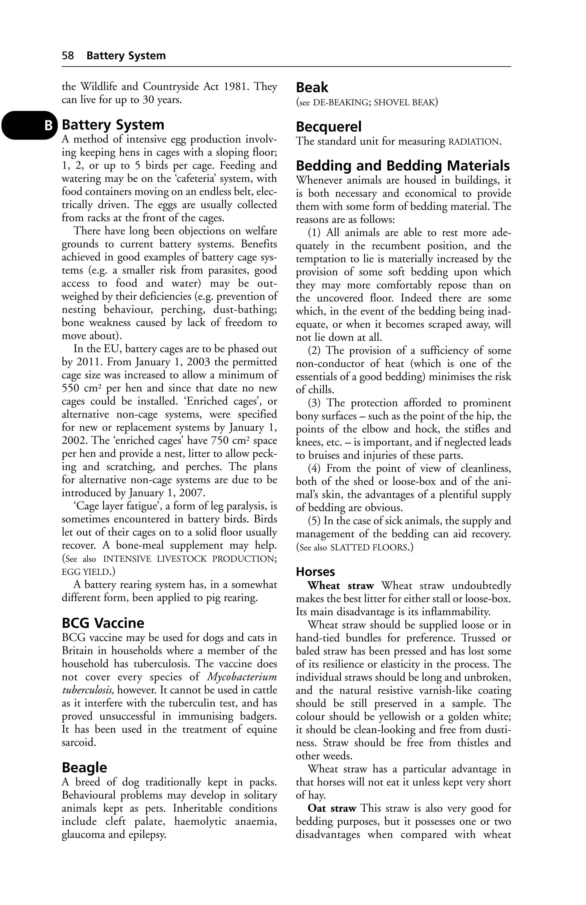 the Wildlife and Countryside Act 1981. They 
can live for up to 30 years. 
Battery System 
A method of intensive egg production involv-ing 
keeping hens in cages with a sloping floor; 
1, 2, or up to 5 birds per cage. Feeding and 
watering may be on the ‘cafeteria’ system, with 
food containers moving on an endless belt, elec-trically 
driven. The eggs are usually collected 
from racks at the front of the cages. 
There have long been objections on welfare 
grounds to current battery systems. Benefits 
achieved in good examples of battery cage sys-tems 
(e.g. a smaller risk from parasites, good 
access to food and water) may be out-weighed 
by their deficiencies (e.g. prevention of 
nesting behaviour, perching, dust-bathing; 
bone weakness caused by lack of freedom to 
move about). 
In the EU, battery cages are to be phased out 
by 2011. From January 1, 2003 the permitted 
cage size was increased to allow a minimum of 
550 cm2 per hen and since that date no new 
cages could be installed. ‘Enriched cages’, or 
alternative non-cage systems, were specified 
for new or replacement systems by January 1, 
2002. The ‘enriched cages’ have 750 cm2 space 
per hen and provide a nest, litter to allow peck-ing 
and scratching, and perches. The plans 
for alternative non-cage systems are due to be 
introduced by January 1, 2007. 
‘Cage layer fatigue’, a form of leg paralysis, is 
sometimes encountered in battery birds. Birds 
let out of their cages on to a solid floor usually 
recover. A bone-meal supplement may help. 
(See also INTENSIVE LIVESTOCK PRODUCTION; 
EGG YIELD.) 
A battery rearing system has, in a somewhat 
different form, been applied to pig rearing. 
BCG Vaccine 
BCG vaccine may be used for dogs and cats in 
Britain in households where a member of the 
household has tuberculosis. The vaccine does 
not cover every species of Mycobacterium 
tuberculosis, however. It cannot be used in cattle 
as it interfere with the tuberculin test, and has 
proved unsuccessful in immunising badgers. 
It has been used in the treatment of equine 
sarcoid. 
Beagle 
A breed of dog traditionally kept in packs. 
Behavioural problems may develop in solitary 
animals kept as pets. Inheritable conditions 
include cleft palate, haemolytic anaemia, 
glaucoma and epilepsy. 
Beak 
(see DE-BEAKING; SHOVEL BEAK) 
Becquerel 
The standard unit for measuring RADIATION. 
Bedding and Bedding Materials 
Whenever animals are housed in buildings, it 
is both necessary and economical to provide 
them with some form of bedding material. The 
reasons are as follows: 
(1) All animals are able to rest more ade-quately 
in the recumbent position, and the 
temptation to lie is materially increased by the 
provision of some soft bedding upon which 
they may more comfortably repose than on 
the uncovered floor. Indeed there are some 
which, in the event of the bedding being inad-equate, 
or when it becomes scraped away, will 
not lie down at all. 
(2) The provision of a sufficiency of some 
non-conductor of heat (which is one of the 
essentials of a good bedding) minimises the risk 
of chills. 
(3) The protection afforded to prominent 
bony surfaces – such as the point of the hip, the 
points of the elbow and hock, the stifles and 
knees, etc. – is important, and if neglected leads 
to bruises and injuries of these parts. 
(4) From the point of view of cleanliness, 
both of the shed or loose-box and of the ani-mal’s 
skin, the advantages of a plentiful supply 
of bedding are obvious. 
(5) In the case of sick animals, the supply and 
management of the bedding can aid recovery. 
(See also SLATTED FLOORS.) 
Horses 
Wheat straw Wheat straw undoubtedly 
makes the best litter for either stall or loose-box. 
Its main disadvantage is its inflammability. 
Wheat straw should be supplied loose or in 
hand-tied bundles for preference. Trussed or 
baled straw has been pressed and has lost some 
of its resilience or elasticity in the process. The 
individual straws should be long and unbroken, 
and the natural resistive varnish-like coating 
should be still preserved in a sample. The 
colour should be yellowish or a golden white; 
it should be clean-looking and free from dusti-ness. 
Straw should be free from thistles and 
other weeds. 
Wheat straw has a particular advantage in 
that horses will not eat it unless kept very short 
of hay. 
Oat straw This straw is also very good for 
bedding purposes, but it possesses one or two 
disadvantages when compared with wheat 
58 Battery System 
B 
 
