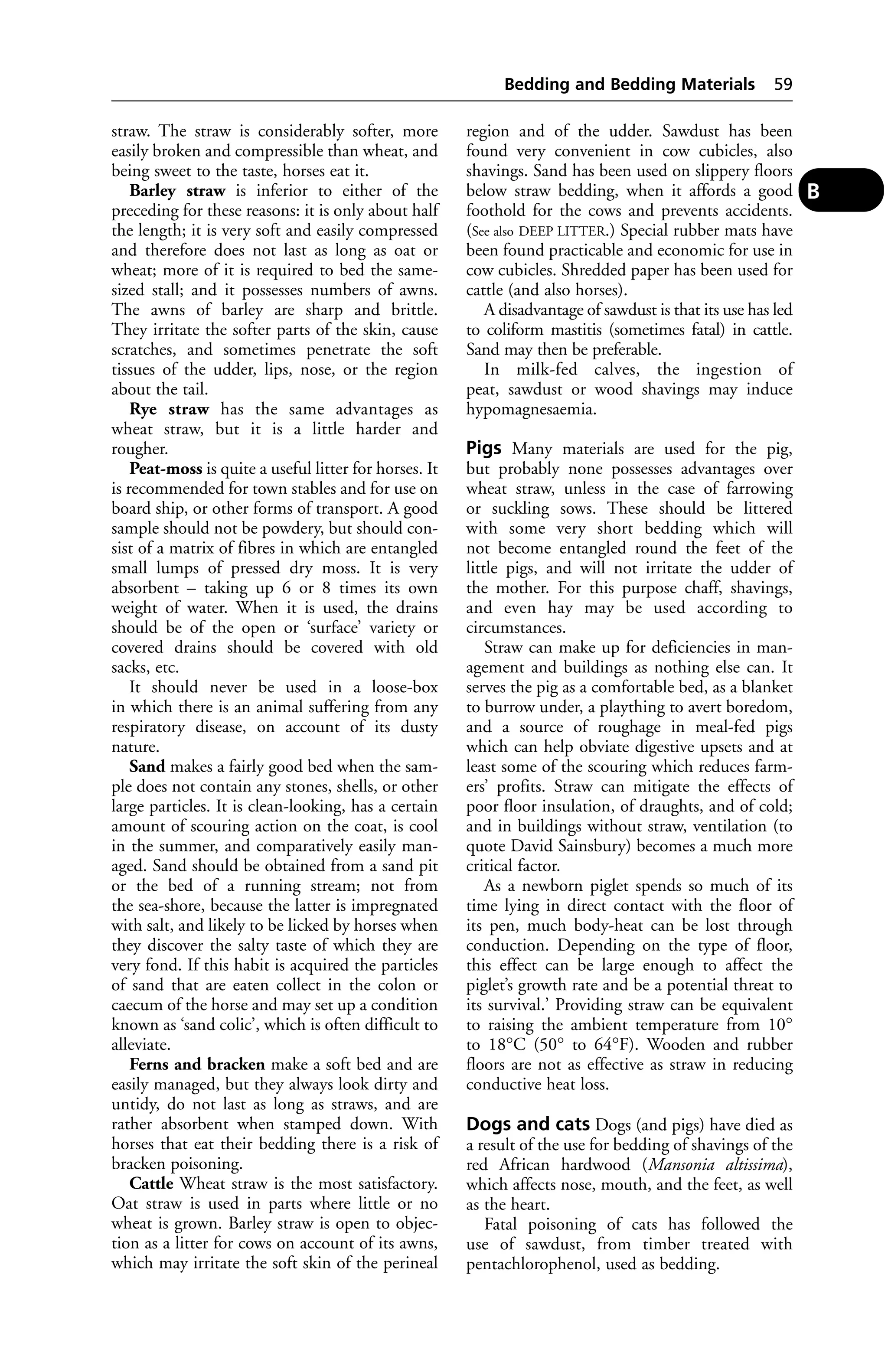 straw. The straw is considerably softer, more 
easily broken and compressible than wheat, and 
being sweet to the taste, horses eat it. 
Barley straw is inferior to either of the 
preceding for these reasons: it is only about half 
the length; it is very soft and easily compressed 
and therefore does not last as long as oat or 
wheat; more of it is required to bed the same-sized 
stall; and it possesses numbers of awns. 
The awns of barley are sharp and brittle. 
They irritate the softer parts of the skin, cause 
scratches, and sometimes penetrate the soft 
tissues of the udder, lips, nose, or the region 
about the tail. 
Rye straw has the same advantages as 
wheat straw, but it is a little harder and 
rougher. 
Peat-moss is quite a useful litter for horses. It 
is recommended for town stables and for use on 
board ship, or other forms of transport. A good 
sample should not be powdery, but should con-sist 
of a matrix of fibres in which are entangled 
small lumps of pressed dry moss. It is very 
absorbent – taking up 6 or 8 times its own 
weight of water. When it is used, the drains 
should be of the open or ‘surface’ variety or 
covered drains should be covered with old 
sacks, etc. 
It should never be used in a loose-box 
in which there is an animal suffering from any 
respiratory disease, on account of its dusty 
nature. 
Sand makes a fairly good bed when the sam-ple 
does not contain any stones, shells, or other 
large particles. It is clean-looking, has a certain 
amount of scouring action on the coat, is cool 
in the summer, and comparatively easily man-aged. 
Sand should be obtained from a sand pit 
or the bed of a running stream; not from 
the sea-shore, because the latter is impregnated 
with salt, and likely to be licked by horses when 
they discover the salty taste of which they are 
very fond. If this habit is acquired the particles 
of sand that are eaten collect in the colon or 
caecum of the horse and may set up a condition 
known as ‘sand colic’, which is often difficult to 
alleviate. 
Ferns and bracken make a soft bed and are 
easily managed, but they always look dirty and 
untidy, do not last as long as straws, and are 
rather absorbent when stamped down. With 
horses that eat their bedding there is a risk of 
bracken poisoning. 
Cattle Wheat straw is the most satisfactory. 
Oat straw is used in parts where little or no 
wheat is grown. Barley straw is open to objec-tion 
as a litter for cows on account of its awns, 
which may irritate the soft skin of the perineal 
Bedding and Bedding Materials 59 
region and of the udder. Sawdust has been 
found very convenient in cow cubicles, also 
shavings. Sand has been used on slippery floors 
below straw bedding, when it affords a good 
foothold for the cows and prevents accidents. 
(See also DEEP LITTER.) Special rubber mats have 
been found practicable and economic for use in 
cow cubicles. Shredded paper has been used for 
cattle (and also horses). 
A disadvantage of sawdust is that its use has led 
to coliform mastitis (sometimes fatal) in cattle. 
Sand may then be preferable. 
In milk-fed calves, the ingestion of 
peat, sawdust or wood shavings may induce 
hypomagnesaemia. 
Pigs Many materials are used for the pig, 
but probably none possesses advantages over 
wheat straw, unless in the case of farrowing 
or suckling sows. These should be littered 
with some very short bedding which will 
not become entangled round the feet of the 
little pigs, and will not irritate the udder of 
the mother. For this purpose chaff, shavings, 
and even hay may be used according to 
circumstances. 
Straw can make up for deficiencies in man-agement 
and buildings as nothing else can. It 
serves the pig as a comfortable bed, as a blanket 
to burrow under, a plaything to avert boredom, 
and a source of roughage in meal-fed pigs 
which can help obviate digestive upsets and at 
least some of the scouring which reduces farm-ers’ 
profits. Straw can mitigate the effects of 
poor floor insulation, of draughts, and of cold; 
and in buildings without straw, ventilation (to 
quote David Sainsbury) becomes a much more 
critical factor. 
As a newborn piglet spends so much of its 
time lying in direct contact with the floor of 
its pen, much body-heat can be lost through 
conduction. Depending on the type of floor, 
this effect can be large enough to affect the 
piglet’s growth rate and be a potential threat to 
its survival.’ Providing straw can be equivalent 
to raising the ambient temperature from 10° 
to 18°C (50° to 64°F). Wooden and rubber 
floors are not as effective as straw in reducing 
conductive heat loss. 
Dogs and cats Dogs (and pigs) have died as 
a result of the use for bedding of shavings of the 
red African hardwood (Mansonia altissima), 
which affects nose, mouth, and the feet, as well 
as the heart. 
Fatal poisoning of cats has followed the 
use of sawdust, from timber treated with 
pentachlorophenol, used as bedding. 
B 
 