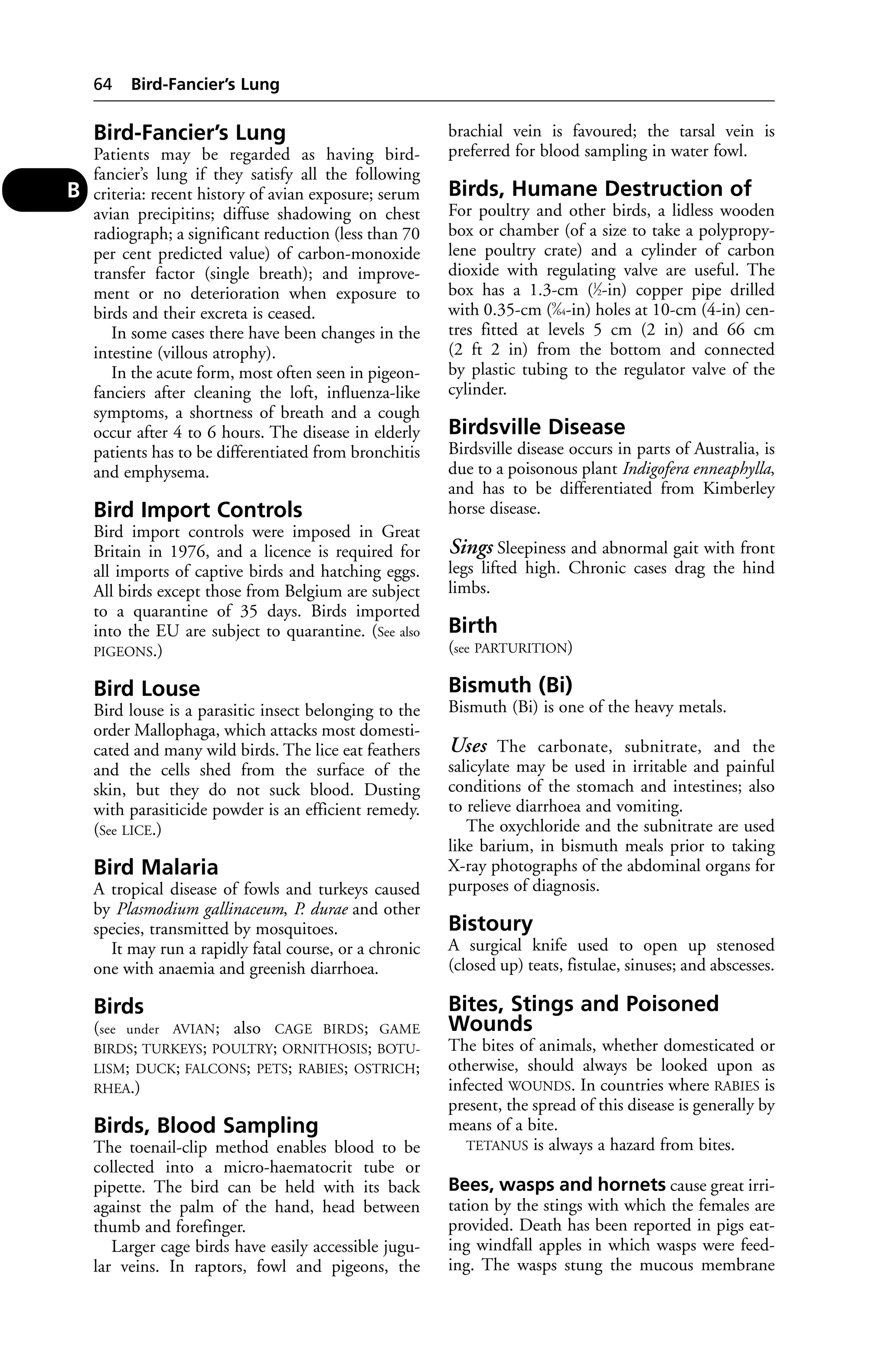 Bird-Fancier’s Lung 
Patients may be regarded as having bird-fancier’s 
lung if they satisfy all the following 
criteria: recent history of avian exposure; serum 
avian precipitins; diffuse shadowing on chest 
radiograph; a significant reduction (less than 70 
per cent predicted value) of carbon-monoxide 
transfer factor (single breath); and improve-ment 
or no deterioration when exposure to 
birds and their excreta is ceased. 
In some cases there have been changes in the 
intestine (villous atrophy). 
In the acute form, most often seen in pigeon-fanciers 
after cleaning the loft, influenza-like 
symptoms, a shortness of breath and a cough 
occur after 4 to 6 hours. The disease in elderly 
patients has to be differentiated from bronchitis 
and emphysema. 
Bird Import Controls 
Bird import controls were imposed in Great 
Britain in 1976, and a licence is required for 
all imports of captive birds and hatching eggs. 
All birds except those from Belgium are subject 
to a quarantine of 35 days. Birds imported 
into the EU are subject to quarantine. (See also 
PIGEONS.) 
Bird Louse 
Bird louse is a parasitic insect belonging to the 
order Mallophaga, which attacks most domesti-cated 
and many wild birds. The lice eat feathers 
and the cells shed from the surface of the 
skin, but they do not suck blood. Dusting 
with parasiticide powder is an efficient remedy. 
(See LICE.) 
Bird Malaria 
A tropical disease of fowls and turkeys caused 
by Plasmodium gallinaceum, P. durae and other 
species, transmitted by mosquitoes. 
It may run a rapidly fatal course, or a chronic 
one with anaemia and greenish diarrhoea. 
Birds 
(see under AVIAN; also CAGE BIRDS; GAME 
BIRDS; TURKEYS; POULTRY; ORNITHOSIS; BOTU-LISM; 
DUCK; FALCONS; PETS; RABIES; OSTRICH; 
RHEA.) 
Birds, Blood Sampling 
The toenail-clip method enables blood to be 
collected into a micro-haematocrit tube or 
pipette. The bird can be held with its back 
against the palm of the hand, head between 
thumb and forefinger. 
Larger cage birds have easily accessible jugu-lar 
veins. In raptors, fowl and pigeons, the 
brachial vein is favoured; the tarsal vein is 
preferred for blood sampling in water fowl. 
Birds, Humane Destruction of 
For poultry and other birds, a lidless wooden 
box or chamber (of a size to take a polypropy-lene 
poultry crate) and a cylinder of carbon 
dioxide with regulating valve are useful. The 
box has a 1.3-cm (1⁄2-in) copper pipe drilled 
with 0.35-cm (9⁄64-in) holes at 10-cm (4-in) cen-tres 
fitted at levels 5 cm (2 in) and 66 cm 
(2 ft 2 in) from the bottom and connected 
by plastic tubing to the regulator valve of the 
cylinder. 
Birdsville Disease 
Birdsville disease occurs in parts of Australia, is 
due to a poisonous plant Indigofera enneaphylla, 
and has to be differentiated from Kimberley 
horse disease. 
Sings Sleepiness and abnormal gait with front 
legs lifted high. Chronic cases drag the hind 
limbs. 
Birth 
(see PARTURITION) 
Bismuth (Bi) 
Bismuth (Bi) is one of the heavy metals. 
Uses The carbonate, subnitrate, and the 
salicylate may be used in irritable and painful 
conditions of the stomach and intestines; also 
to relieve diarrhoea and vomiting. 
The oxychloride and the subnitrate are used 
like barium, in bismuth meals prior to taking 
X-ray photographs of the abdominal organs for 
purposes of diagnosis. 
Bistoury 
A surgical knife used to open up stenosed 
(closed up) teats, fistulae, sinuses; and abscesses. 
Bites, Stings and Poisoned 
Wounds 
The bites of animals, whether domesticated or 
otherwise, should always be looked upon as 
infected WOUNDS. In countries where RABIES is 
present, the spread of this disease is generally by 
means of a bite. 
TETANUS is always a hazard from bites. 
Bees, wasps and hornets cause great irri-tation 
by the stings with which the females are 
provided. Death has been reported in pigs eat-ing 
windfall apples in which wasps were feed-ing. 
The wasps stung the mucous membrane 
64 Bird-Fancier’s Lung 
B 
 