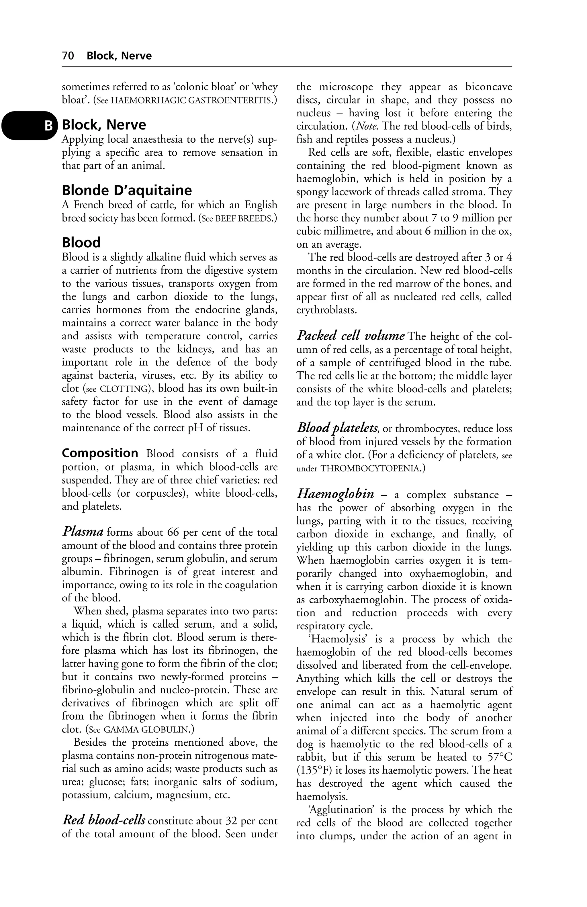 sometimes referred to as ‘colonic bloat’ or ‘whey 
bloat’. (See HAEMORRHAGIC GASTROENTERITIS.) 
Block, Nerve 
Applying local anaesthesia to the nerve(s) sup-plying 
a specific area to remove sensation in 
that part of an animal. 
Blonde D’aquitaine 
A French breed of cattle, for which an English 
breed society has been formed. (See BEEF BREEDS.) 
Blood 
Blood is a slightly alkaline fluid which serves as 
a carrier of nutrients from the digestive system 
to the various tissues, transports oxygen from 
the lungs and carbon dioxide to the lungs, 
carries hormones from the endocrine glands, 
maintains a correct water balance in the body 
and assists with temperature control, carries 
waste products to the kidneys, and has an 
important role in the defence of the body 
against bacteria, viruses, etc. By its ability to 
clot (see CLOTTING), blood has its own built-in 
safety factor for use in the event of damage 
to the blood vessels. Blood also assists in the 
maintenance of the correct pH of tissues. 
Composition Blood consists of a fluid 
portion, or plasma, in which blood-cells are 
suspended. They are of three chief varieties: red 
blood-cells (or corpuscles), white blood-cells, 
and platelets. 
Plasma forms about 66 per cent of the total 
amount of the blood and contains three protein 
groups – fibrinogen, serum globulin, and serum 
albumin. Fibrinogen is of great interest and 
importance, owing to its role in the coagulation 
of the blood. 
When shed, plasma separates into two parts: 
a liquid, which is called serum, and a solid, 
which is the fibrin clot. Blood serum is there-fore 
plasma which has lost its fibrinogen, the 
latter having gone to form the fibrin of the clot; 
but it contains two newly-formed proteins – 
fibrino-globulin and nucleo-protein. These are 
derivatives of fibrinogen which are split off 
from the fibrinogen when it forms the fibrin 
clot. (See GAMMA GLOBULIN.) 
Besides the proteins mentioned above, the 
plasma contains non-protein nitrogenous mate-rial 
such as amino acids; waste products such as 
urea; glucose; fats; inorganic salts of sodium, 
potassium, calcium, magnesium, etc. 
Red blood-cells constitute about 32 per cent 
of the total amount of the blood. Seen under 
the microscope they appear as biconcave 
discs, circular in shape, and they possess no 
nucleus – having lost it before entering the 
circulation. (Note. The red blood-cells of birds, 
fish and reptiles possess a nucleus.) 
Red cells are soft, flexible, elastic envelopes 
containing the red blood-pigment known as 
haemoglobin, which is held in position by a 
spongy lacework of threads called stroma. They 
are present in large numbers in the blood. In 
the horse they number about 7 to 9 million per 
cubic millimetre, and about 6 million in the ox, 
on an average. 
The red blood-cells are destroyed after 3 or 4 
months in the circulation. New red blood-cells 
are formed in the red marrow of the bones, and 
appear first of all as nucleated red cells, called 
erythroblasts. 
Packed cell volume The height of the col-umn 
of red cells, as a percentage of total height, 
of a sample of centrifuged blood in the tube. 
The red cells lie at the bottom; the middle layer 
consists of the white blood-cells and platelets; 
and the top layer is the serum. 
Blood platelets, or thrombocytes, reduce loss 
of blood from injured vessels by the formation 
of a white clot. (For a deficiency of platelets, see 
under THROMBOCYTOPENIA.) 
Haemoglobin – a complex substance – 
has the power of absorbing oxygen in the 
lungs, parting with it to the tissues, receiving 
carbon dioxide in exchange, and finally, of 
yielding up this carbon dioxide in the lungs. 
When haemoglobin carries oxygen it is tem-porarily 
changed into oxyhaemoglobin, and 
when it is carrying carbon dioxide it is known 
as carboxyhaemoglobin. The process of oxida-tion 
and reduction proceeds with every 
respiratory cycle. 
‘Haemolysis’ is a process by which the 
haemoglobin of the red blood-cells becomes 
dissolved and liberated from the cell-envelope. 
Anything which kills the cell or destroys the 
envelope can result in this. Natural serum of 
one animal can act as a haemolytic agent 
when injected into the body of another 
animal of a different species. The serum from a 
dog is haemolytic to the red blood-cells of a 
rabbit, but if this serum be heated to 57°C 
(135°F) it loses its haemolytic powers. The heat 
has destroyed the agent which caused the 
haemolysis. 
‘Agglutination’ is the process by which the 
red cells of the blood are collected together 
into clumps, under the action of an agent in 
70 Block, Nerve 
B 
 