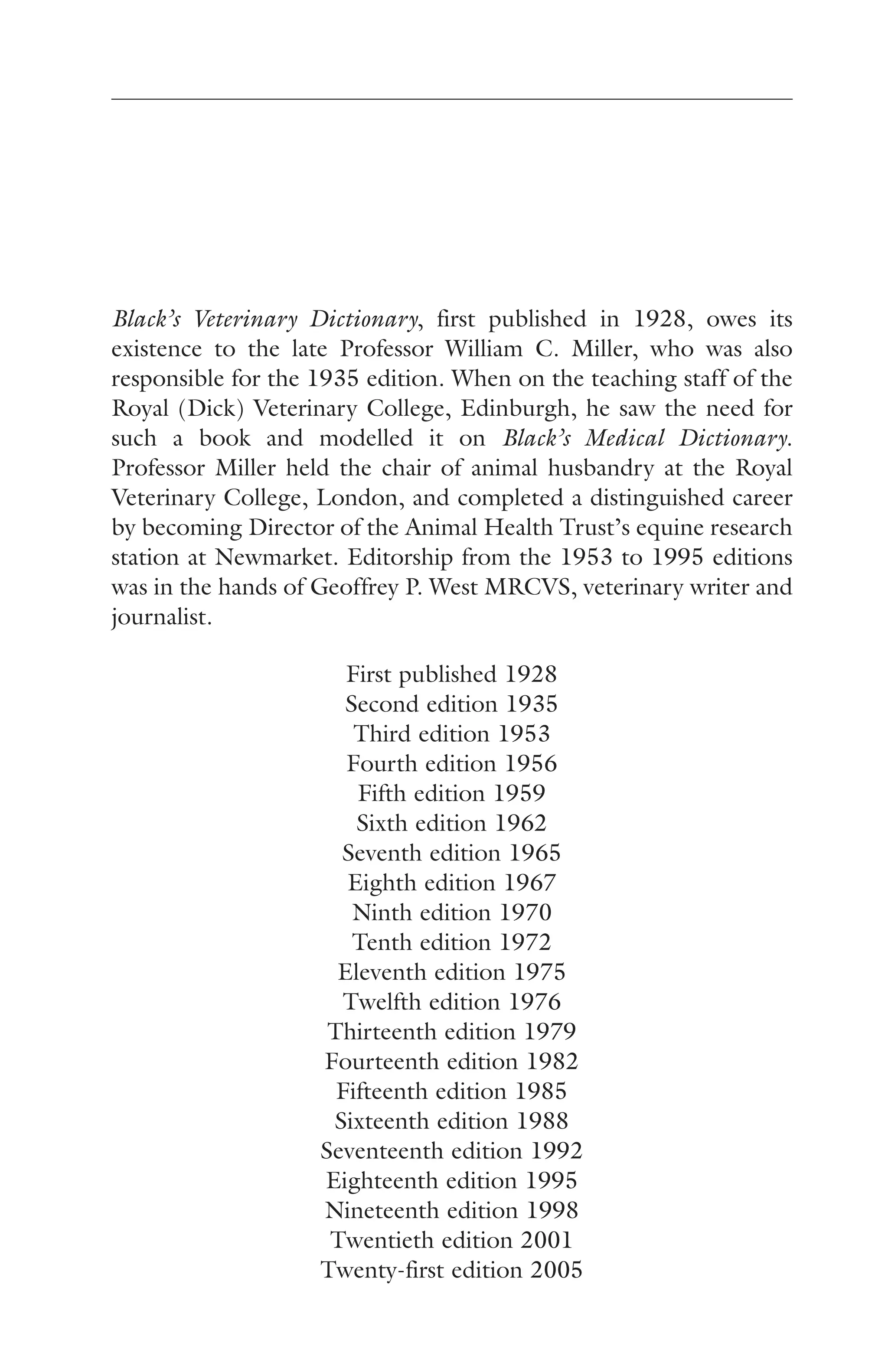 Black’s Veterinary Dictionary, first published in 1928, owes its 
existence to the late Professor William C. Miller, who was also 
responsible for the 1935 edition. When on the teaching staff of the 
Royal (Dick) Veterinary College, Edinburgh, he saw the need for 
such a book and modelled it on Black’s Medical Dictionary. 
Professor Miller held the chair of animal husbandry at the Royal 
Veterinary College, London, and completed a distinguished career 
by becoming Director of the Animal Health Trust’s equine research 
station at Newmarket. Editorship from the 1953 to 1995 editions 
was in the hands of Geoffrey P. West MRCVS, veterinary writer and 
journalist. 
First published 1928 
Second edition 1935 
Third edition 1953 
Fourth edition 1956 
Fifth edition 1959 
Sixth edition 1962 
Seventh edition 1965 
Eighth edition 1967 
Ninth edition 1970 
Tenth edition 1972 
Eleventh edition 1975 
Twelfth edition 1976 
Thirteenth edition 1979 
Fourteenth edition 1982 
Fifteenth edition 1985 
Sixteenth edition 1988 
Seventeenth edition 1992 
Eighteenth edition 1995 
Nineteenth edition 1998 
Twentieth edition 2001 
Twenty-first edition 2005 
 