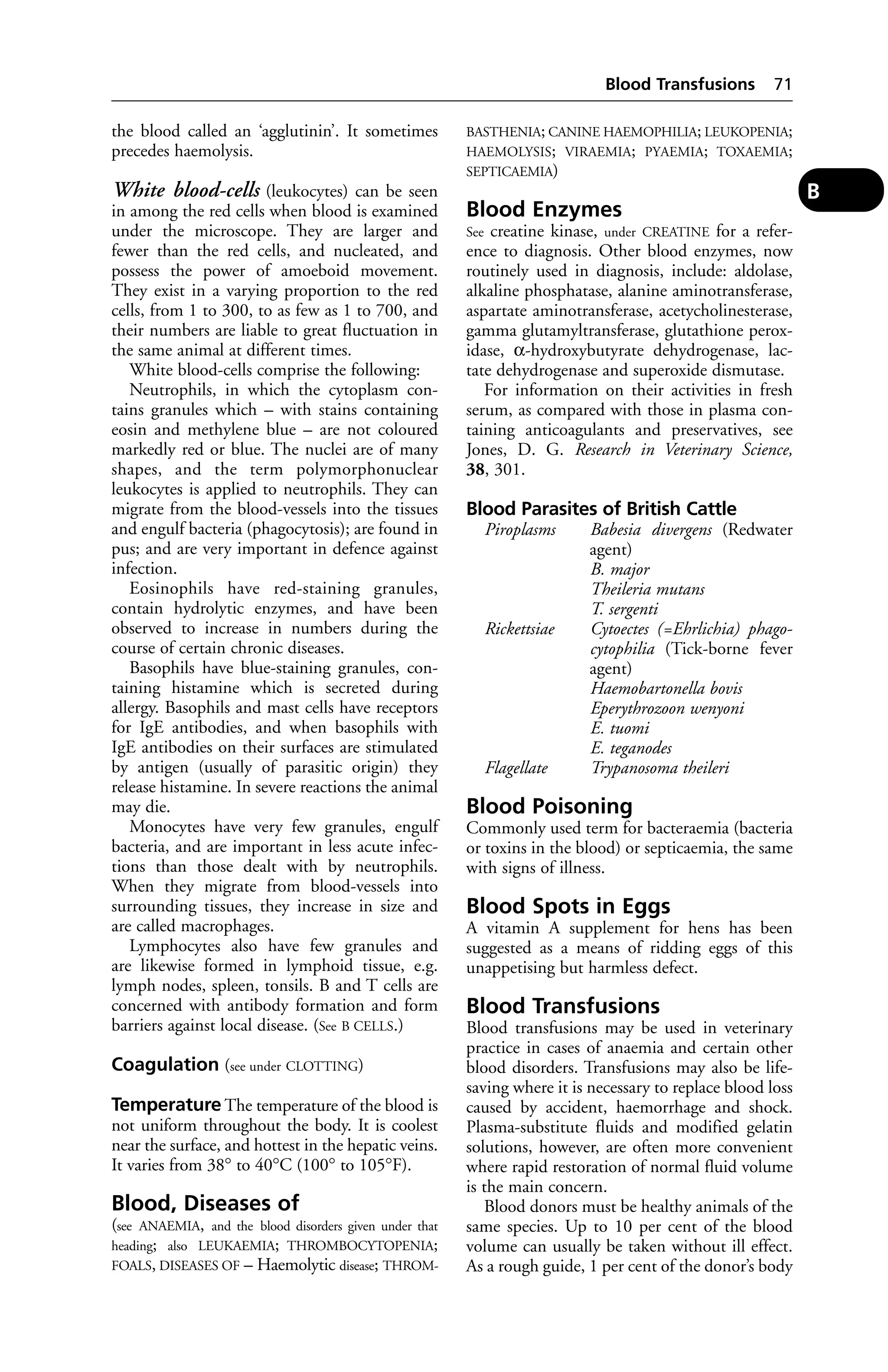 the blood called an ‘agglutinin’. It sometimes 
precedes haemolysis. 
White blood-cells (leukocytes) can be seen 
in among the red cells when blood is examined 
under the microscope. They are larger and 
fewer than the red cells, and nucleated, and 
possess the power of amoeboid movement. 
They exist in a varying proportion to the red 
cells, from 1 to 300, to as few as 1 to 700, and 
their numbers are liable to great fluctuation in 
the same animal at different times. 
White blood-cells comprise the following: 
Neutrophils, in which the cytoplasm con-tains 
granules which – with stains containing 
eosin and methylene blue – are not coloured 
markedly red or blue. The nuclei are of many 
shapes, and the term polymorphonuclear 
leukocytes is applied to neutrophils. They can 
migrate from the blood-vessels into the tissues 
and engulf bacteria (phagocytosis); are found in 
pus; and are very important in defence against 
infection. 
Eosinophils have red-staining granules, 
contain hydrolytic enzymes, and have been 
observed to increase in numbers during the 
course of certain chronic diseases. 
Basophils have blue-staining granules, con-taining 
histamine which is secreted during 
allergy. Basophils and mast cells have receptors 
for IgE antibodies, and when basophils with 
IgE antibodies on their surfaces are stimulated 
by antigen (usually of parasitic origin) they 
release histamine. In severe reactions the animal 
may die. 
Monocytes have very few granules, engulf 
bacteria, and are important in less acute infec-tions 
than those dealt with by neutrophils. 
When they migrate from blood-vessels into 
surrounding tissues, they increase in size and 
are called macrophages. 
Lymphocytes also have few granules and 
are likewise formed in lymphoid tissue, e.g. 
lymph nodes, spleen, tonsils. B and T cells are 
concerned with antibody formation and form 
barriers against local disease. (See B CELLS.) 
Coagulation (see under CLOTTING) 
Temperature The temperature of the blood is 
not uniform throughout the body. It is coolest 
near the surface, and hottest in the hepatic veins. 
It varies from 38° to 40°C (100° to 105°F). 
Blood, Diseases of 
(see ANAEMIA, and the blood disorders given under that 
heading; also LEUKAEMIA; THROMBOCYTOPENIA; 
FOALS, DISEASES OF – Haemolytic disease; THROM-BASTHENIA; 
Blood Transfusions 71 
CANINE HAEMOPHILIA; LEUKOPENIA; 
HAEMOLYSIS; VIRAEMIA; PYAEMIA; TOXAEMIA; 
SEPTICAEMIA) 
Blood Enzymes 
See creatine kinase, under CREATINE for a refer-ence 
to diagnosis. Other blood enzymes, now 
routinely used in diagnosis, include: aldolase, 
alkaline phosphatase, alanine aminotransferase, 
aspartate aminotransferase, acetycholinesterase, 
gamma glutamyltransferase, glutathione perox-idase, 
α-hydroxybutyrate dehydrogenase, lac-tate 
dehydrogenase and superoxide dismutase. 
For information on their activities in fresh 
serum, as compared with those in plasma con-taining 
anticoagulants and preservatives, see 
Jones, D. G. Research in Veterinary Science, 
38, 301. 
Blood Parasites of British Cattle 
Piroplasms Babesia divergens (Redwater 
agent) 
B. major 
Theileria mutans 
T. sergenti 
Rickettsiae Cytoectes (=Ehrlichia) phago-cytophilia 
(Tick-borne fever 
agent) 
Haemobartonella bovis 
Eperythrozoon wenyoni 
E. tuomi 
E. teganodes 
Flagellate Trypanosoma theileri 
Blood Poisoning 
Commonly used term for bacteraemia (bacteria 
or toxins in the blood) or septicaemia, the same 
with signs of illness. 
Blood Spots in Eggs 
A vitamin A supplement for hens has been 
suggested as a means of ridding eggs of this 
unappetising but harmless defect. 
Blood Transfusions 
Blood transfusions may be used in veterinary 
practice in cases of anaemia and certain other 
blood disorders. Transfusions may also be life-saving 
where it is necessary to replace blood loss 
caused by accident, haemorrhage and shock. 
Plasma-substitute fluids and modified gelatin 
solutions, however, are often more convenient 
where rapid restoration of normal fluid volume 
is the main concern. 
Blood donors must be healthy animals of the 
same species. Up to 10 per cent of the blood 
volume can usually be taken without ill effect. 
As a rough guide, 1 per cent of the donor’s body 
B 
 