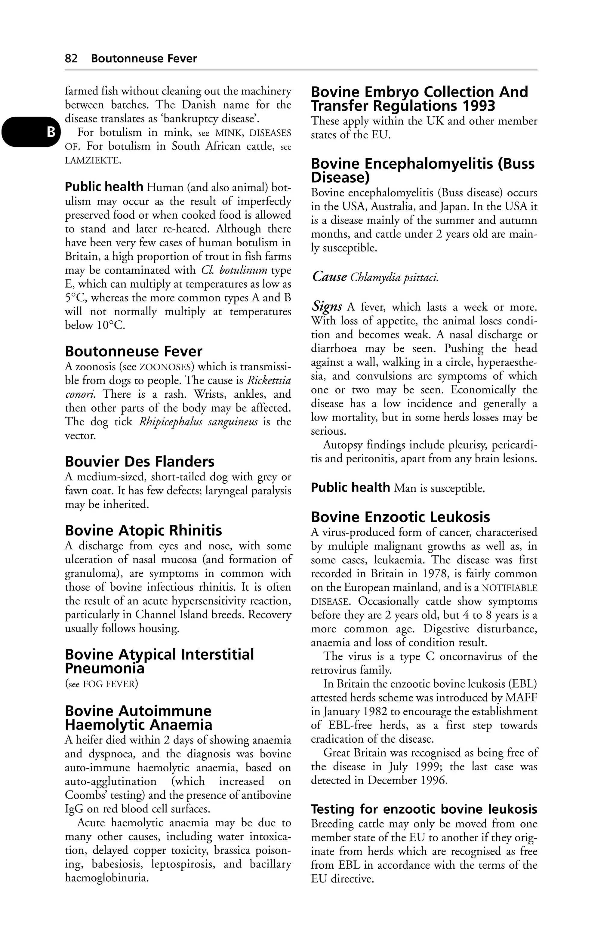 farmed fish without cleaning out the machinery 
between batches. The Danish name for the 
disease translates as ‘bankruptcy disease’. 
For botulism in mink, see MINK, DISEASES 
OF. For botulism in South African cattle, see 
LAMZIEKTE. 
Public health Human (and also animal) bot-ulism 
may occur as the result of imperfectly 
preserved food or when cooked food is allowed 
to stand and later re-heated. Although there 
have been very few cases of human botulism in 
Britain, a high proportion of trout in fish farms 
may be contaminated with Cl. botulinum type 
E, which can multiply at temperatures as low as 
5°C, whereas the more common types A and B 
will not normally multiply at temperatures 
below 10°C. 
Boutonneuse Fever 
A zoonosis (see ZOONOSES) which is transmissi-ble 
from dogs to people. The cause is Rickettsia 
conori. There is a rash. Wrists, ankles, and 
then other parts of the body may be affected. 
The dog tick Rhipicephalus sanguineus is the 
vector. 
Bouvier Des Flanders 
A medium-sized, short-tailed dog with grey or 
fawn coat. It has few defects; laryngeal paralysis 
may be inherited. 
Bovine Atopic Rhinitis 
A discharge from eyes and nose, with some 
ulceration of nasal mucosa (and formation of 
granuloma), are symptoms in common with 
those of bovine infectious rhinitis. It is often 
the result of an acute hypersensitivity reaction, 
particularly in Channel Island breeds. Recovery 
usually follows housing. 
Bovine Atypical Interstitial 
Pneumonia 
(see FOG FEVER) 
Bovine Autoimmune 
Haemolytic Anaemia 
A heifer died within 2 days of showing anaemia 
and dyspnoea, and the diagnosis was bovine 
auto-immune haemolytic anaemia, based on 
auto-agglutination (which increased on 
Coombs’ testing) and the presence of antibovine 
IgG on red blood cell surfaces. 
Acute haemolytic anaemia may be due to 
many other causes, including water intoxica-tion, 
delayed copper toxicity, brassica poison-ing, 
babesiosis, leptospirosis, and bacillary 
haemoglobinuria. 
Bovine Embryo Collection And 
Transfer Regulations 1993 
These apply within the UK and other member 
states of the EU. 
Bovine Encephalomyelitis (Buss 
Disease) 
Bovine encephalomyelitis (Buss disease) occurs 
in the USA, Australia, and Japan. In the USA it 
is a disease mainly of the summer and autumn 
months, and cattle under 2 years old are main-ly 
susceptible. 
Cause Chlamydia psittaci. 
Signs A fever, which lasts a week or more. 
With loss of appetite, the animal loses condi-tion 
and becomes weak. A nasal discharge or 
diarrhoea may be seen. Pushing the head 
against a wall, walking in a circle, hyperaesthe-sia, 
and convulsions are symptoms of which 
one or two may be seen. Economically the 
disease has a low incidence and generally a 
low mortality, but in some herds losses may be 
serious. 
Autopsy findings include pleurisy, pericardi-tis 
and peritonitis, apart from any brain lesions. 
Public health Man is susceptible. 
Bovine Enzootic Leukosis 
A virus-produced form of cancer, characterised 
by multiple malignant growths as well as, in 
some cases, leukaemia. The disease was first 
recorded in Britain in 1978, is fairly common 
on the European mainland, and is a NOTIFIABLE 
DISEASE. Occasionally cattle show symptoms 
before they are 2 years old, but 4 to 8 years is a 
more common age. Digestive disturbance, 
anaemia and loss of condition result. 
The virus is a type C oncornavirus of the 
retrovirus family. 
In Britain the enzootic bovine leukosis (EBL) 
attested herds scheme was introduced by MAFF 
in January 1982 to encourage the establishment 
of EBL-free herds, as a first step towards 
eradication of the disease. 
Great Britain was recognised as being free of 
the disease in July 1999; the last case was 
detected in December 1996. 
Testing for enzootic bovine leukosis 
Breeding cattle may only be moved from one 
member state of the EU to another if they orig-inate 
from herds which are recognised as free 
from EBL in accordance with the terms of the 
EU directive. 
82 Boutonneuse Fever 
B 
 