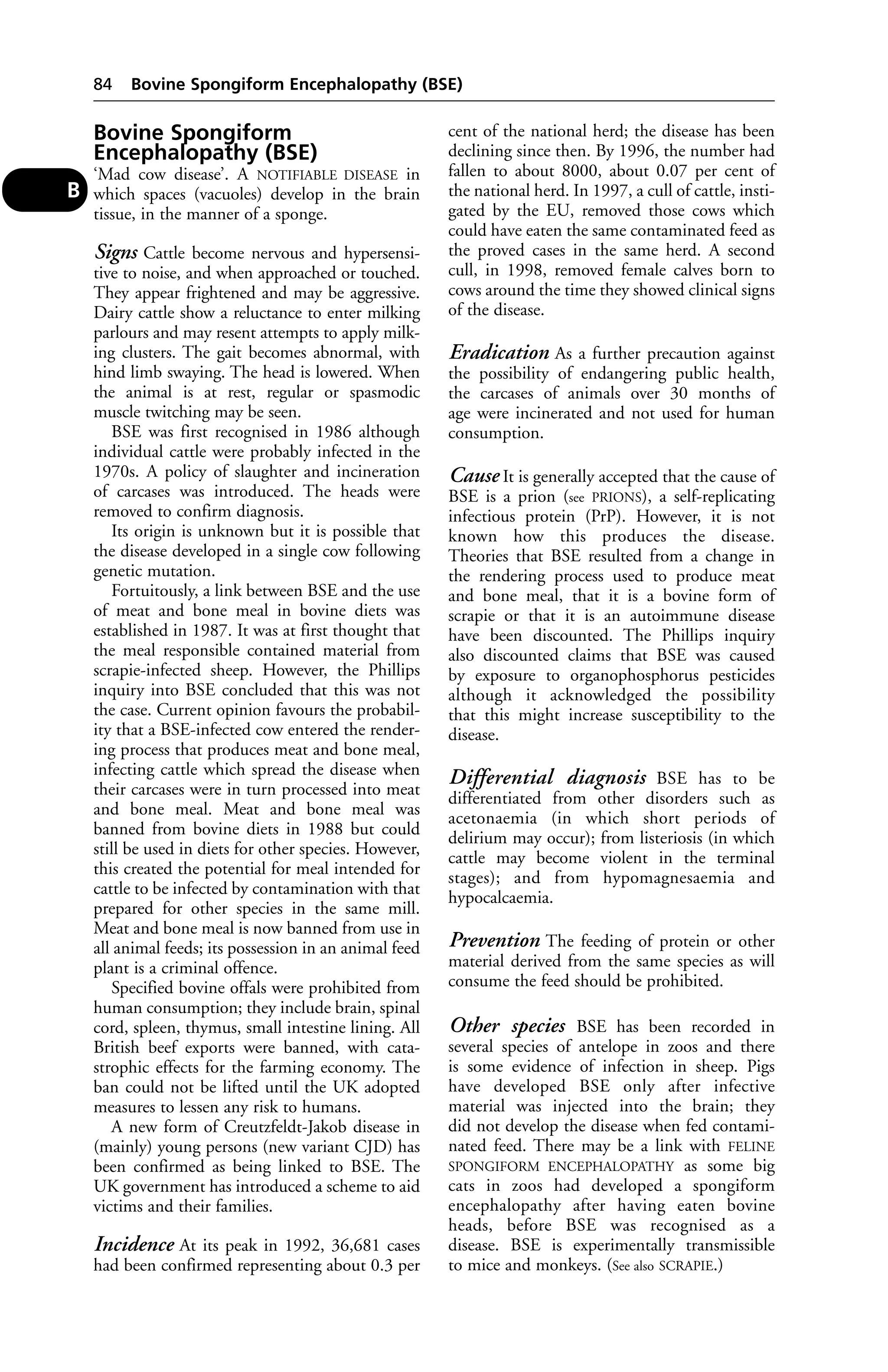 84 Bovine Spongiform Encephalopathy (BSE) 
Bovine Spongiform 
Encephalopathy (BSE) 
‘Mad cow disease’. A NOTIFIABLE DISEASE in 
which spaces (vacuoles) develop in the brain 
tissue, in the manner of a sponge. 
Signs Cattle become nervous and hypersensi-tive 
to noise, and when approached or touched. 
They appear frightened and may be aggressive. 
Dairy cattle show a reluctance to enter milking 
parlours and may resent attempts to apply milk-ing 
clusters. The gait becomes abnormal, with 
hind limb swaying. The head is lowered. When 
the animal is at rest, regular or spasmodic 
muscle twitching may be seen. 
BSE was first recognised in 1986 although 
individual cattle were probably infected in the 
1970s. A policy of slaughter and incineration 
of carcases was introduced. The heads were 
removed to confirm diagnosis. 
Its origin is unknown but it is possible that 
the disease developed in a single cow following 
genetic mutation. 
Fortuitously, a link between BSE and the use 
of meat and bone meal in bovine diets was 
established in 1987. It was at first thought that 
the meal responsible contained material from 
scrapie-infected sheep. However, the Phillips 
inquiry into BSE concluded that this was not 
the case. Current opinion favours the probabil-ity 
that a BSE-infected cow entered the render-ing 
process that produces meat and bone meal, 
infecting cattle which spread the disease when 
their carcases were in turn processed into meat 
and bone meal. Meat and bone meal was 
banned from bovine diets in 1988 but could 
still be used in diets for other species. However, 
this created the potential for meal intended for 
cattle to be infected by contamination with that 
prepared for other species in the same mill. 
Meat and bone meal is now banned from use in 
all animal feeds; its possession in an animal feed 
plant is a criminal offence. 
Specified bovine offals were prohibited from 
human consumption; they include brain, spinal 
cord, spleen, thymus, small intestine lining. All 
British beef exports were banned, with cata-strophic 
effects for the farming economy. The 
ban could not be lifted until the UK adopted 
measures to lessen any risk to humans. 
A new form of Creutzfeldt-Jakob disease in 
(mainly) young persons (new variant CJD) has 
been confirmed as being linked to BSE. The 
UK government has introduced a scheme to aid 
victims and their families. 
Incidence At its peak in 1992, 36,681 cases 
had been confirmed representing about 0.3 per 
cent of the national herd; the disease has been 
declining since then. By 1996, the number had 
fallen to about 8000, about 0.07 per cent of 
the national herd. In 1997, a cull of cattle, insti-gated 
by the EU, removed those cows which 
could have eaten the same contaminated feed as 
the proved cases in the same herd. A second 
cull, in 1998, removed female calves born to 
cows around the time they showed clinical signs 
of the disease. 
Eradication As a further precaution against 
the possibility of endangering public health, 
the carcases of animals over 30 months of 
age were incinerated and not used for human 
consumption. 
Cause It is generally accepted that the cause of 
BSE is a prion (see PRIONS), a self-replicating 
infectious protein (PrP). However, it is not 
known how this produces the disease. 
Theories that BSE resulted from a change in 
the rendering process used to produce meat 
and bone meal, that it is a bovine form of 
scrapie or that it is an autoimmune disease 
have been discounted. The Phillips inquiry 
also discounted claims that BSE was caused 
by exposure to organophosphorus pesticides 
although it acknowledged the possibility 
that this might increase susceptibility to the 
disease. 
Differential diagnosis BSE has to be 
differentiated from other disorders such as 
acetonaemia (in which short periods of 
delirium may occur); from listeriosis (in which 
cattle may become violent in the terminal 
stages); and from hypomagnesaemia and 
hypocalcaemia. 
Prevention The feeding of protein or other 
material derived from the same species as will 
consume the feed should be prohibited. 
Other species BSE has been recorded in 
several species of antelope in zoos and there 
is some evidence of infection in sheep. Pigs 
have developed BSE only after infective 
material was injected into the brain; they 
did not develop the disease when fed contami-nated 
feed. There may be a link with FELINE 
SPONGIFORM ENCEPHALOPATHY as some big 
cats in zoos had developed a spongiform 
encephalopathy after having eaten bovine 
heads, before BSE was recognised as a 
disease. BSE is experimentally transmissible 
to mice and monkeys. (See also SCRAPIE.) 
B 
 